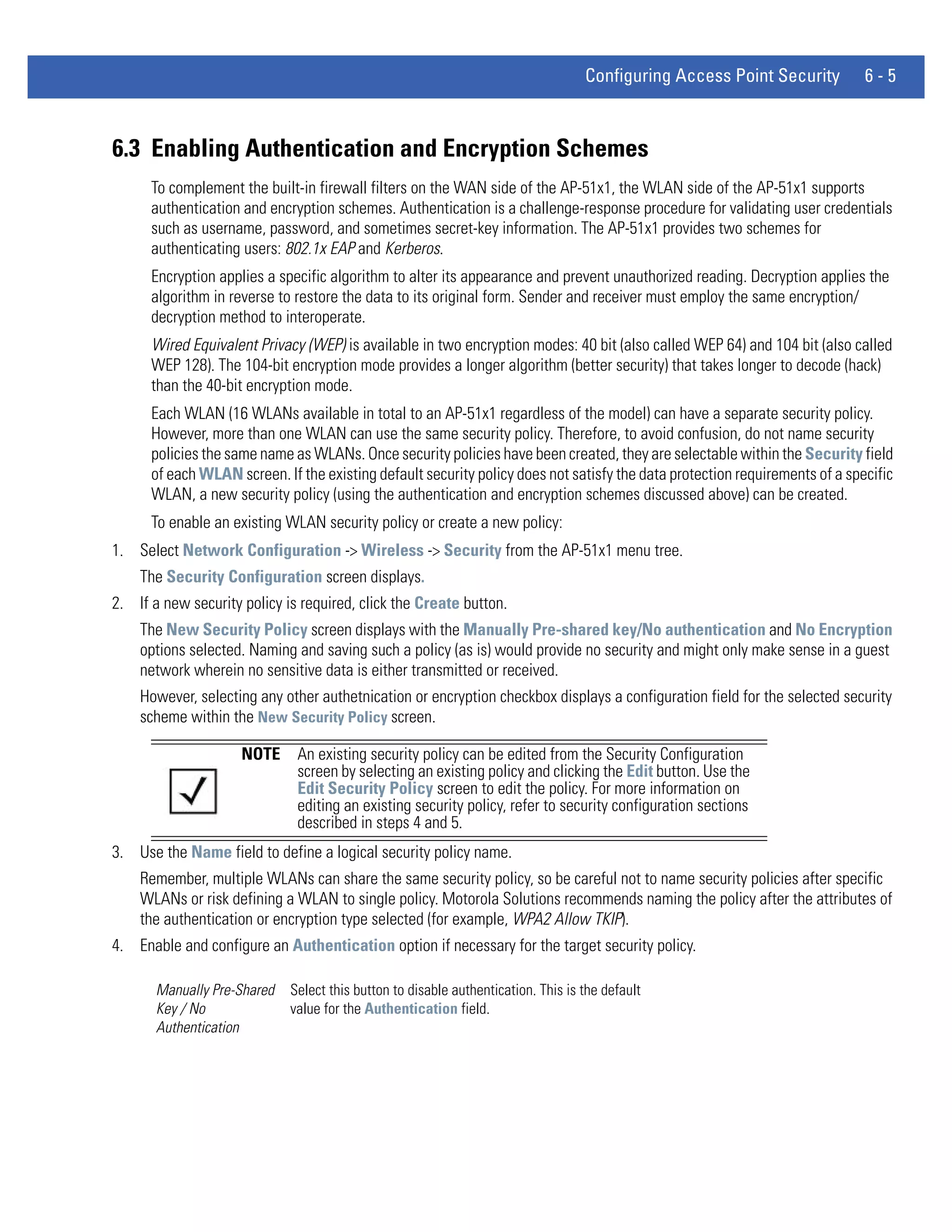 Configuring Access Point Security         6-5



6.3 Enabling Authentication and Encryption Schemes
      To complement the built-in firewall filters on the WAN side of the AP-51x1, the WLAN side of the AP-51x1 supports
      authentication and encryption schemes. Authentication is a challenge-response procedure for validating user credentials
      such as username, password, and sometimes secret-key information. The AP-51x1 provides two schemes for
      authenticating users: 802.1x EAP and Kerberos.
      Encryption applies a specific algorithm to alter its appearance and prevent unauthorized reading. Decryption applies the
      algorithm in reverse to restore the data to its original form. Sender and receiver must employ the same encryption/
      decryption method to interoperate.
      Wired Equivalent Privacy (WEP) is available in two encryption modes: 40 bit (also called WEP 64) and 104 bit (also called
      WEP 128). The 104-bit encryption mode provides a longer algorithm (better security) that takes longer to decode (hack)
      than the 40-bit encryption mode.
      Each WLAN (16 WLANs available in total to an AP-51x1 regardless of the model) can have a separate security policy.
      However, more than one WLAN can use the same security policy. Therefore, to avoid confusion, do not name security
      policies the same name as WLANs. Once security policies have been created, they are selectable within the Security field
      of each WLAN screen. If the existing default security policy does not satisfy the data protection requirements of a specific
      WLAN, a new security policy (using the authentication and encryption schemes discussed above) can be created.
      To enable an existing WLAN security policy or create a new policy:
1. Select Network Configuration -> Wireless -> Security from the AP-51x1 menu tree.
    The Security Configuration screen displays.
2. If a new security policy is required, click the Create button.
    The New Security Policy screen displays with the Manually Pre-shared key/No authentication and No Encryption
    options selected. Naming and saving such a policy (as is) would provide no security and might only make sense in a guest
    network wherein no sensitive data is either transmitted or received.
    However, selecting any other authetnication or encryption checkbox displays a configuration field for the selected security
    scheme within the New Security Policy screen.

                     NOTE     An existing security policy can be edited from the Security Configuration
                              screen by selecting an existing policy and clicking the Edit button. Use the
                              Edit Security Policy screen to edit the policy. For more information on
                              editing an existing security policy, refer to security configuration sections
                              described in steps 4 and 5.
3. Use the Name field to define a logical security policy name.
    Remember, multiple WLANs can share the same security policy, so be careful not to name security policies after specific
    WLANs or risk defining a WLAN to single policy. Motorola Solutions recommends naming the policy after the attributes of
    the authentication or encryption type selected (for example, WPA2 Allow TKIP).
4. Enable and configure an Authentication option if necessary for the target security policy.

       Manually Pre-Shared   Select this button to disable authentication. This is the default
       Key / No              value for the Authentication field.
       Authentication
 