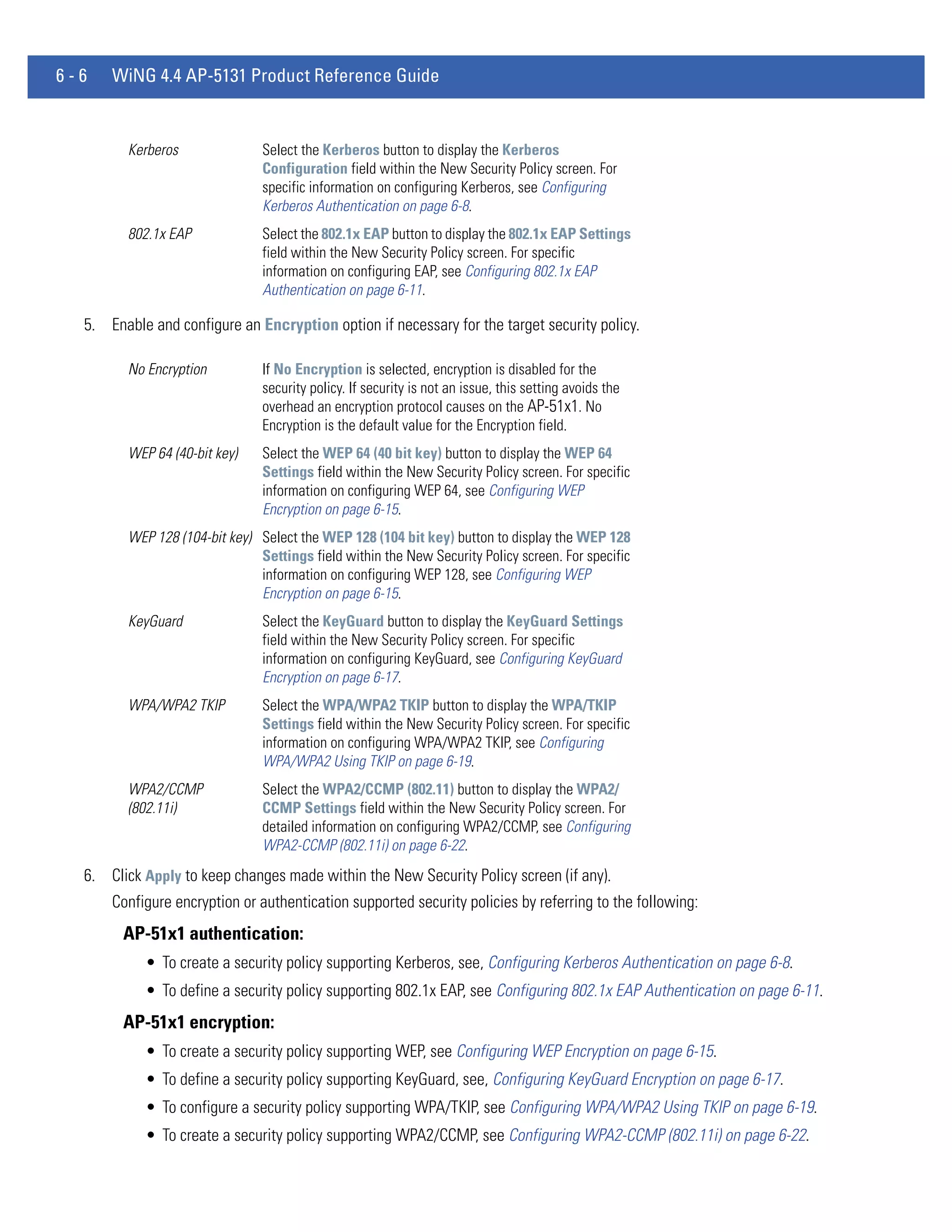 6-6   WiNG 4.4 AP-5131 Product Reference Guide


         Kerberos               Select the Kerberos button to display the Kerberos
                                Configuration field within the New Security Policy screen. For
                                specific information on configuring Kerberos, see Configuring
                                Kerberos Authentication on page 6-8.
         802.1x EAP             Select the 802.1x EAP button to display the 802.1x EAP Settings
                                field within the New Security Policy screen. For specific
                                information on configuring EAP, see Configuring 802.1x EAP
                                Authentication on page 6-11.

  5. Enable and configure an Encryption option if necessary for the target security policy.

         No Encryption          If No Encryption is selected, encryption is disabled for the
                                security policy. If security is not an issue, this setting avoids the
                                overhead an encryption protocol causes on the AP-51x1. No
                                Encryption is the default value for the Encryption field.
         WEP 64 (40-bit key)    Select the WEP 64 (40 bit key) button to display the WEP 64
                                Settings field within the New Security Policy screen. For specific
                                information on configuring WEP 64, see Configuring WEP
                                Encryption on page 6-15.
         WEP 128 (104-bit key) Select the WEP 128 (104 bit key) button to display the WEP 128
                               Settings field within the New Security Policy screen. For specific
                               information on configuring WEP 128, see Configuring WEP
                               Encryption on page 6-15.
         KeyGuard               Select the KeyGuard button to display the KeyGuard Settings
                                field within the New Security Policy screen. For specific
                                information on configuring KeyGuard, see Configuring KeyGuard
                                Encryption on page 6-17.
         WPA/WPA2 TKIP          Select the WPA/WPA2 TKIP button to display the WPA/TKIP
                                Settings field within the New Security Policy screen. For specific
                                information on configuring WPA/WPA2 TKIP, see Configuring
                                WPA/WPA2 Using TKIP on page 6-19.
         WPA2/CCMP              Select the WPA2/CCMP (802.11) button to display the WPA2/
         (802.11i)              CCMP Settings field within the New Security Policy screen. For
                                detailed information on configuring WPA2/CCMP, see Configuring
                                WPA2-CCMP (802.11i) on page 6-22.
  6. Click Apply to keep changes made within the New Security Policy screen (if any).
      Configure encryption or authentication supported security policies by referring to the following:
        AP-51x1 authentication:
            • To create a security policy supporting Kerberos, see, Configuring Kerberos Authentication on page 6-8.
            • To define a security policy supporting 802.1x EAP, see Configuring 802.1x EAP Authentication on page 6-11.
        AP-51x1 encryption:
            • To create a security policy supporting WEP, see Configuring WEP Encryption on page 6-15.
            • To define a security policy supporting KeyGuard, see, Configuring KeyGuard Encryption on page 6-17.
            • To configure a security policy supporting WPA/TKIP, see Configuring WPA/WPA2 Using TKIP on page 6-19.
            • To create a security policy supporting WPA2/CCMP, see Configuring WPA2-CCMP (802.11i) on page 6-22.
 