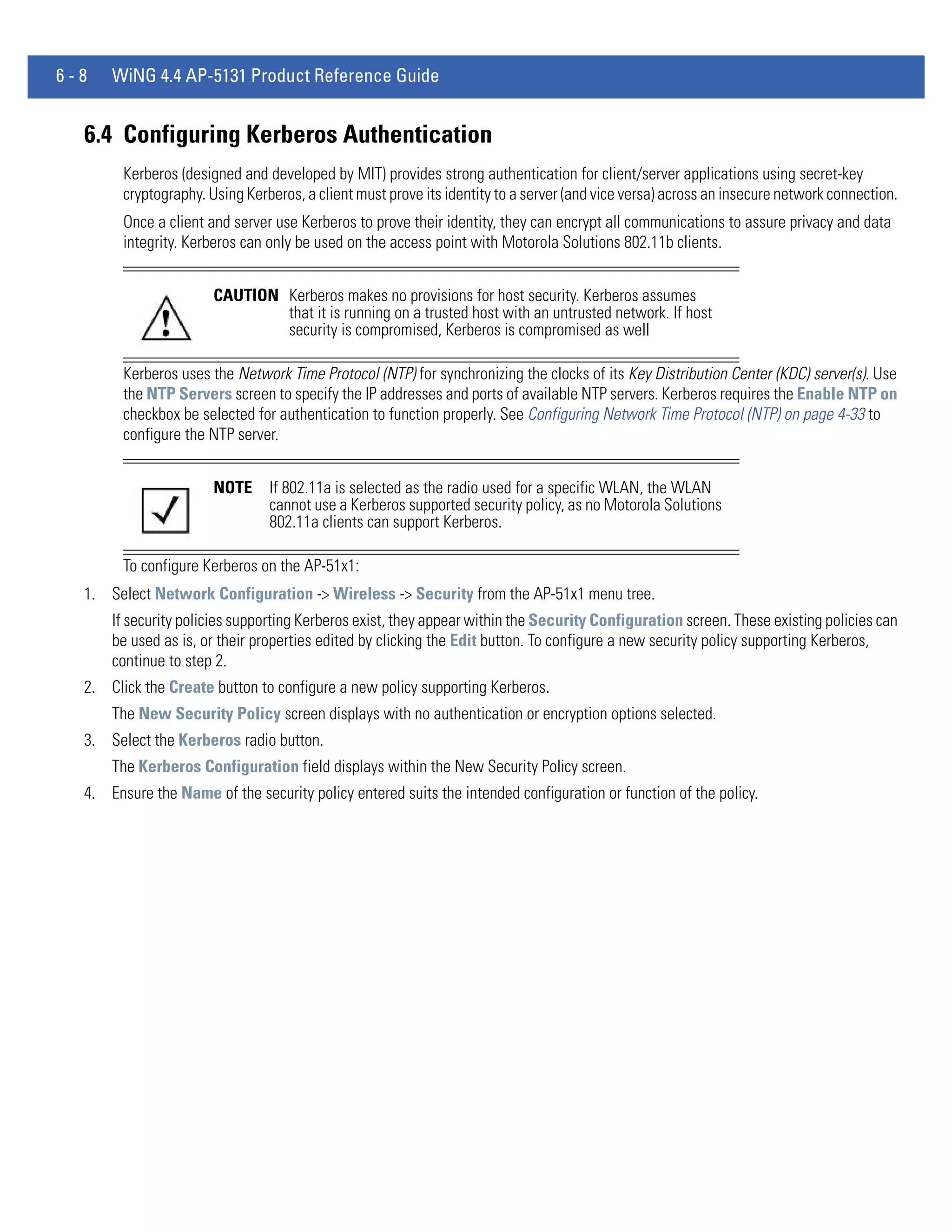 6-8   WiNG 4.4 AP-5131 Product Reference Guide


  6.4 Configuring Kerberos Authentication
        Kerberos (designed and developed by MIT) provides strong authentication for client/server applications using secret-key
        cryptography. Using Kerberos, a client must prove its identity to a server (and vice versa) across an insecure network connection.
        Once a client and server use Kerberos to prove their identity, they can encrypt all communications to assure privacy and data
        integrity. Kerberos can only be used on the access point with Motorola Solutions 802.11b clients.


                       CAUTION Kerberos makes no provisions for host security. Kerberos assumes
                               that it is running on a trusted host with an untrusted network. If host
                               security is compromised, Kerberos is compromised as well

        Kerberos uses the Network Time Protocol (NTP) for synchronizing the clocks of its Key Distribution Center (KDC) server(s). Use
        the NTP Servers screen to specify the IP addresses and ports of available NTP servers. Kerberos requires the Enable NTP on
        checkbox be selected for authentication to function properly. See Configuring Network Time Protocol (NTP) on page 4-33 to
        configure the NTP server.


                       NOTE     If 802.11a is selected as the radio used for a specific WLAN, the WLAN
                                cannot use a Kerberos supported security policy, as no Motorola Solutions
                                802.11a clients can support Kerberos.

        To configure Kerberos on the AP-51x1:
  1. Select Network Configuration -> Wireless -> Security from the AP-51x1 menu tree.
      If security policies supporting Kerberos exist, they appear within the Security Configuration screen. These existing policies can
      be used as is, or their properties edited by clicking the Edit button. To configure a new security policy supporting Kerberos,
      continue to step 2.
  2. Click the Create button to configure a new policy supporting Kerberos.
      The New Security Policy screen displays with no authentication or encryption options selected.
  3. Select the Kerberos radio button.
      The Kerberos Configuration field displays within the New Security Policy screen.
  4. Ensure the Name of the security policy entered suits the intended configuration or function of the policy.
 