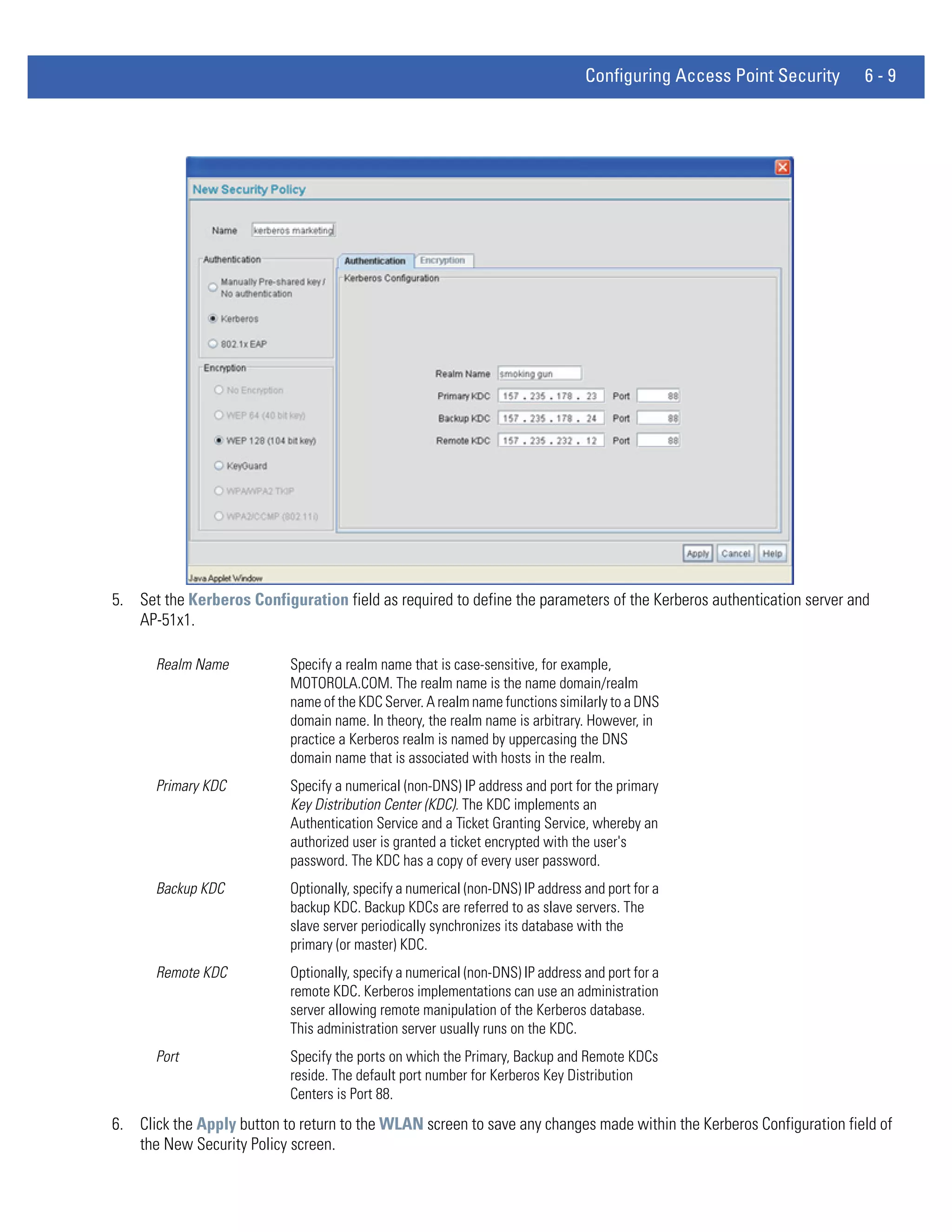 Configuring Access Point Security    6-9




5. Set the Kerberos Configuration field as required to define the parameters of the Kerberos authentication server and
   AP-51x1.

      Realm Name           Specify a realm name that is case-sensitive, for example,
                           MOTOROLA.COM. The realm name is the name domain/realm
                           name of the KDC Server. A realm name functions similarly to a DNS
                           domain name. In theory, the realm name is arbitrary. However, in
                           practice a Kerberos realm is named by uppercasing the DNS
                           domain name that is associated with hosts in the realm.
      Primary KDC          Specify a numerical (non-DNS) IP address and port for the primary
                           Key Distribution Center (KDC). The KDC implements an
                           Authentication Service and a Ticket Granting Service, whereby an
                           authorized user is granted a ticket encrypted with the user's
                           password. The KDC has a copy of every user password.
      Backup KDC           Optionally, specify a numerical (non-DNS) IP address and port for a
                           backup KDC. Backup KDCs are referred to as slave servers. The
                           slave server periodically synchronizes its database with the
                           primary (or master) KDC.
      Remote KDC           Optionally, specify a numerical (non-DNS) IP address and port for a
                           remote KDC. Kerberos implementations can use an administration
                           server allowing remote manipulation of the Kerberos database.
                           This administration server usually runs on the KDC.
      Port                 Specify the ports on which the Primary, Backup and Remote KDCs
                           reside. The default port number for Kerberos Key Distribution
                           Centers is Port 88.
6. Click the Apply button to return to the WLAN screen to save any changes made within the Kerberos Configuration field of
   the New Security Policy screen.
 