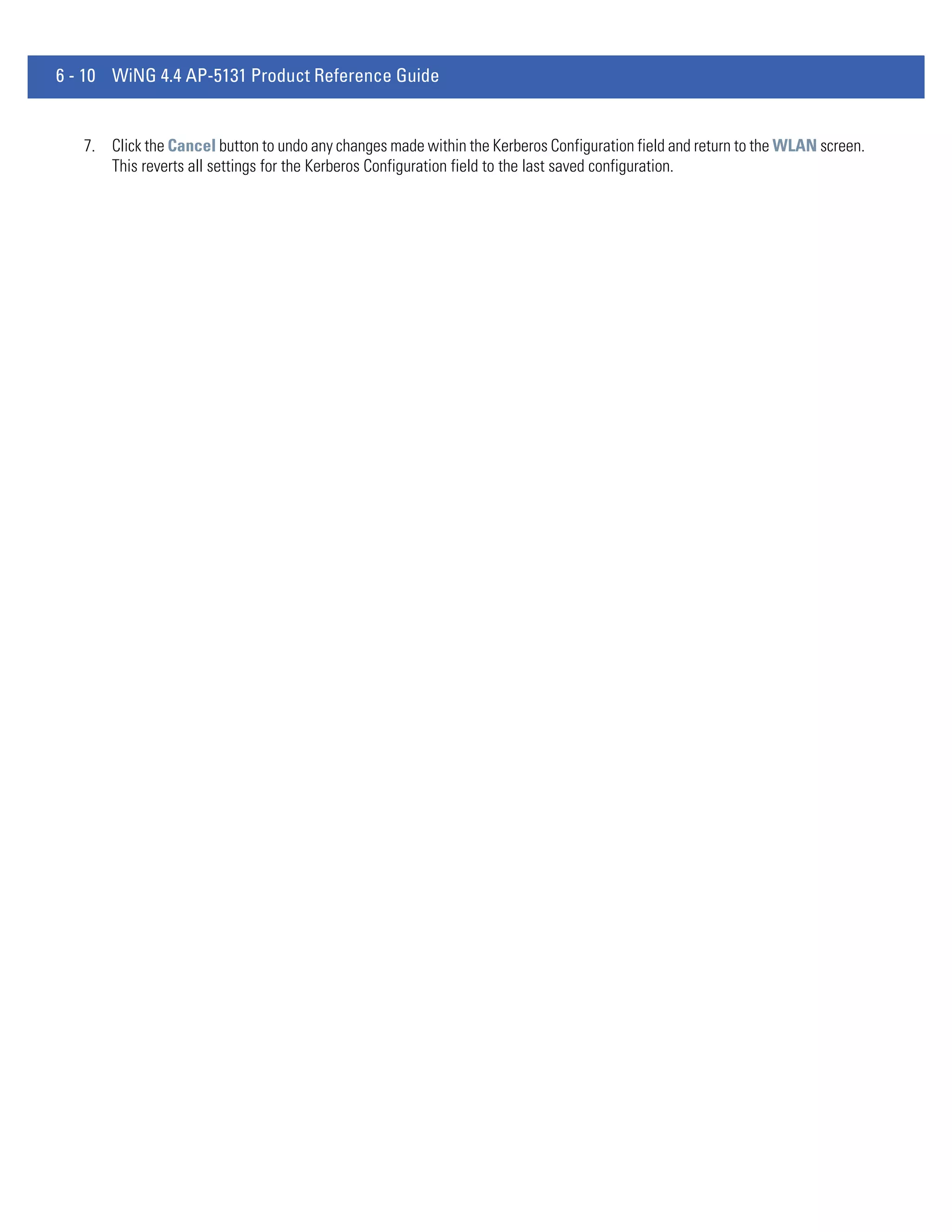 6 - 10 WiNG 4.4 AP-5131 Product Reference Guide


   7. Click the Cancel button to undo any changes made within the Kerberos Configuration field and return to the WLAN screen.
      This reverts all settings for the Kerberos Configuration field to the last saved configuration.
 