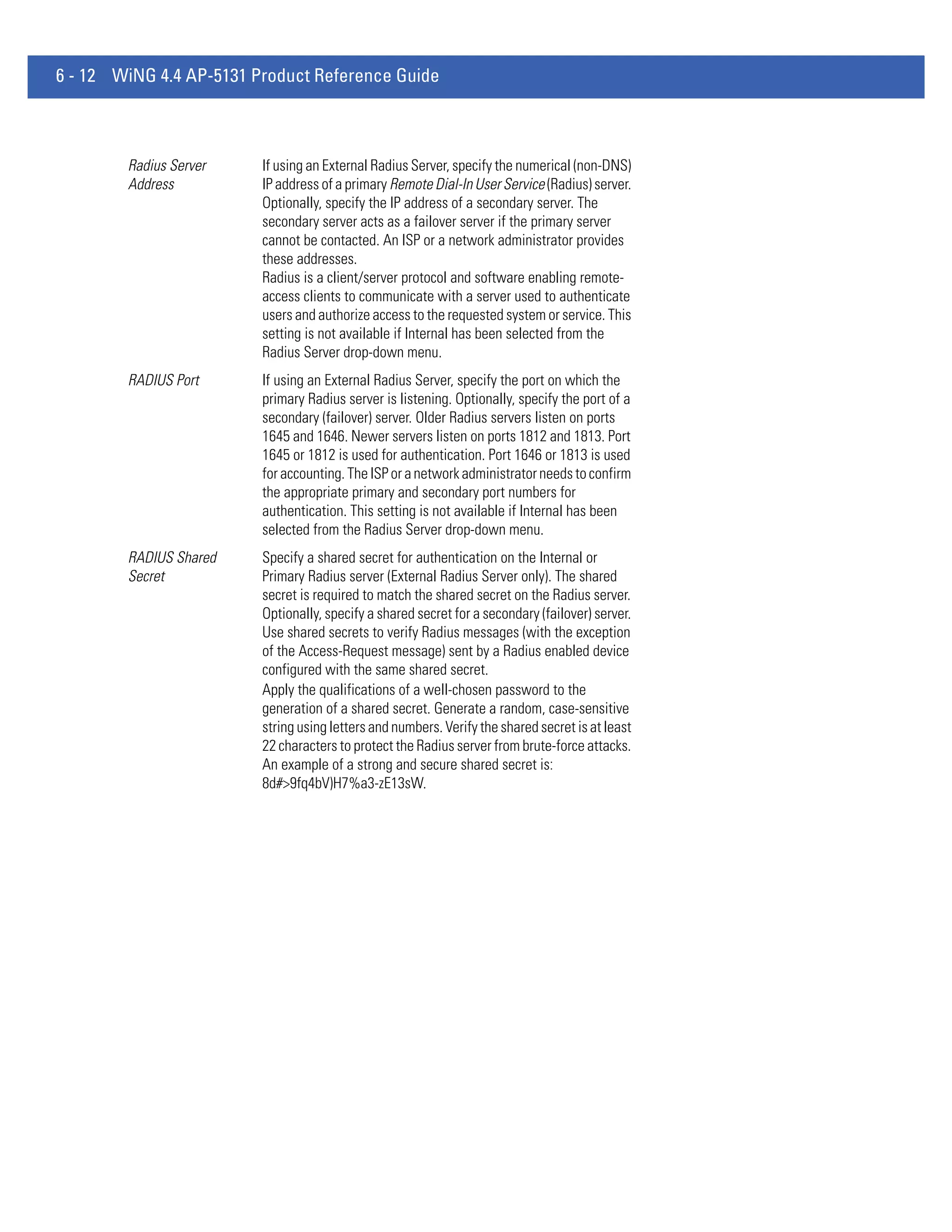 6 - 12 WiNG 4.4 AP-5131 Product Reference Guide



        Radius Server    If using an External Radius Server, specify the numerical (non-DNS)
        Address          IP address of a primary Remote Dial-In User Service (Radius) server.
                         Optionally, specify the IP address of a secondary server. The
                         secondary server acts as a failover server if the primary server
                         cannot be contacted. An ISP or a network administrator provides
                         these addresses.
                         Radius is a client/server protocol and software enabling remote-
                         access clients to communicate with a server used to authenticate
                         users and authorize access to the requested system or service. This
                         setting is not available if Internal has been selected from the
                         Radius Server drop-down menu.
        RADIUS Port      If using an External Radius Server, specify the port on which the
                         primary Radius server is listening. Optionally, specify the port of a
                         secondary (failover) server. Older Radius servers listen on ports
                         1645 and 1646. Newer servers listen on ports 1812 and 1813. Port
                         1645 or 1812 is used for authentication. Port 1646 or 1813 is used
                         for accounting. The ISP or a network administrator needs to confirm
                         the appropriate primary and secondary port numbers for
                         authentication. This setting is not available if Internal has been
                         selected from the Radius Server drop-down menu.
        RADIUS Shared    Specify a shared secret for authentication on the Internal or
        Secret           Primary Radius server (External Radius Server only). The shared
                         secret is required to match the shared secret on the Radius server.
                         Optionally, specify a shared secret for a secondary (failover) server.
                         Use shared secrets to verify Radius messages (with the exception
                         of the Access-Request message) sent by a Radius enabled device
                         configured with the same shared secret.
                         Apply the qualifications of a well-chosen password to the
                         generation of a shared secret. Generate a random, case-sensitive
                         string using letters and numbers. Verify the shared secret is at least
                         22 characters to protect the Radius server from brute-force attacks.
                         An example of a strong and secure shared secret is:
                         8d#>9fq4bV)H7%a3-zE13sW.
 