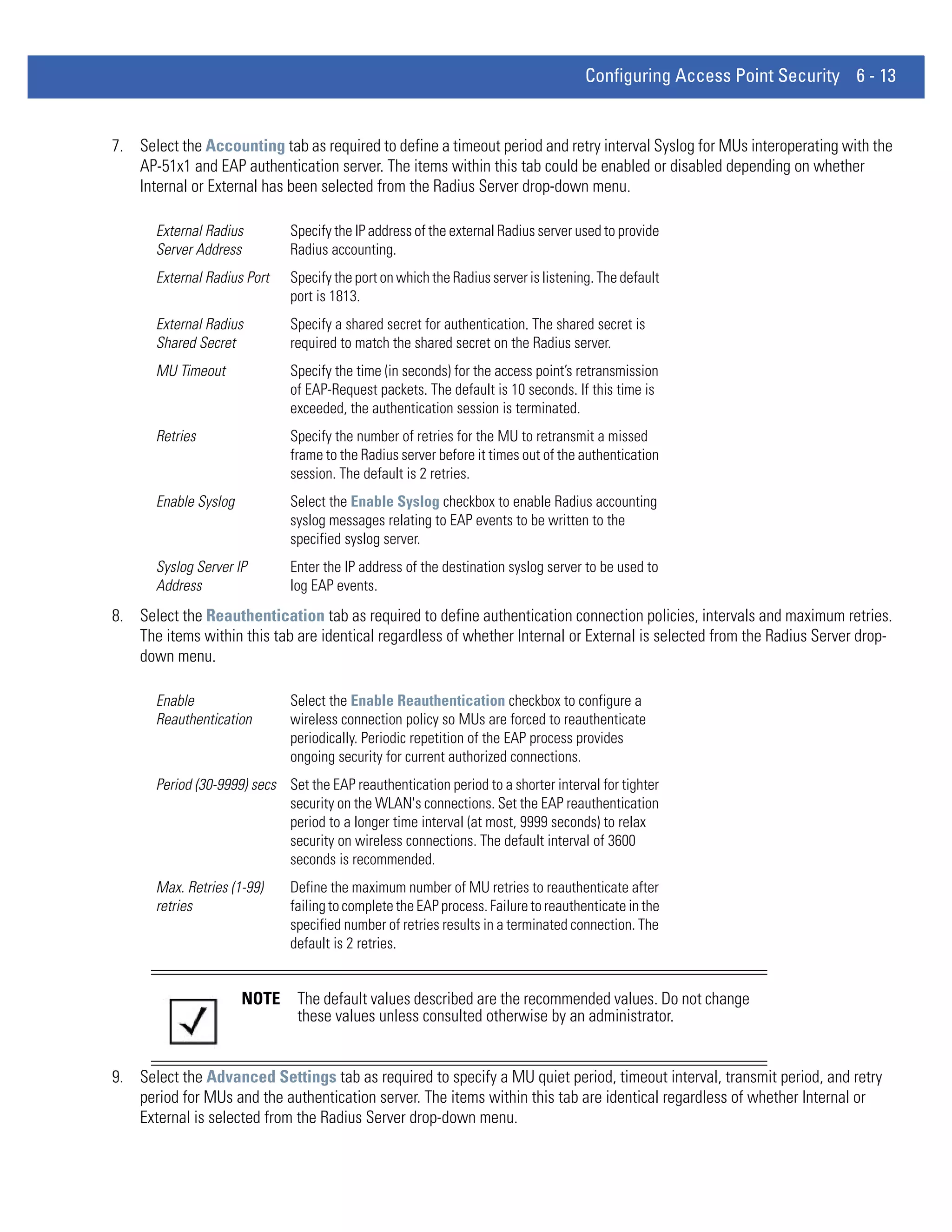 Configuring Access Point Security 6 - 13


7. Select the Accounting tab as required to define a timeout period and retry interval Syslog for MUs interoperating with the
   AP-51x1 and EAP authentication server. The items within this tab could be enabled or disabled depending on whether
   Internal or External has been selected from the Radius Server drop-down menu.

       External Radius         Specify the IP address of the external Radius server used to provide
       Server Address          Radius accounting.
       External Radius Port    Specify the port on which the Radius server is listening. The default
                               port is 1813.
       External Radius         Specify a shared secret for authentication. The shared secret is
       Shared Secret           required to match the shared secret on the Radius server.
       MU Timeout              Specify the time (in seconds) for the access point’s retransmission
                               of EAP-Request packets. The default is 10 seconds. If this time is
                               exceeded, the authentication session is terminated.
       Retries                 Specify the number of retries for the MU to retransmit a missed
                               frame to the Radius server before it times out of the authentication
                               session. The default is 2 retries.
       Enable Syslog           Select the Enable Syslog checkbox to enable Radius accounting
                               syslog messages relating to EAP events to be written to the
                               specified syslog server.
       Syslog Server IP        Enter the IP address of the destination syslog server to be used to
       Address                 log EAP events.
8. Select the Reauthentication tab as required to define authentication connection policies, intervals and maximum retries.
   The items within this tab are identical regardless of whether Internal or External is selected from the Radius Server drop-
   down menu.

       Enable                  Select the Enable Reauthentication checkbox to configure a
       Reauthentication        wireless connection policy so MUs are forced to reauthenticate
                               periodically. Periodic repetition of the EAP process provides
                               ongoing security for current authorized connections.
       Period (30-9999) secs Set the EAP reauthentication period to a shorter interval for tighter
                             security on the WLAN's connections. Set the EAP reauthentication
                             period to a longer time interval (at most, 9999 seconds) to relax
                             security on wireless connections. The default interval of 3600
                             seconds is recommended.
       Max. Retries (1-99)     Define the maximum number of MU retries to reauthenticate after
       retries                 failing to complete the EAP process. Failure to reauthenticate in the
                               specified number of retries results in a terminated connection. The
                               default is 2 retries.


                       NOTE     The default values described are the recommended values. Do not change
                                these values unless consulted otherwise by an administrator.


9. Select the Advanced Settings tab as required to specify a MU quiet period, timeout interval, transmit period, and retry
   period for MUs and the authentication server. The items within this tab are identical regardless of whether Internal or
   External is selected from the Radius Server drop-down menu.
 