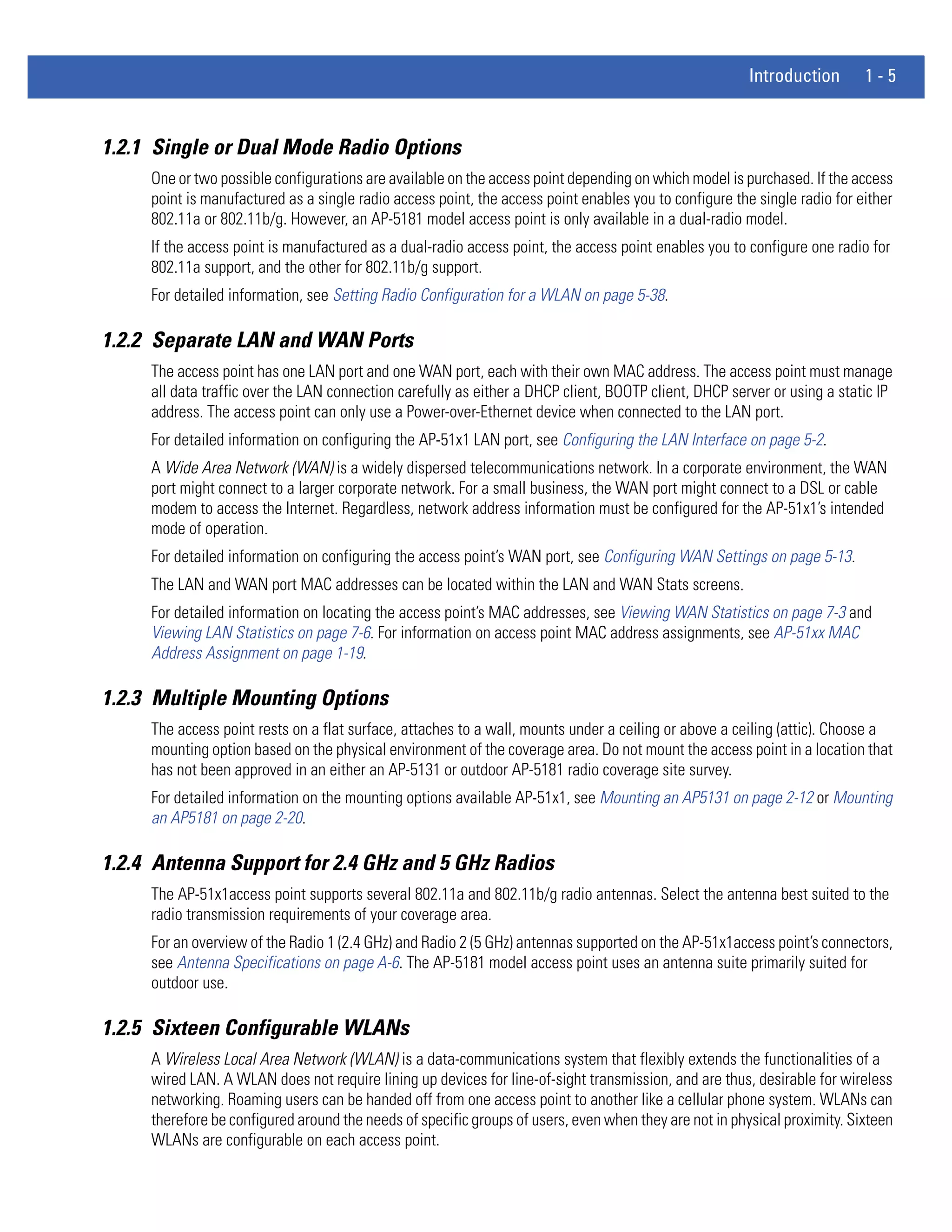Introduction       1-5


1.2.1 Single or Dual Mode Radio Options
     One or two possible configurations are available on the access point depending on which model is purchased. If the access
     point is manufactured as a single radio access point, the access point enables you to configure the single radio for either
     802.11a or 802.11b/g. However, an AP-5181 model access point is only available in a dual-radio model.
     If the access point is manufactured as a dual-radio access point, the access point enables you to configure one radio for
     802.11a support, and the other for 802.11b/g support.
     For detailed information, see Setting Radio Configuration for a WLAN on page 5-38.

1.2.2 Separate LAN and WAN Ports
     The access point has one LAN port and one WAN port, each with their own MAC address. The access point must manage
     all data traffic over the LAN connection carefully as either a DHCP client, BOOTP client, DHCP server or using a static IP
     address. The access point can only use a Power-over-Ethernet device when connected to the LAN port.
     For detailed information on configuring the AP-51x1 LAN port, see Configuring the LAN Interface on page 5-2.
     A Wide Area Network (WAN) is a widely dispersed telecommunications network. In a corporate environment, the WAN
     port might connect to a larger corporate network. For a small business, the WAN port might connect to a DSL or cable
     modem to access the Internet. Regardless, network address information must be configured for the AP-51x1’s intended
     mode of operation.
     For detailed information on configuring the access point’s WAN port, see Configuring WAN Settings on page 5-13.
     The LAN and WAN port MAC addresses can be located within the LAN and WAN Stats screens.
     For detailed information on locating the access point’s MAC addresses, see Viewing WAN Statistics on page 7-3 and
     Viewing LAN Statistics on page 7-6. For information on access point MAC address assignments, see AP-51xx MAC
     Address Assignment on page 1-19.

1.2.3 Multiple Mounting Options
     The access point rests on a flat surface, attaches to a wall, mounts under a ceiling or above a ceiling (attic). Choose a
     mounting option based on the physical environment of the coverage area. Do not mount the access point in a location that
     has not been approved in an either an AP-5131 or outdoor AP-5181 radio coverage site survey.
     For detailed information on the mounting options available AP-51x1, see Mounting an AP5131 on page 2-12 or Mounting
     an AP5181 on page 2-20.

1.2.4 Antenna Support for 2.4 GHz and 5 GHz Radios
     The AP-51x1access point supports several 802.11a and 802.11b/g radio antennas. Select the antenna best suited to the
     radio transmission requirements of your coverage area.
     For an overview of the Radio 1 (2.4 GHz) and Radio 2 (5 GHz) antennas supported on the AP-51x1access point’s connectors,
     see Antenna Specifications on page A-6. The AP-5181 model access point uses an antenna suite primarily suited for
     outdoor use.

1.2.5 Sixteen Configurable WLANs
     A Wireless Local Area Network (WLAN) is a data-communications system that flexibly extends the functionalities of a
     wired LAN. A WLAN does not require lining up devices for line-of-sight transmission, and are thus, desirable for wireless
     networking. Roaming users can be handed off from one access point to another like a cellular phone system. WLANs can
     therefore be configured around the needs of specific groups of users, even when they are not in physical proximity. Sixteen
     WLANs are configurable on each access point.
 