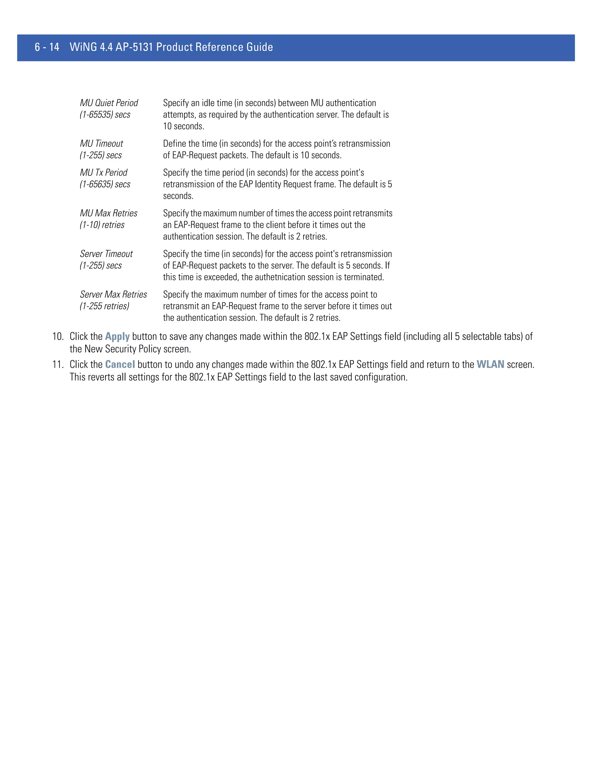 6 - 14 WiNG 4.4 AP-5131 Product Reference Guide



          MU Quiet Period      Specify an idle time (in seconds) between MU authentication
          (1-65535) secs       attempts, as required by the authentication server. The default is
                               10 seconds.
          MU Timeout           Define the time (in seconds) for the access point’s retransmission
          (1-255) secs         of EAP-Request packets. The default is 10 seconds.
          MU Tx Period         Specify the time period (in seconds) for the access point's
          (1-65635) secs       retransmission of the EAP Identity Request frame. The default is 5
                               seconds.
          MU Max Retries       Specify the maximum number of times the access point retransmits
          (1-10) retries       an EAP-Request frame to the client before it times out the
                               authentication session. The default is 2 retries.
          Server Timeout       Specify the time (in seconds) for the access point's retransmission
          (1-255) secs         of EAP-Request packets to the server. The default is 5 seconds. If
                               this time is exceeded, the authetnication session is terminated.
          Server Max Retries   Specify the maximum number of times for the access point to
          (1-255 retries)      retransmit an EAP-Request frame to the server before it times out
                               the authentication session. The default is 2 retries.
   10. Click the Apply button to save any changes made within the 802.1x EAP Settings field (including all 5 selectable tabs) of
       the New Security Policy screen.
   11. Click the Cancel button to undo any changes made within the 802.1x EAP Settings field and return to the WLAN screen.
       This reverts all settings for the 802.1x EAP Settings field to the last saved configuration.
 