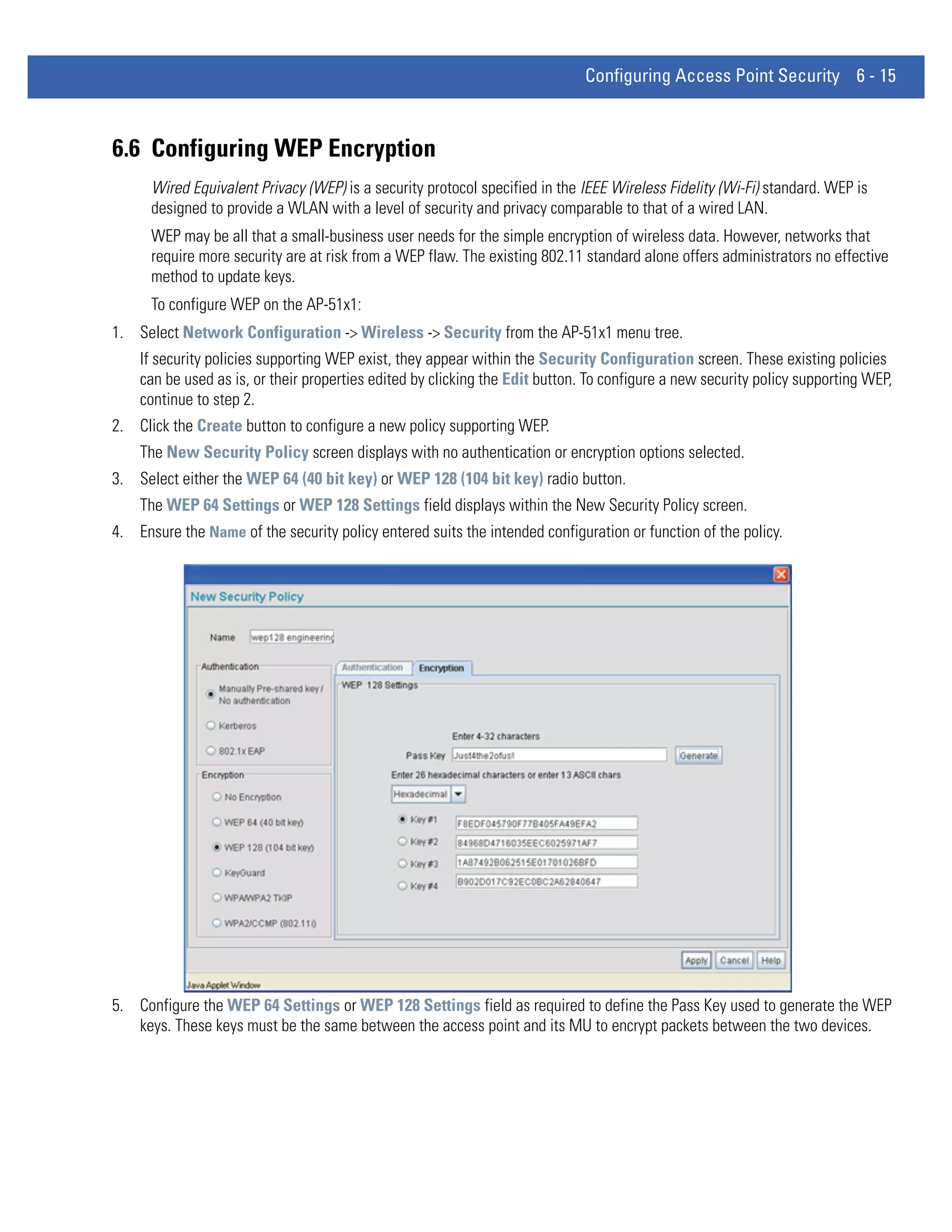 Configuring Access Point Security 6 - 15



6.6 Configuring WEP Encryption
      Wired Equivalent Privacy (WEP) is a security protocol specified in the IEEE Wireless Fidelity (Wi-Fi) standard. WEP is
      designed to provide a WLAN with a level of security and privacy comparable to that of a wired LAN.
      WEP may be all that a small-business user needs for the simple encryption of wireless data. However, networks that
      require more security are at risk from a WEP flaw. The existing 802.11 standard alone offers administrators no effective
      method to update keys.
      To configure WEP on the AP-51x1:
1. Select Network Configuration -> Wireless -> Security from the AP-51x1 menu tree.
    If security policies supporting WEP exist, they appear within the Security Configuration screen. These existing policies
    can be used as is, or their properties edited by clicking the Edit button. To configure a new security policy supporting WEP,
    continue to step 2.
2. Click the Create button to configure a new policy supporting WEP.
    The New Security Policy screen displays with no authentication or encryption options selected.
3. Select either the WEP 64 (40 bit key) or WEP 128 (104 bit key) radio button.
    The WEP 64 Settings or WEP 128 Settings field displays within the New Security Policy screen.
4. Ensure the Name of the security policy entered suits the intended configuration or function of the policy.




5. Configure the WEP 64 Settings or WEP 128 Settings field as required to define the Pass Key used to generate the WEP
   keys. These keys must be the same between the access point and its MU to encrypt packets between the two devices.
 