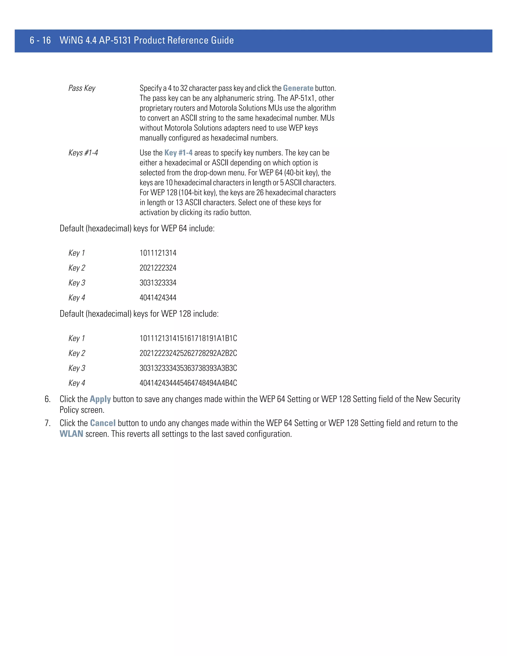 6 - 16 WiNG 4.4 AP-5131 Product Reference Guide



         Pass Key             Specify a 4 to 32 character pass key and click the Generate button.
                              The pass key can be any alphanumeric string. The AP-51x1, other
                              proprietary routers and Motorola Solutions MUs use the algorithm
                              to convert an ASCII string to the same hexadecimal number. MUs
                              without Motorola Solutions adapters need to use WEP keys
                              manually configured as hexadecimal numbers.
         Keys #1-4            Use the Key #1-4 areas to specify key numbers. The key can be
                              either a hexadecimal or ASCII depending on which option is
                              selected from the drop-down menu. For WEP 64 (40-bit key), the
                              keys are 10 hexadecimal characters in length or 5 ASCII characters.
                              For WEP 128 (104-bit key), the keys are 26 hexadecimal characters
                              in length or 13 ASCII characters. Select one of these keys for
                              activation by clicking its radio button.
       Default (hexadecimal) keys for WEP 64 include:

         Key 1                1011121314
         Key 2                2021222324
         Key 3                3031323334
         Key 4                4041424344
       Default (hexadecimal) keys for WEP 128 include:

         Key 1                101112131415161718191A1B1C
         Key 2                202122232425262728292A2B2C
         Key 3                303132333435363738393A3B3C
         Key 4                404142434445464748494A4B4C
   6. Click the Apply button to save any changes made within the WEP 64 Setting or WEP 128 Setting field of the New Security
      Policy screen.
   7. Click the Cancel button to undo any changes made within the WEP 64 Setting or WEP 128 Setting field and return to the
      WLAN screen. This reverts all settings to the last saved configuration.
 
