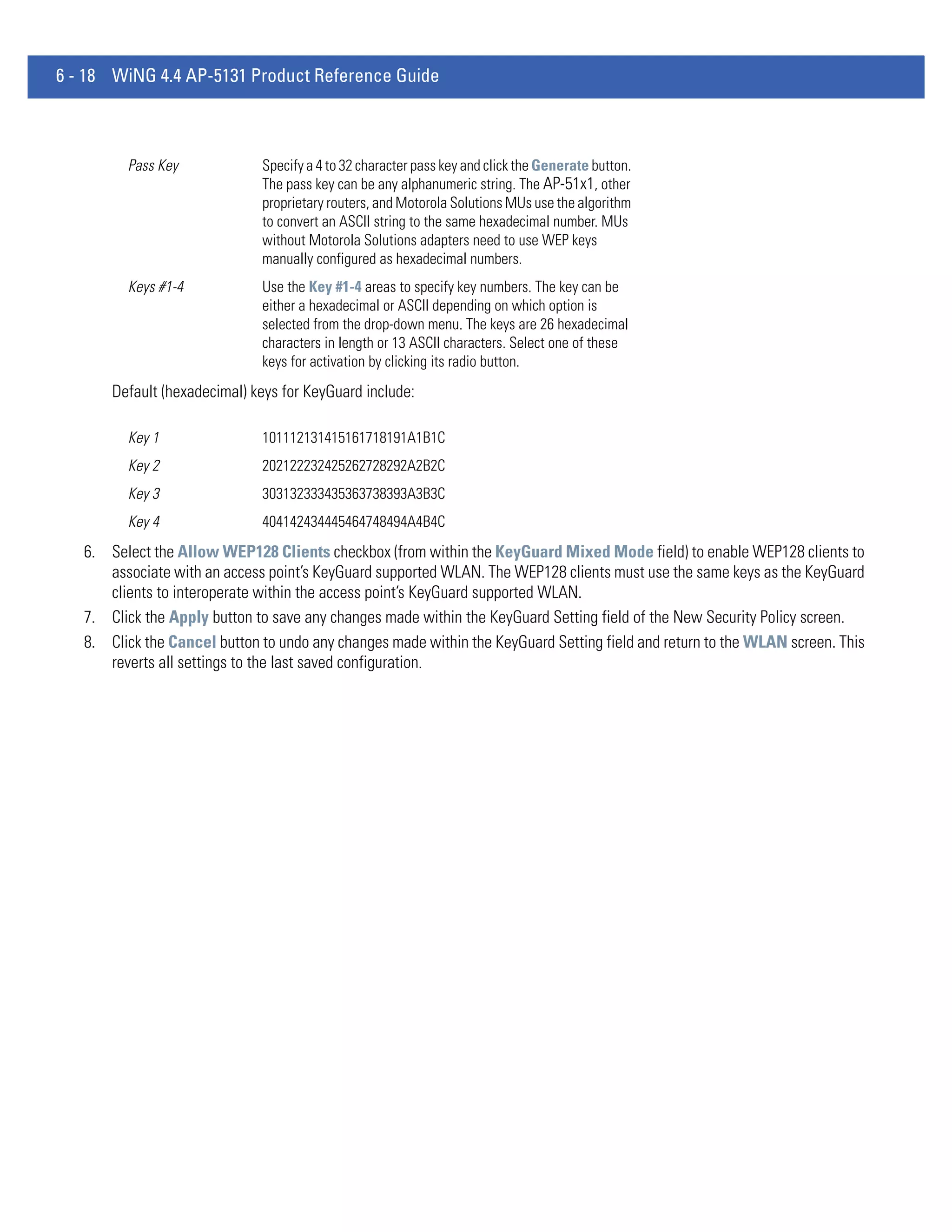 6 - 18 WiNG 4.4 AP-5131 Product Reference Guide



         Pass Key             Specify a 4 to 32 character pass key and click the Generate button.
                              The pass key can be any alphanumeric string. The AP-51x1, other
                              proprietary routers, and Motorola Solutions MUs use the algorithm
                              to convert an ASCII string to the same hexadecimal number. MUs
                              without Motorola Solutions adapters need to use WEP keys
                              manually configured as hexadecimal numbers.
         Keys #1-4            Use the Key #1-4 areas to specify key numbers. The key can be
                              either a hexadecimal or ASCII depending on which option is
                              selected from the drop-down menu. The keys are 26 hexadecimal
                              characters in length or 13 ASCII characters. Select one of these
                              keys for activation by clicking its radio button.
       Default (hexadecimal) keys for KeyGuard include:

         Key 1                101112131415161718191A1B1C
         Key 2                202122232425262728292A2B2C
         Key 3                303132333435363738393A3B3C
         Key 4                404142434445464748494A4B4C
   6. Select the Allow WEP128 Clients checkbox (from within the KeyGuard Mixed Mode field) to enable WEP128 clients to
      associate with an access point’s KeyGuard supported WLAN. The WEP128 clients must use the same keys as the KeyGuard
      clients to interoperate within the access point’s KeyGuard supported WLAN.
   7. Click the Apply button to save any changes made within the KeyGuard Setting field of the New Security Policy screen.
   8. Click the Cancel button to undo any changes made within the KeyGuard Setting field and return to the WLAN screen. This
      reverts all settings to the last saved configuration.
 