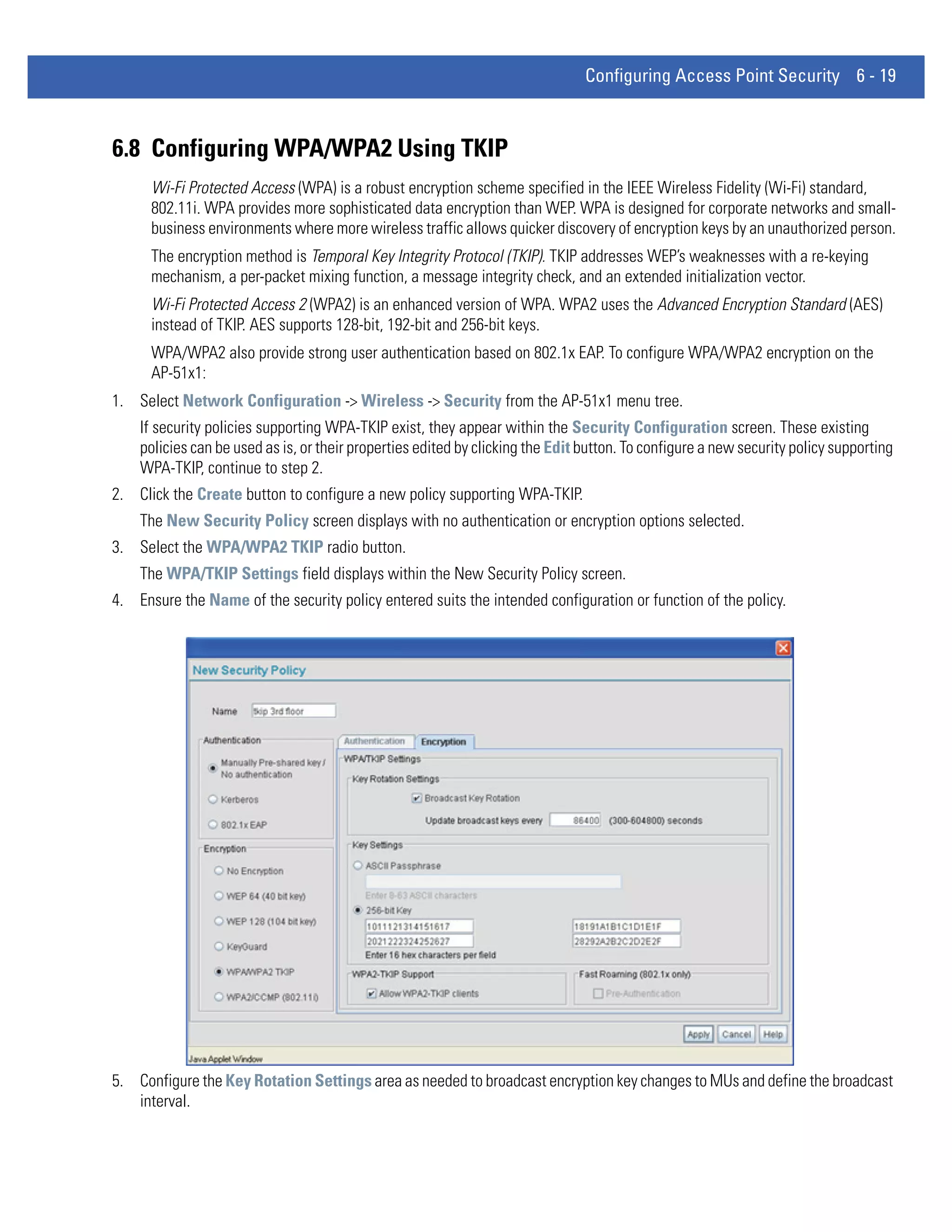 Configuring Access Point Security 6 - 19



6.8 Configuring WPA/WPA2 Using TKIP
      Wi-Fi Protected Access (WPA) is a robust encryption scheme specified in the IEEE Wireless Fidelity (Wi-Fi) standard,
      802.11i. WPA provides more sophisticated data encryption than WEP. WPA is designed for corporate networks and small-
      business environments where more wireless traffic allows quicker discovery of encryption keys by an unauthorized person.
      The encryption method is Temporal Key Integrity Protocol (TKIP). TKIP addresses WEP’s weaknesses with a re-keying
      mechanism, a per-packet mixing function, a message integrity check, and an extended initialization vector.
      Wi-Fi Protected Access 2 (WPA2) is an enhanced version of WPA. WPA2 uses the Advanced Encryption Standard (AES)
      instead of TKIP. AES supports 128-bit, 192-bit and 256-bit keys.
      WPA/WPA2 also provide strong user authentication based on 802.1x EAP. To configure WPA/WPA2 encryption on the
      AP-51x1:
1. Select Network Configuration -> Wireless -> Security from the AP-51x1 menu tree.
    If security policies supporting WPA-TKIP exist, they appear within the Security Configuration screen. These existing
    policies can be used as is, or their properties edited by clicking the Edit button. To configure a new security policy supporting
    WPA-TKIP, continue to step 2.
2. Click the Create button to configure a new policy supporting WPA-TKIP.
    The New Security Policy screen displays with no authentication or encryption options selected.
3. Select the WPA/WPA2 TKIP radio button.
    The WPA/TKIP Settings field displays within the New Security Policy screen.
4. Ensure the Name of the security policy entered suits the intended configuration or function of the policy.




5. Configure the Key Rotation Settings area as needed to broadcast encryption key changes to MUs and define the broadcast
   interval.
 