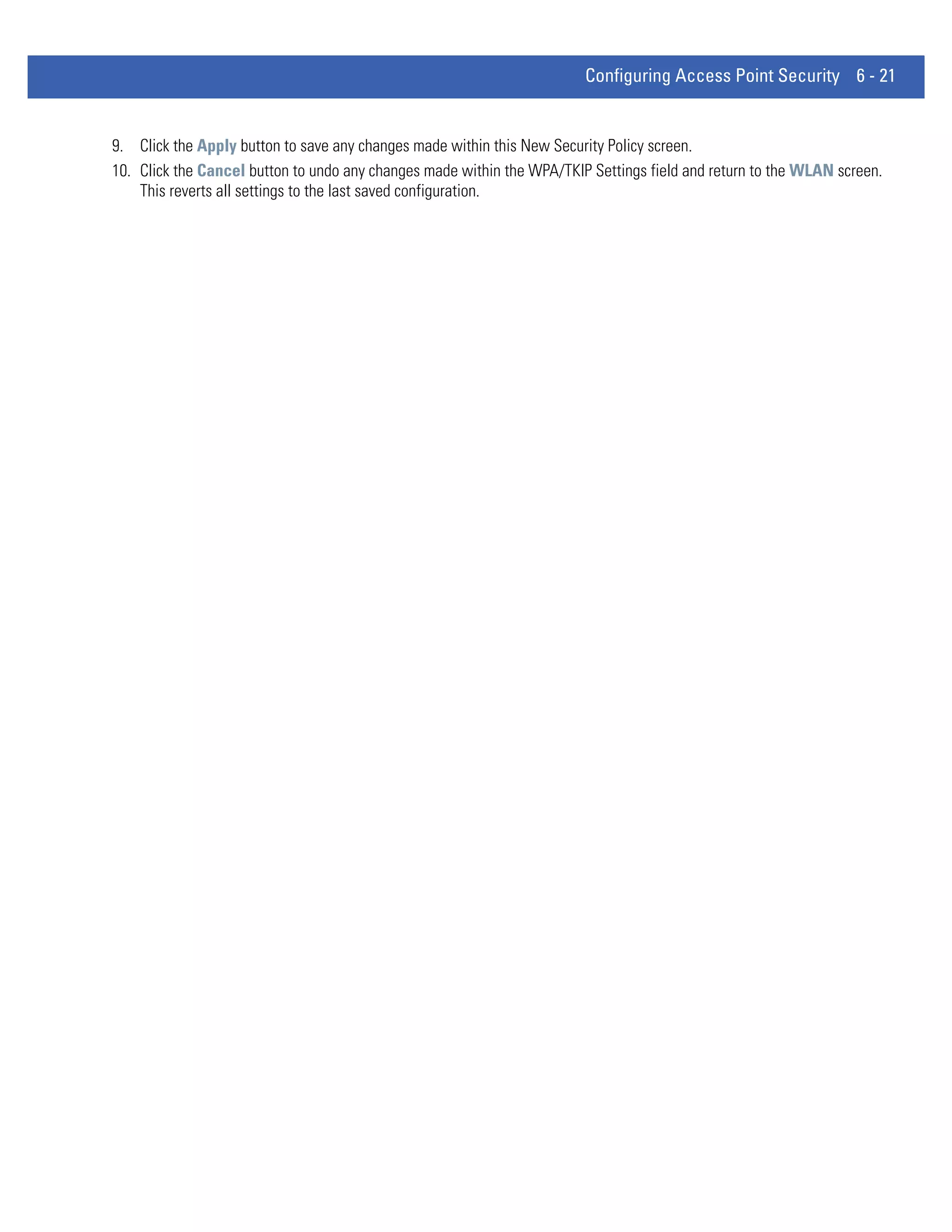 Configuring Access Point Security 6 - 21


9. Click the Apply button to save any changes made within this New Security Policy screen.
10. Click the Cancel button to undo any changes made within the WPA/TKIP Settings field and return to the WLAN screen.
    This reverts all settings to the last saved configuration.
 