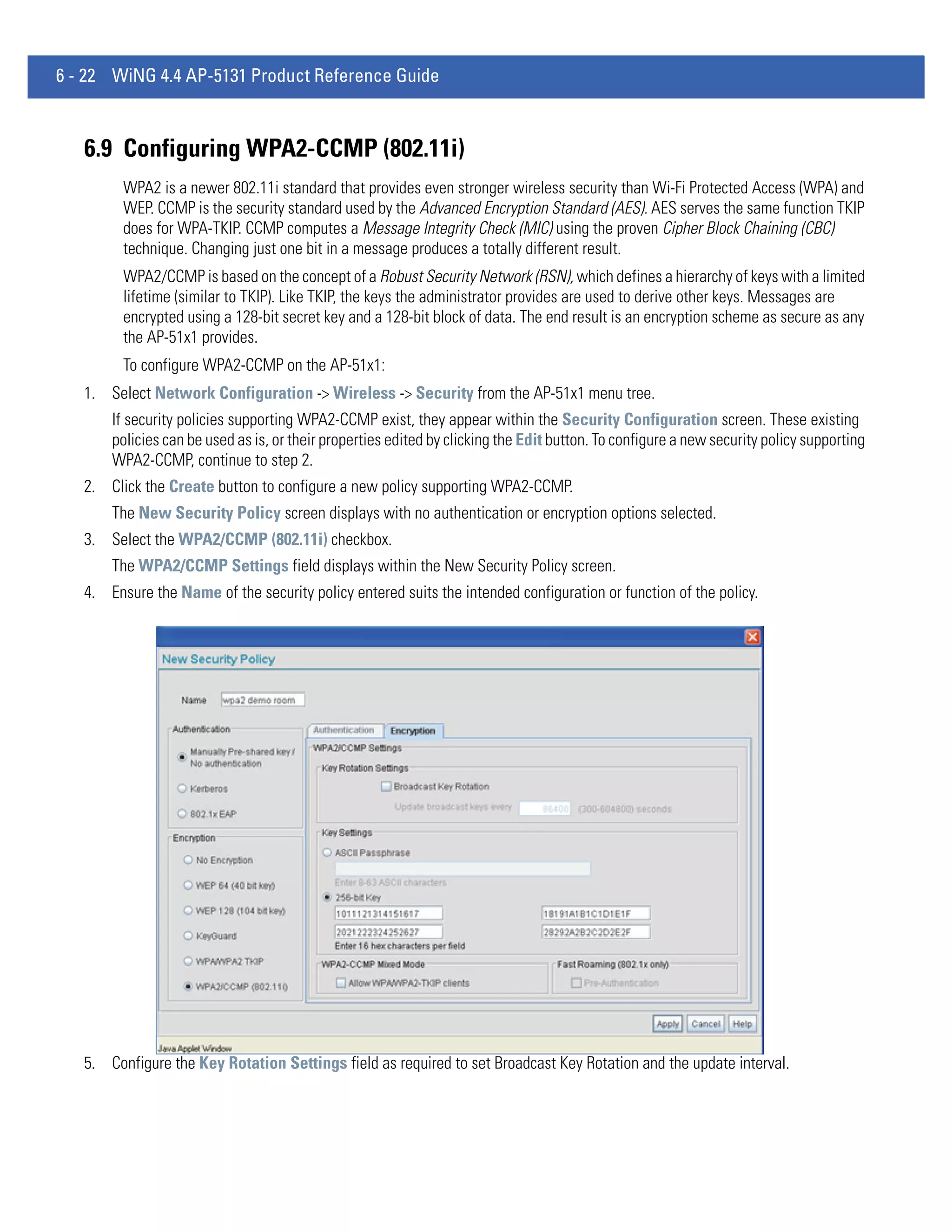 6 - 22 WiNG 4.4 AP-5131 Product Reference Guide



   6.9 Configuring WPA2-CCMP (802.11i)
         WPA2 is a newer 802.11i standard that provides even stronger wireless security than Wi-Fi Protected Access (WPA) and
         WEP. CCMP is the security standard used by the Advanced Encryption Standard (AES). AES serves the same function TKIP
         does for WPA-TKIP. CCMP computes a Message Integrity Check (MIC) using the proven Cipher Block Chaining (CBC)
         technique. Changing just one bit in a message produces a totally different result.
         WPA2/CCMP is based on the concept of a Robust Security Network (RSN), which defines a hierarchy of keys with a limited
         lifetime (similar to TKIP). Like TKIP, the keys the administrator provides are used to derive other keys. Messages are
         encrypted using a 128-bit secret key and a 128-bit block of data. The end result is an encryption scheme as secure as any
         the AP-51x1 provides.
         To configure WPA2-CCMP on the AP-51x1:
   1. Select Network Configuration -> Wireless -> Security from the AP-51x1 menu tree.
       If security policies supporting WPA2-CCMP exist, they appear within the Security Configuration screen. These existing
       policies can be used as is, or their properties edited by clicking the Edit button. To configure a new security policy supporting
       WPA2-CCMP, continue to step 2.
   2. Click the Create button to configure a new policy supporting WPA2-CCMP.
       The New Security Policy screen displays with no authentication or encryption options selected.
   3. Select the WPA2/CCMP (802.11i) checkbox.
       The WPA2/CCMP Settings field displays within the New Security Policy screen.
   4. Ensure the Name of the security policy entered suits the intended configuration or function of the policy.




   5. Configure the Key Rotation Settings field as required to set Broadcast Key Rotation and the update interval.
 