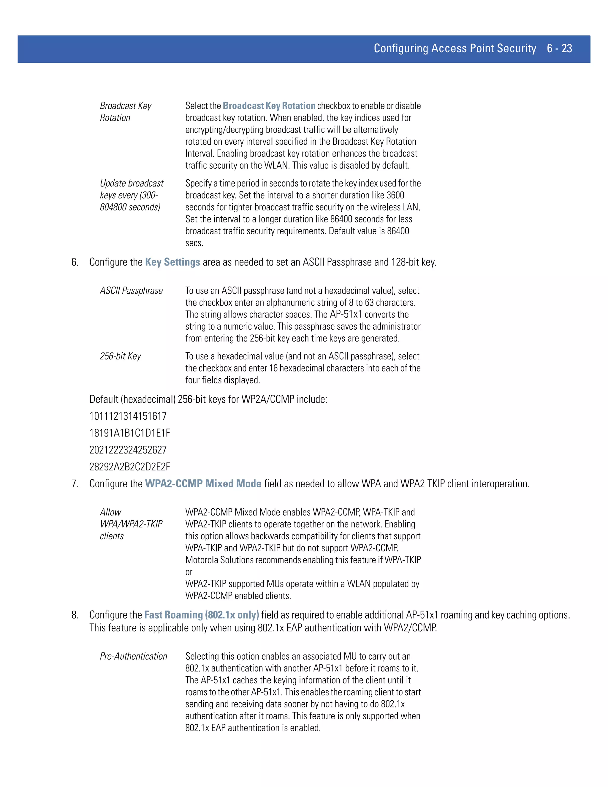 Configuring Access Point Security 6 - 23



      Broadcast Key         Select the Broadcast Key Rotation checkbox to enable or disable
      Rotation              broadcast key rotation. When enabled, the key indices used for
                            encrypting/decrypting broadcast traffic will be alternatively
                            rotated on every interval specified in the Broadcast Key Rotation
                            Interval. Enabling broadcast key rotation enhances the broadcast
                            traffic security on the WLAN. This value is disabled by default.
      Update broadcast      Specify a time period in seconds to rotate the key index used for the
      keys every (300-      broadcast key. Set the interval to a shorter duration like 3600
      604800 seconds)       seconds for tighter broadcast traffic security on the wireless LAN.
                            Set the interval to a longer duration like 86400 seconds for less
                            broadcast traffic security requirements. Default value is 86400
                            secs.
6. Configure the Key Settings area as needed to set an ASCII Passphrase and 128-bit key.

      ASCII Passphrase      To use an ASCII passphrase (and not a hexadecimal value), select
                            the checkbox enter an alphanumeric string of 8 to 63 characters.
                            The string allows character spaces. The AP-51x1 converts the
                            string to a numeric value. This passphrase saves the administrator
                            from entering the 256-bit key each time keys are generated.
      256-bit Key           To use a hexadecimal value (and not an ASCII passphrase), select
                            the checkbox and enter 16 hexadecimal characters into each of the
                            four fields displayed.
    Default (hexadecimal) 256-bit keys for WP2A/CCMP include:
    1011121314151617
    18191A1B1C1D1E1F
    2021222324252627
    28292A2B2C2D2E2F
7. Configure the WPA2-CCMP Mixed Mode field as needed to allow WPA and WPA2 TKIP client interoperation.

      Allow                 WPA2-CCMP Mixed Mode enables WPA2-CCMP, WPA-TKIP and
      WPA/WPA2-TKIP         WPA2-TKIP clients to operate together on the network. Enabling
      clients               this option allows backwards compatibility for clients that support
                            WPA-TKIP and WPA2-TKIP but do not support WPA2-CCMP.
                            Motorola Solutions recommends enabling this feature if WPA-TKIP
                            or
                            WPA2-TKIP supported MUs operate within a WLAN populated by
                            WPA2-CCMP enabled clients.
8. Configure the Fast Roaming (802.1x only) field as required to enable additional AP-51x1 roaming and key caching options.
   This feature is applicable only when using 802.1x EAP authentication with WPA2/CCMP.

      Pre-Authentication    Selecting this option enables an associated MU to carry out an
                            802.1x authentication with another AP-51x1 before it roams to it.
                            The AP-51x1 caches the keying information of the client until it
                            roams to the other AP-51x1. This enables the roaming client to start
                            sending and receiving data sooner by not having to do 802.1x
                            authentication after it roams. This feature is only supported when
                            802.1x EAP authentication is enabled.
 
