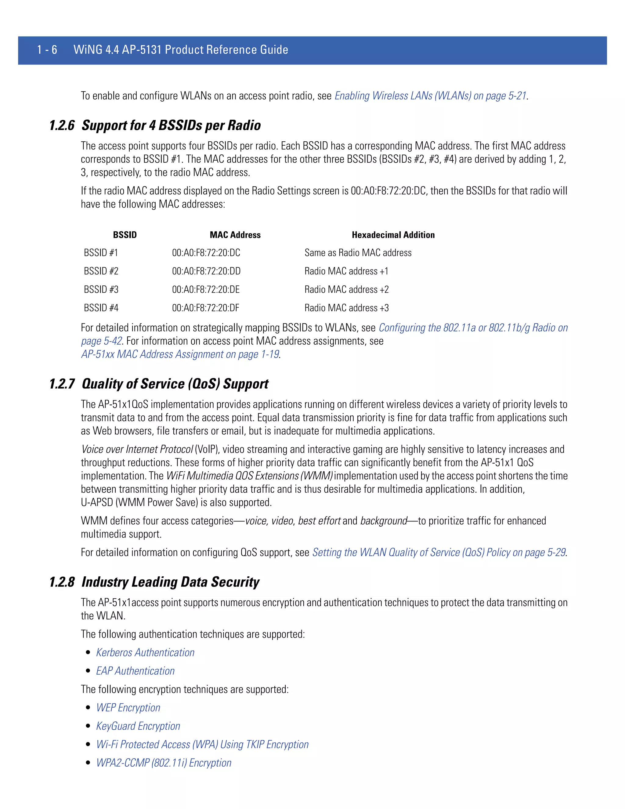 1-6   WiNG 4.4 AP-5131 Product Reference Guide


       To enable and configure WLANs on an access point radio, see Enabling Wireless LANs (WLANs) on page 5-21.

 1.2.6 Support for 4 BSSIDs per Radio
       The access point supports four BSSIDs per radio. Each BSSID has a corresponding MAC address. The first MAC address
       corresponds to BSSID #1. The MAC addresses for the other three BSSIDs (BSSIDs #2, #3, #4) are derived by adding 1, 2,
       3, respectively, to the radio MAC address.
       If the radio MAC address displayed on the Radio Settings screen is 00:A0:F8:72:20:DC, then the BSSIDs for that radio will
       have the following MAC addresses:

               BSSID                   MAC Address                          Hexadecimal Addition
       BSSID #1               00:A0:F8:72:20:DC                 Same as Radio MAC address
       BSSID #2               00:A0:F8:72:20:DD                 Radio MAC address +1
       BSSID #3               00:A0:F8:72:20:DE                 Radio MAC address +2
       BSSID #4               00:A0:F8:72:20:DF                 Radio MAC address +3
       For detailed information on strategically mapping BSSIDs to WLANs, see Configuring the 802.11a or 802.11b/g Radio on
       page 5-42. For information on access point MAC address assignments, see
       AP-51xx MAC Address Assignment on page 1-19.

 1.2.7 Quality of Service (QoS) Support
       The AP-51x1QoS implementation provides applications running on different wireless devices a variety of priority levels to
       transmit data to and from the access point. Equal data transmission priority is fine for data traffic from applications such
       as Web browsers, file transfers or email, but is inadequate for multimedia applications.
       Voice over Internet Protocol (VoIP), video streaming and interactive gaming are highly sensitive to latency increases and
       throughput reductions. These forms of higher priority data traffic can significantly benefit from the AP-51x1 QoS
       implementation. The WiFi Multimedia QOS Extensions (WMM) implementation used by the access point shortens the time
       between transmitting higher priority data traffic and is thus desirable for multimedia applications. In addition,
       U-APSD (WMM Power Save) is also supported.
       WMM defines four access categories—voice, video, best effort and background—to prioritize traffic for enhanced
       multimedia support.
       For detailed information on configuring QoS support, see Setting the WLAN Quality of Service (QoS) Policy on page 5-29.

 1.2.8 Industry Leading Data Security
       The AP-51x1access point supports numerous encryption and authentication techniques to protect the data transmitting on
       the WLAN.
       The following authentication techniques are supported:
        • Kerberos Authentication
        • EAP Authentication
       The following encryption techniques are supported:
        • WEP Encryption
        • KeyGuard Encryption
        • Wi-Fi Protected Access (WPA) Using TKIP Encryption
        • WPA2-CCMP (802.11i) Encryption
 
