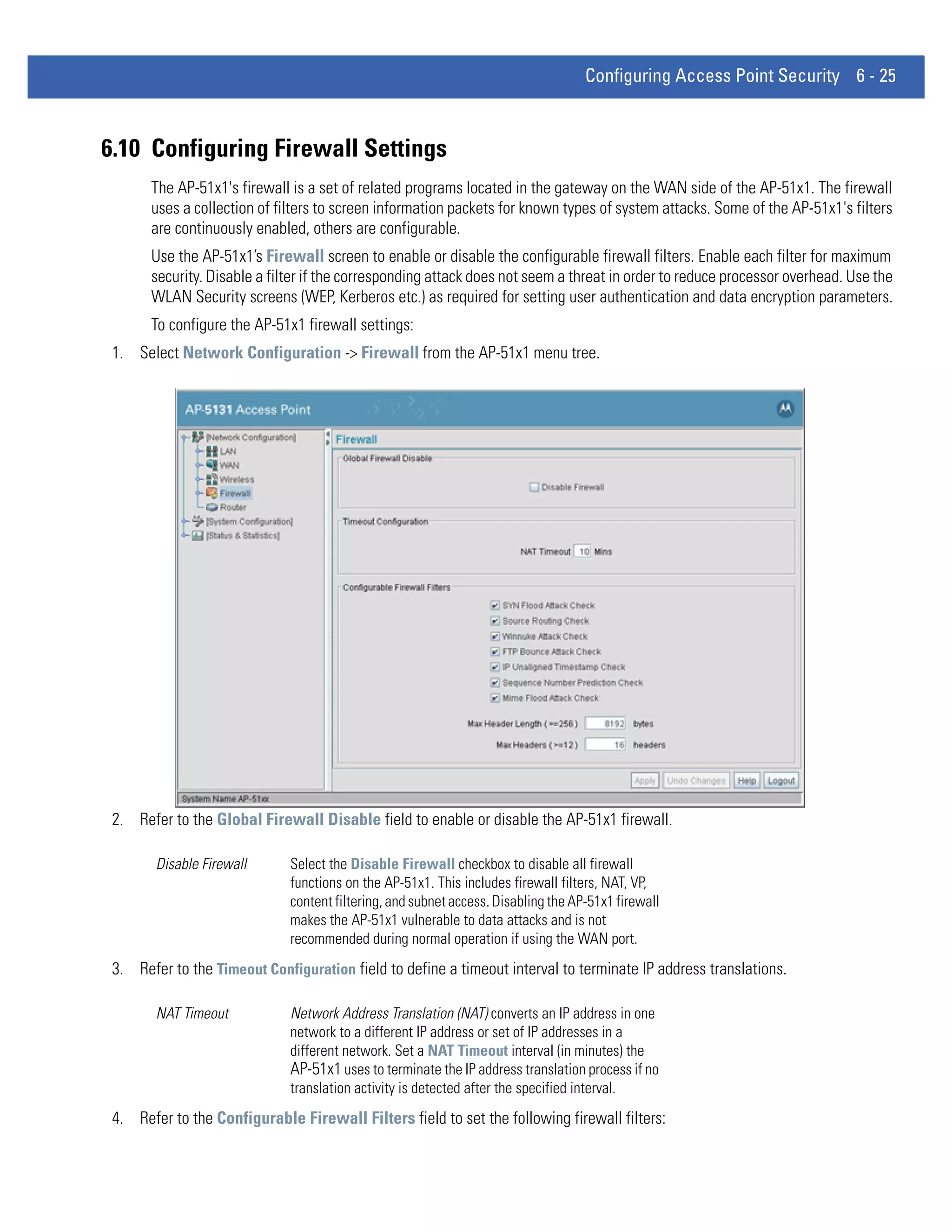 Configuring Access Point Security 6 - 25



6.10 Configuring Firewall Settings
       The AP-51x1's firewall is a set of related programs located in the gateway on the WAN side of the AP-51x1. The firewall
       uses a collection of filters to screen information packets for known types of system attacks. Some of the AP-51x1's filters
       are continuously enabled, others are configurable.
       Use the AP-51x1’s Firewall screen to enable or disable the configurable firewall filters. Enable each filter for maximum
       security. Disable a filter if the corresponding attack does not seem a threat in order to reduce processor overhead. Use the
       WLAN Security screens (WEP, Kerberos etc.) as required for setting user authentication and data encryption parameters.
       To configure the AP-51x1 firewall settings:
 1. Select Network Configuration -> Firewall from the AP-51x1 menu tree.




 2. Refer to the Global Firewall Disable field to enable or disable the AP-51x1 firewall.

        Disable Firewall      Select the Disable Firewall checkbox to disable all firewall
                              functions on the AP-51x1. This includes firewall filters, NAT, VP,
                              content filtering, and subnet access. Disabling the AP-51x1 firewall
                              makes the AP-51x1 vulnerable to data attacks and is not
                              recommended during normal operation if using the WAN port.
 3. Refer to the Timeout Configuration field to define a timeout interval to terminate IP address translations.

        NAT Timeout           Network Address Translation (NAT) converts an IP address in one
                              network to a different IP address or set of IP addresses in a
                              different network. Set a NAT Timeout interval (in minutes) the
                              AP-51x1 uses to terminate the IP address translation process if no
                              translation activity is detected after the specified interval.
 4. Refer to the Configurable Firewall Filters field to set the following firewall filters:
 