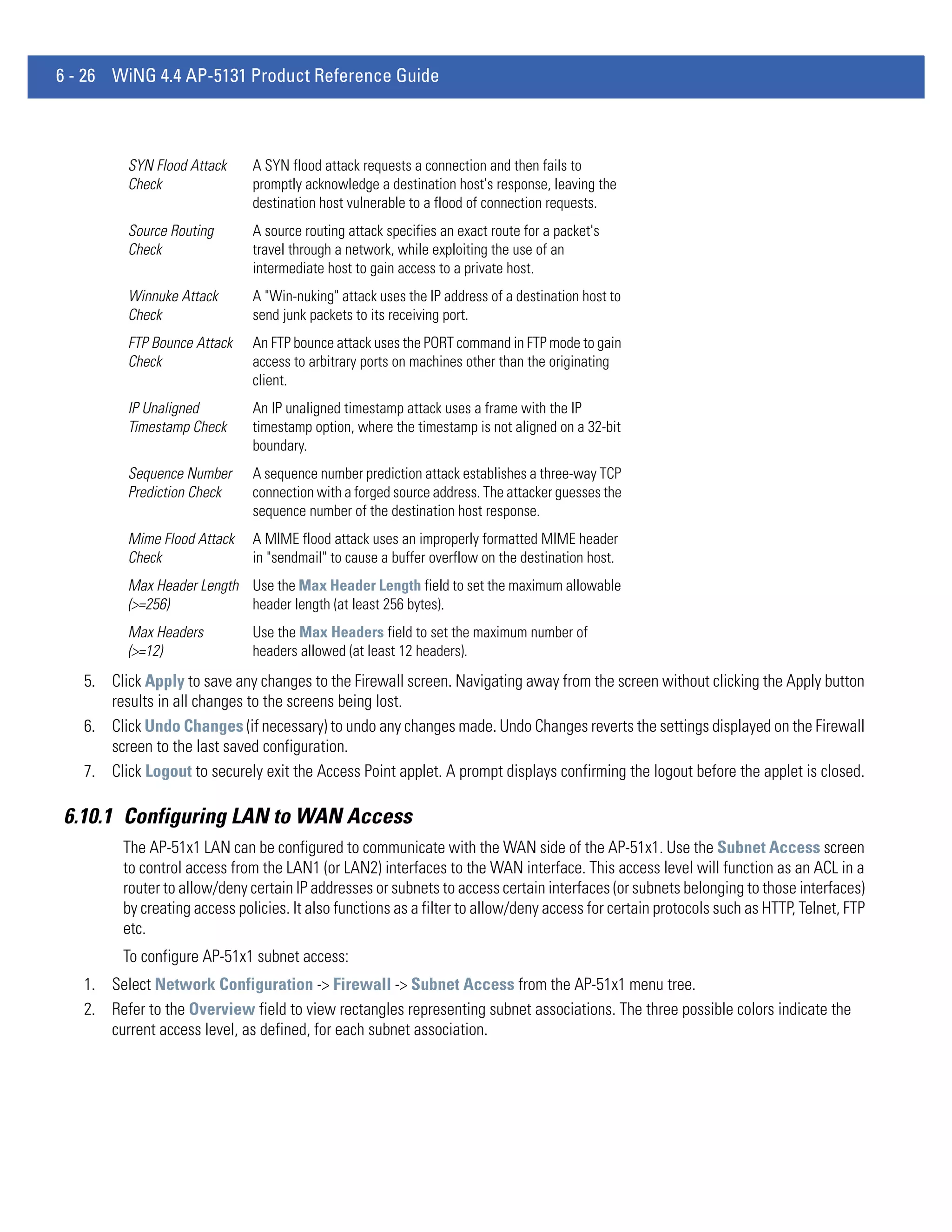 6 - 26 WiNG 4.4 AP-5131 Product Reference Guide



          SYN Flood Attack     A SYN flood attack requests a connection and then fails to
          Check                promptly acknowledge a destination host's response, leaving the
                               destination host vulnerable to a flood of connection requests.
          Source Routing       A source routing attack specifies an exact route for a packet's
          Check                travel through a network, while exploiting the use of an
                               intermediate host to gain access to a private host.
          Winnuke Attack       A "Win-nuking" attack uses the IP address of a destination host to
          Check                send junk packets to its receiving port.
          FTP Bounce Attack    An FTP bounce attack uses the PORT command in FTP mode to gain
          Check                access to arbitrary ports on machines other than the originating
                               client.
          IP Unaligned         An IP unaligned timestamp attack uses a frame with the IP
          Timestamp Check      timestamp option, where the timestamp is not aligned on a 32-bit
                               boundary.
          Sequence Number      A sequence number prediction attack establishes a three-way TCP
          Prediction Check     connection with a forged source address. The attacker guesses the
                               sequence number of the destination host response.
          Mime Flood Attack    A MIME flood attack uses an improperly formatted MIME header
          Check                in "sendmail" to cause a buffer overflow on the destination host.
          Max Header Length Use the Max Header Length field to set the maximum allowable
          (>=256)           header length (at least 256 bytes).
          Max Headers          Use the Max Headers field to set the maximum number of
          (>=12)               headers allowed (at least 12 headers).
   5. Click Apply to save any changes to the Firewall screen. Navigating away from the screen without clicking the Apply button
      results in all changes to the screens being lost.
   6. Click Undo Changes (if necessary) to undo any changes made. Undo Changes reverts the settings displayed on the Firewall
      screen to the last saved configuration.
   7. Click Logout to securely exit the Access Point applet. A prompt displays confirming the logout before the applet is closed.

6.10.1 Configuring LAN to WAN Access
         The AP-51x1 LAN can be configured to communicate with the WAN side of the AP-51x1. Use the Subnet Access screen
         to control access from the LAN1 (or LAN2) interfaces to the WAN interface. This access level will function as an ACL in a
         router to allow/deny certain IP addresses or subnets to access certain interfaces (or subnets belonging to those interfaces)
         by creating access policies. It also functions as a filter to allow/deny access for certain protocols such as HTTP, Telnet, FTP
         etc.
         To configure AP-51x1 subnet access:
   1. Select Network Configuration -> Firewall -> Subnet Access from the AP-51x1 menu tree.
   2. Refer to the Overview field to view rectangles representing subnet associations. The three possible colors indicate the
      current access level, as defined, for each subnet association.
 