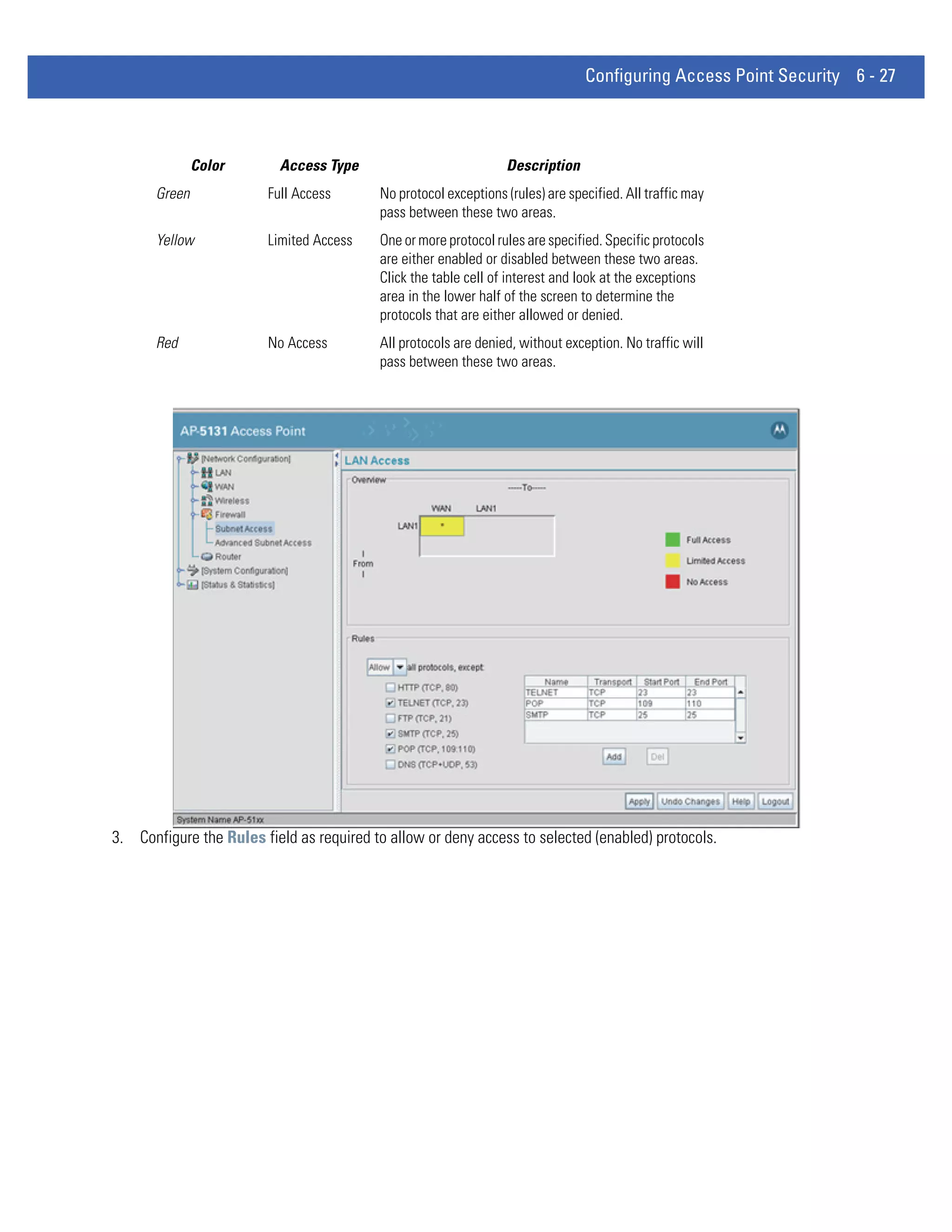 Configuring Access Point Security 6 - 27



               Color      Access Type                            Description
       Green            Full Access       No protocol exceptions (rules) are specified. All traffic may
                                          pass between these two areas.
       Yellow           Limited Access    One or more protocol rules are specified. Specific protocols
                                          are either enabled or disabled between these two areas.
                                          Click the table cell of interest and look at the exceptions
                                          area in the lower half of the screen to determine the
                                          protocols that are either allowed or denied.
       Red              No Access         All protocols are denied, without exception. No traffic will
                                          pass between these two areas.




3. Configure the Rules field as required to allow or deny access to selected (enabled) protocols.
 