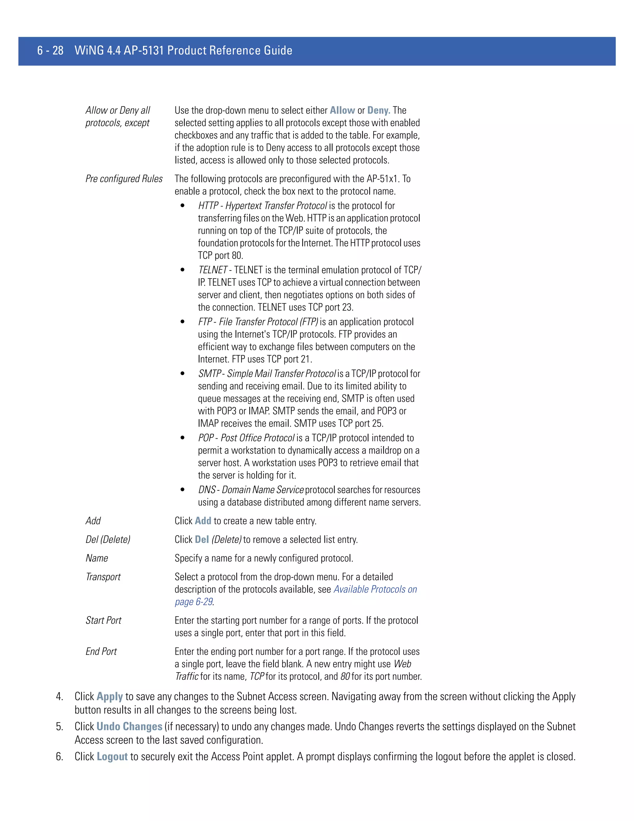 6 - 28 WiNG 4.4 AP-5131 Product Reference Guide



          Allow or Deny all      Use the drop-down menu to select either Allow or Deny. The
          protocols, except      selected setting applies to all protocols except those with enabled
                                 checkboxes and any traffic that is added to the table. For example,
                                 if the adoption rule is to Deny access to all protocols except those
                                 listed, access is allowed only to those selected protocols.
          Pre configured Rules   The following protocols are preconfigured with the AP-51x1. To
                                 enable a protocol, check the box next to the protocol name.
                                  • HTTP - Hypertext Transfer Protocol is the protocol for
                                       transferring files on the Web. HTTP is an application protocol
                                       running on top of the TCP/IP suite of protocols, the
                                       foundation protocols for the Internet. The HTTP protocol uses
                                       TCP port 80.
                                  • TELNET - TELNET is the terminal emulation protocol of TCP/
                                       IP. TELNET uses TCP to achieve a virtual connection between
                                       server and client, then negotiates options on both sides of
                                       the connection. TELNET uses TCP port 23.
                                  • FTP - File Transfer Protocol (FTP) is an application protocol
                                       using the Internet's TCP/IP protocols. FTP provides an
                                       efficient way to exchange files between computers on the
                                       Internet. FTP uses TCP port 21.
                                  • SMTP - Simple Mail Transfer Protocol is a TCP/IP protocol for
                                       sending and receiving email. Due to its limited ability to
                                       queue messages at the receiving end, SMTP is often used
                                       with POP3 or IMAP. SMTP sends the email, and POP3 or
                                       IMAP receives the email. SMTP uses TCP port 25.
                                  • POP - Post Office Protocol is a TCP/IP protocol intended to
                                       permit a workstation to dynamically access a maildrop on a
                                       server host. A workstation uses POP3 to retrieve email that
                                       the server is holding for it.
                                  • DNS - Domain Name Service protocol searches for resources
                                       using a database distributed among different name servers.
          Add                    Click Add to create a new table entry.
          Del (Delete)           Click Del (Delete) to remove a selected list entry.
          Name                   Specify a name for a newly configured protocol.
          Transport              Select a protocol from the drop-down menu. For a detailed
                                 description of the protocols available, see Available Protocols on
                                 page 6-29.
          Start Port             Enter the starting port number for a range of ports. If the protocol
                                 uses a single port, enter that port in this field.
          End Port               Enter the ending port number for a port range. If the protocol uses
                                 a single port, leave the field blank. A new entry might use Web
                                 Traffic for its name, TCP for its protocol, and 80 for its port number.
   4. Click Apply to save any changes to the Subnet Access screen. Navigating away from the screen without clicking the Apply
      button results in all changes to the screens being lost.
   5. Click Undo Changes (if necessary) to undo any changes made. Undo Changes reverts the settings displayed on the Subnet
      Access screen to the last saved configuration.
   6. Click Logout to securely exit the Access Point applet. A prompt displays confirming the logout before the applet is closed.
 