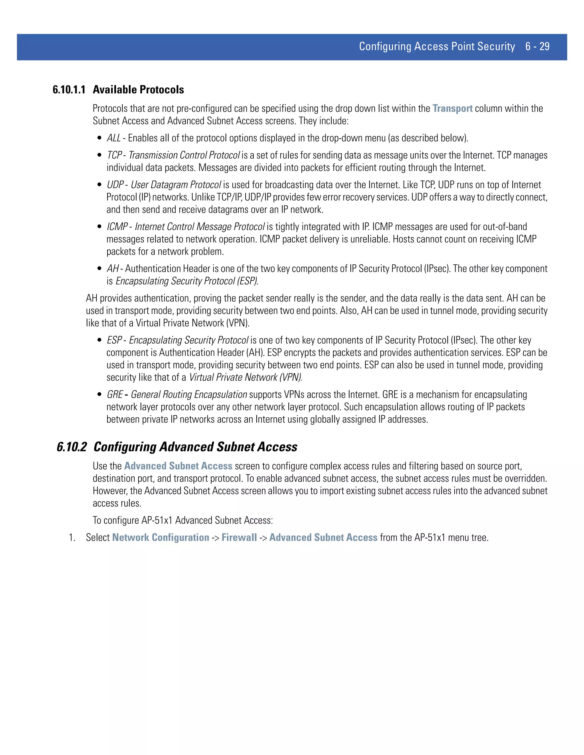 Configuring Access Point Security 6 - 29


6.10.1.1 Available Protocols
        Protocols that are not pre-configured can be specified using the drop down list within the Transport column within the
        Subnet Access and Advanced Subnet Access screens. They include:
         • ALL - Enables all of the protocol options displayed in the drop-down menu (as described below).
         • TCP - Transmission Control Protocol is a set of rules for sending data as message units over the Internet. TCP manages
           individual data packets. Messages are divided into packets for efficient routing through the Internet.
         • UDP - User Datagram Protocol is used for broadcasting data over the Internet. Like TCP, UDP runs on top of Internet
           Protocol (IP) networks. Unlike TCP/IP, UDP/IP provides few error recovery services. UDP offers a way to directly connect,
           and then send and receive datagrams over an IP network.
         • ICMP - Internet Control Message Protocol is tightly integrated with IP. ICMP messages are used for out-of-band
           messages related to network operation. ICMP packet delivery is unreliable. Hosts cannot count on receiving ICMP
           packets for a network problem.
         • AH - Authentication Header is one of the two key components of IP Security Protocol (IPsec). The other key component
           is Encapsulating Security Protocol (ESP).
       AH provides authentication, proving the packet sender really is the sender, and the data really is the data sent. AH can be
       used in transport mode, providing security between two end points. Also, AH can be used in tunnel mode, providing security
       like that of a Virtual Private Network (VPN).
         • ESP - Encapsulating Security Protocol is one of two key components of IP Security Protocol (IPsec). The other key
           component is Authentication Header (AH). ESP encrypts the packets and provides authentication services. ESP can be
           used in transport mode, providing security between two end points. ESP can also be used in tunnel mode, providing
           security like that of a Virtual Private Network (VPN).
         • GRE - General Routing Encapsulation supports VPNs across the Internet. GRE is a mechanism for encapsulating
           network layer protocols over any other network layer protocol. Such encapsulation allows routing of IP packets
           between private IP networks across an Internet using globally assigned IP addresses.

6.10.2 Configuring Advanced Subnet Access
        Use the Advanced Subnet Access screen to configure complex access rules and filtering based on source port,
        destination port, and transport protocol. To enable advanced subnet access, the subnet access rules must be overridden.
        However, the Advanced Subnet Access screen allows you to import existing subnet access rules into the advanced subnet
        access rules.
        To configure AP-51x1 Advanced Subnet Access:
   1. Select Network Configuration -> Firewall -> Advanced Subnet Access from the AP-51x1 menu tree.
 