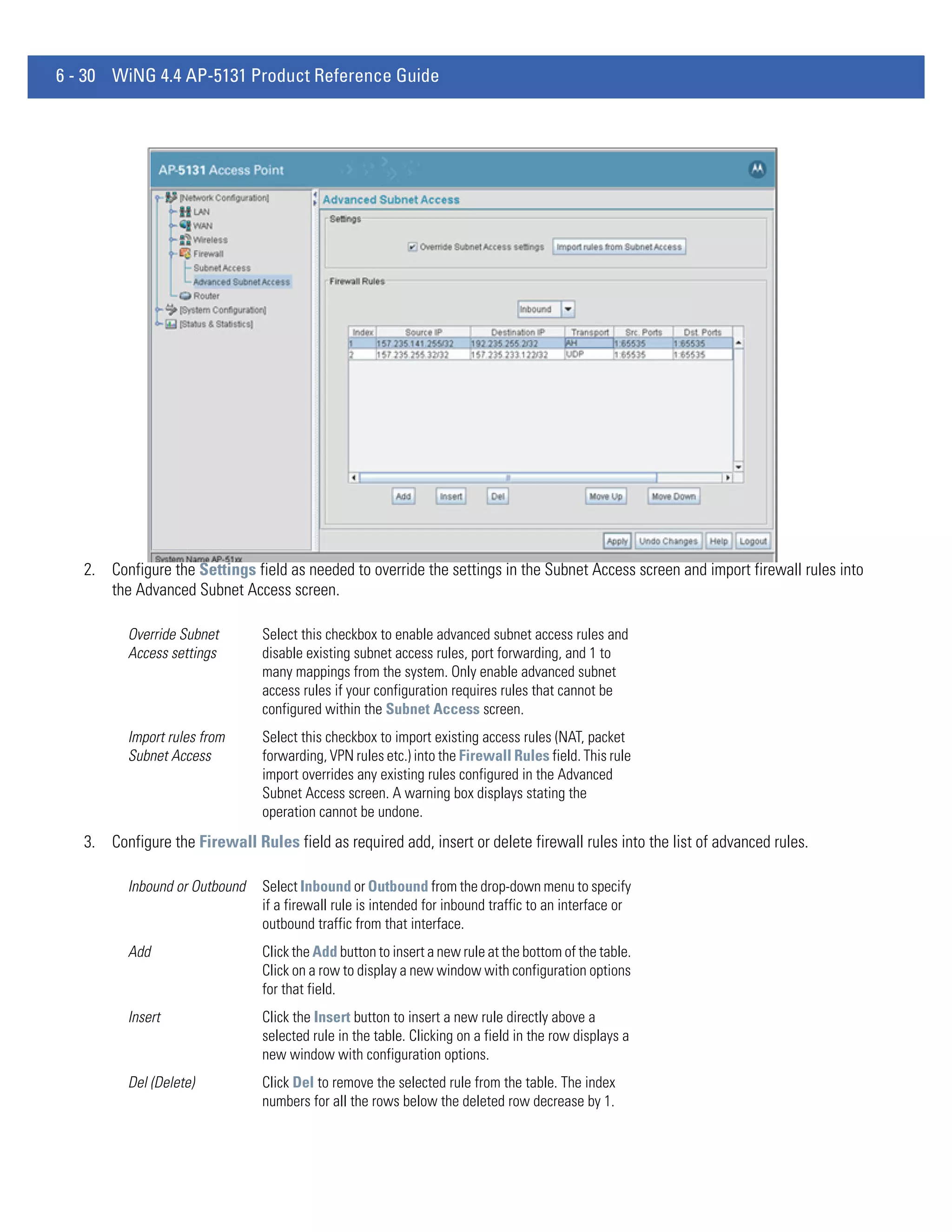 6 - 30 WiNG 4.4 AP-5131 Product Reference Guide




   2. Configure the Settings field as needed to override the settings in the Subnet Access screen and import firewall rules into
      the Advanced Subnet Access screen.

          Override Subnet       Select this checkbox to enable advanced subnet access rules and
          Access settings       disable existing subnet access rules, port forwarding, and 1 to
                                many mappings from the system. Only enable advanced subnet
                                access rules if your configuration requires rules that cannot be
                                configured within the Subnet Access screen.
          Import rules from     Select this checkbox to import existing access rules (NAT, packet
          Subnet Access         forwarding, VPN rules etc.) into the Firewall Rules field. This rule
                                import overrides any existing rules configured in the Advanced
                                Subnet Access screen. A warning box displays stating the
                                operation cannot be undone.
   3. Configure the Firewall Rules field as required add, insert or delete firewall rules into the list of advanced rules.

          Inbound or Outbound   Select Inbound or Outbound from the drop-down menu to specify
                                if a firewall rule is intended for inbound traffic to an interface or
                                outbound traffic from that interface.
          Add                   Click the Add button to insert a new rule at the bottom of the table.
                                Click on a row to display a new window with configuration options
                                for that field.
          Insert                Click the Insert button to insert a new rule directly above a
                                selected rule in the table. Clicking on a field in the row displays a
                                new window with configuration options.
          Del (Delete)          Click Del to remove the selected rule from the table. The index
                                numbers for all the rows below the deleted row decrease by 1.
 