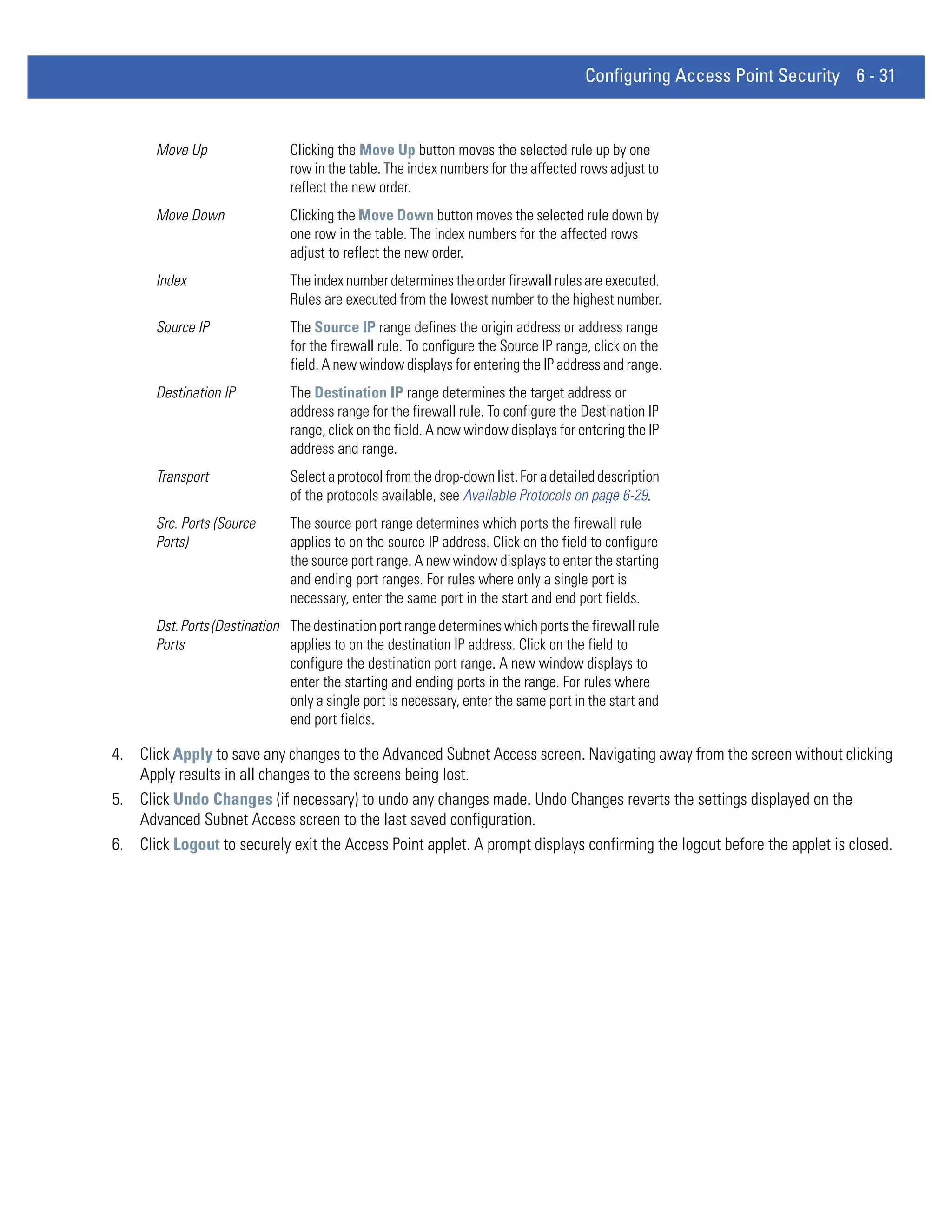 Configuring Access Point Security 6 - 31


       Move Up                 Clicking the Move Up button moves the selected rule up by one
                               row in the table. The index numbers for the affected rows adjust to
                               reflect the new order.
       Move Down               Clicking the Move Down button moves the selected rule down by
                               one row in the table. The index numbers for the affected rows
                               adjust to reflect the new order.
       Index                   The index number determines the order firewall rules are executed.
                               Rules are executed from the lowest number to the highest number.
       Source IP               The Source IP range defines the origin address or address range
                               for the firewall rule. To configure the Source IP range, click on the
                               field. A new window displays for entering the IP address and range.
       Destination IP          The Destination IP range determines the target address or
                               address range for the firewall rule. To configure the Destination IP
                               range, click on the field. A new window displays for entering the IP
                               address and range.
       Transport               Select a protocol from the drop-down list. For a detailed description
                               of the protocols available, see Available Protocols on page 6-29.
       Src. Ports (Source      The source port range determines which ports the firewall rule
       Ports)                  applies to on the source IP address. Click on the field to configure
                               the source port range. A new window displays to enter the starting
                               and ending port ranges. For rules where only a single port is
                               necessary, enter the same port in the start and end port fields.
       Dst. Ports (Destination The destination port range determines which ports the firewall rule
       Ports                   applies to on the destination IP address. Click on the field to
                               configure the destination port range. A new window displays to
                               enter the starting and ending ports in the range. For rules where
                               only a single port is necessary, enter the same port in the start and
                               end port fields.

4. Click Apply to save any changes to the Advanced Subnet Access screen. Navigating away from the screen without clicking
   Apply results in all changes to the screens being lost.
5. Click Undo Changes (if necessary) to undo any changes made. Undo Changes reverts the settings displayed on the
   Advanced Subnet Access screen to the last saved configuration.
6. Click Logout to securely exit the Access Point applet. A prompt displays confirming the logout before the applet is closed.
 