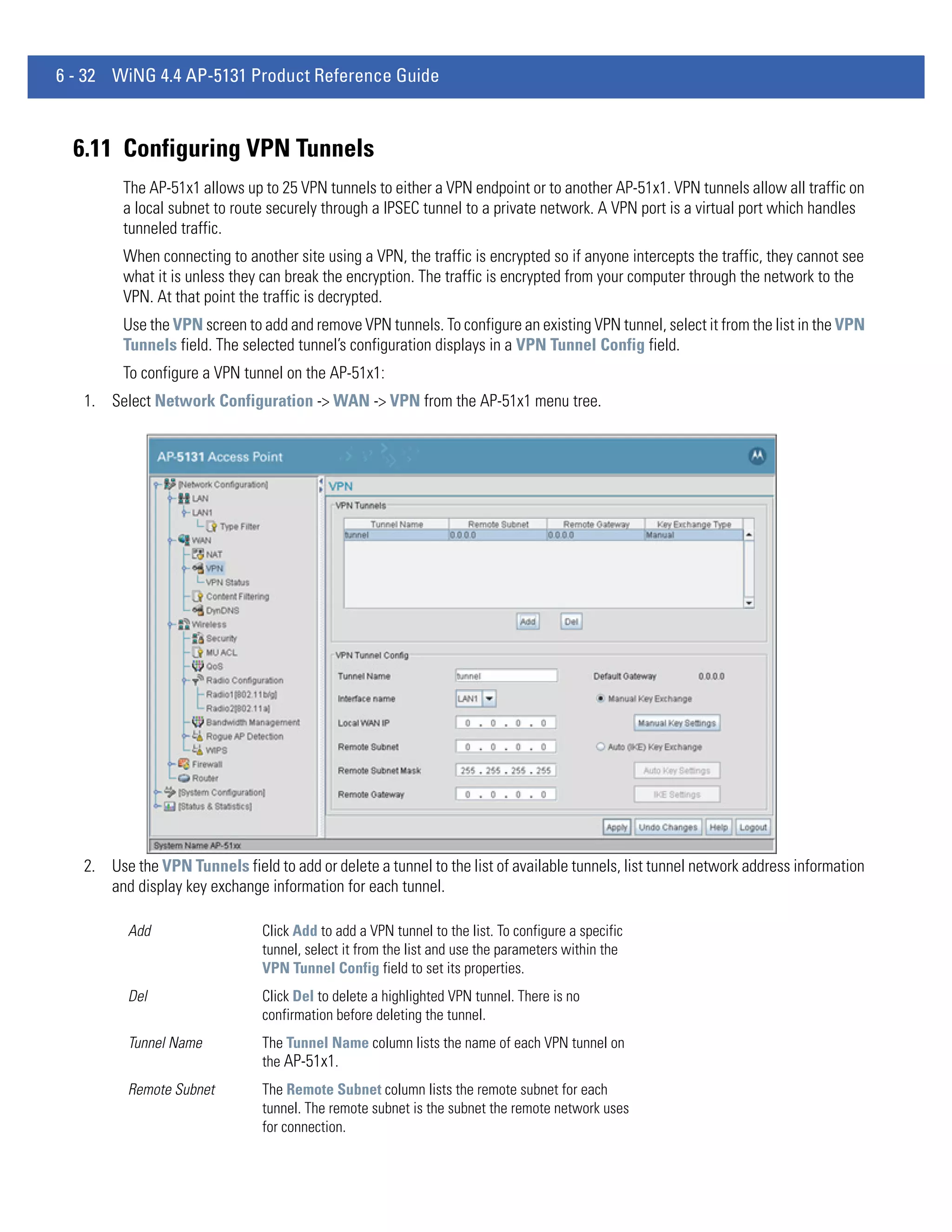 6 - 32 WiNG 4.4 AP-5131 Product Reference Guide



  6.11 Configuring VPN Tunnels
         The AP-51x1 allows up to 25 VPN tunnels to either a VPN endpoint or to another AP-51x1. VPN tunnels allow all traffic on
         a local subnet to route securely through a IPSEC tunnel to a private network. A VPN port is a virtual port which handles
         tunneled traffic.
         When connecting to another site using a VPN, the traffic is encrypted so if anyone intercepts the traffic, they cannot see
         what it is unless they can break the encryption. The traffic is encrypted from your computer through the network to the
         VPN. At that point the traffic is decrypted.
         Use the VPN screen to add and remove VPN tunnels. To configure an existing VPN tunnel, select it from the list in the VPN
         Tunnels field. The selected tunnel’s configuration displays in a VPN Tunnel Config field.
         To configure a VPN tunnel on the AP-51x1:
   1. Select Network Configuration -> WAN -> VPN from the AP-51x1 menu tree.




   2. Use the VPN Tunnels field to add or delete a tunnel to the list of available tunnels, list tunnel network address information
      and display key exchange information for each tunnel.

          Add                   Click Add to add a VPN tunnel to the list. To configure a specific
                                tunnel, select it from the list and use the parameters within the
                                VPN Tunnel Config field to set its properties.
          Del                   Click Del to delete a highlighted VPN tunnel. There is no
                                confirmation before deleting the tunnel.
          Tunnel Name           The Tunnel Name column lists the name of each VPN tunnel on
                                the AP-51x1.
          Remote Subnet         The Remote Subnet column lists the remote subnet for each
                                tunnel. The remote subnet is the subnet the remote network uses
                                for connection.
 