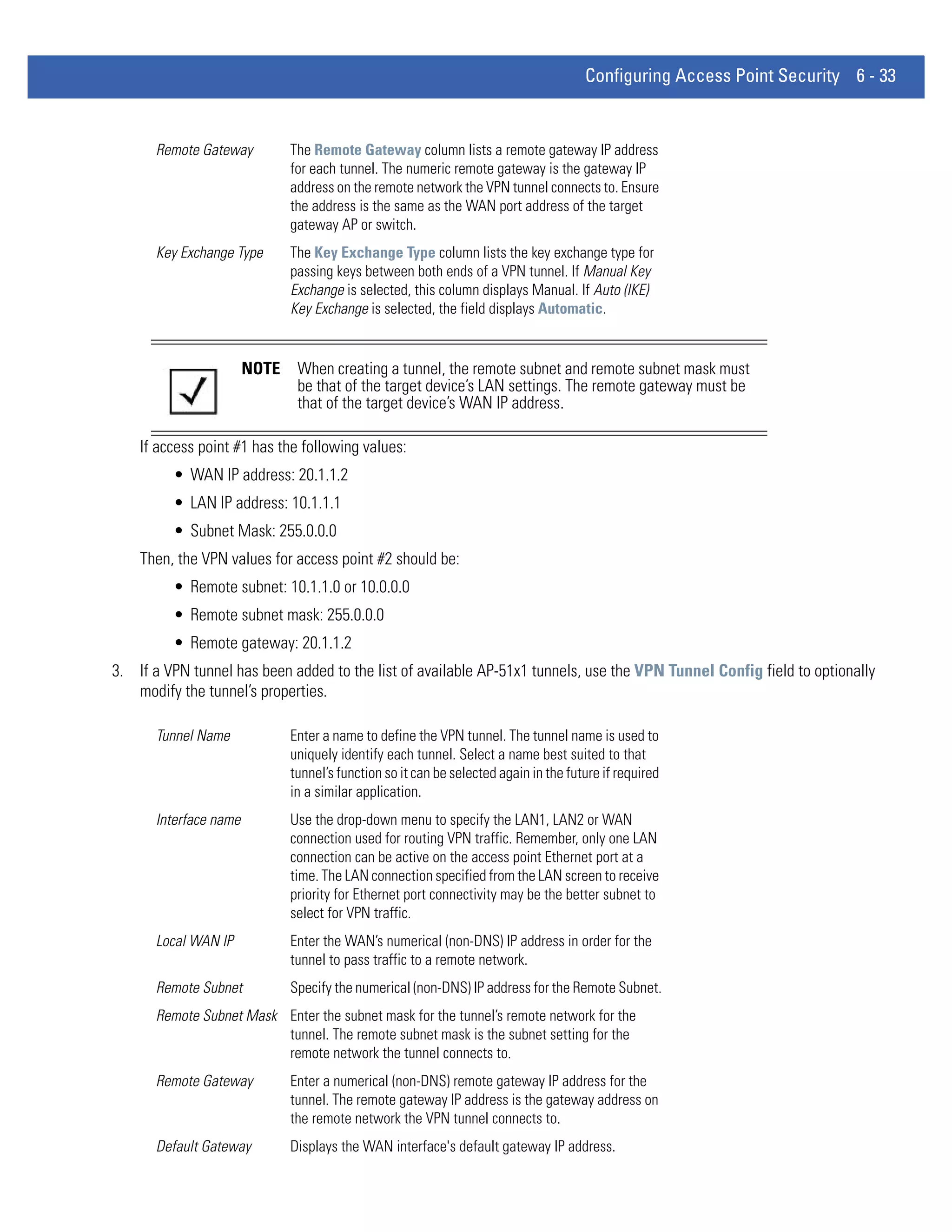 Configuring Access Point Security 6 - 33


      Remote Gateway          The Remote Gateway column lists a remote gateway IP address
                              for each tunnel. The numeric remote gateway is the gateway IP
                              address on the remote network the VPN tunnel connects to. Ensure
                              the address is the same as the WAN port address of the target
                              gateway AP or switch.
      Key Exchange Type       The Key Exchange Type column lists the key exchange type for
                              passing keys between both ends of a VPN tunnel. If Manual Key
                              Exchange is selected, this column displays Manual. If Auto (IKE)
                              Key Exchange is selected, the field displays Automatic.


                       NOTE    When creating a tunnel, the remote subnet and remote subnet mask must
                               be that of the target device’s LAN settings. The remote gateway must be
                               that of the target device’s WAN IP address.

    If access point #1 has the following values:
         • WAN IP address: 20.1.1.2
         • LAN IP address: 10.1.1.1
         • Subnet Mask: 255.0.0.0
    Then, the VPN values for access point #2 should be:
         • Remote subnet: 10.1.1.0 or 10.0.0.0
         • Remote subnet mask: 255.0.0.0
         • Remote gateway: 20.1.1.2
3. If a VPN tunnel has been added to the list of available AP-51x1 tunnels, use the VPN Tunnel Config field to optionally
   modify the tunnel’s properties.

      Tunnel Name             Enter a name to define the VPN tunnel. The tunnel name is used to
                              uniquely identify each tunnel. Select a name best suited to that
                              tunnel’s function so it can be selected again in the future if required
                              in a similar application.
      Interface name          Use the drop-down menu to specify the LAN1, LAN2 or WAN
                              connection used for routing VPN traffic. Remember, only one LAN
                              connection can be active on the access point Ethernet port at a
                              time. The LAN connection specified from the LAN screen to receive
                              priority for Ethernet port connectivity may be the better subnet to
                              select for VPN traffic.
      Local WAN IP            Enter the WAN’s numerical (non-DNS) IP address in order for the
                              tunnel to pass traffic to a remote network.
      Remote Subnet           Specify the numerical (non-DNS) IP address for the Remote Subnet.
      Remote Subnet Mask Enter the subnet mask for the tunnel’s remote network for the
                         tunnel. The remote subnet mask is the subnet setting for the
                         remote network the tunnel connects to.
      Remote Gateway          Enter a numerical (non-DNS) remote gateway IP address for the
                              tunnel. The remote gateway IP address is the gateway address on
                              the remote network the VPN tunnel connects to.
      Default Gateway         Displays the WAN interface's default gateway IP address.
 