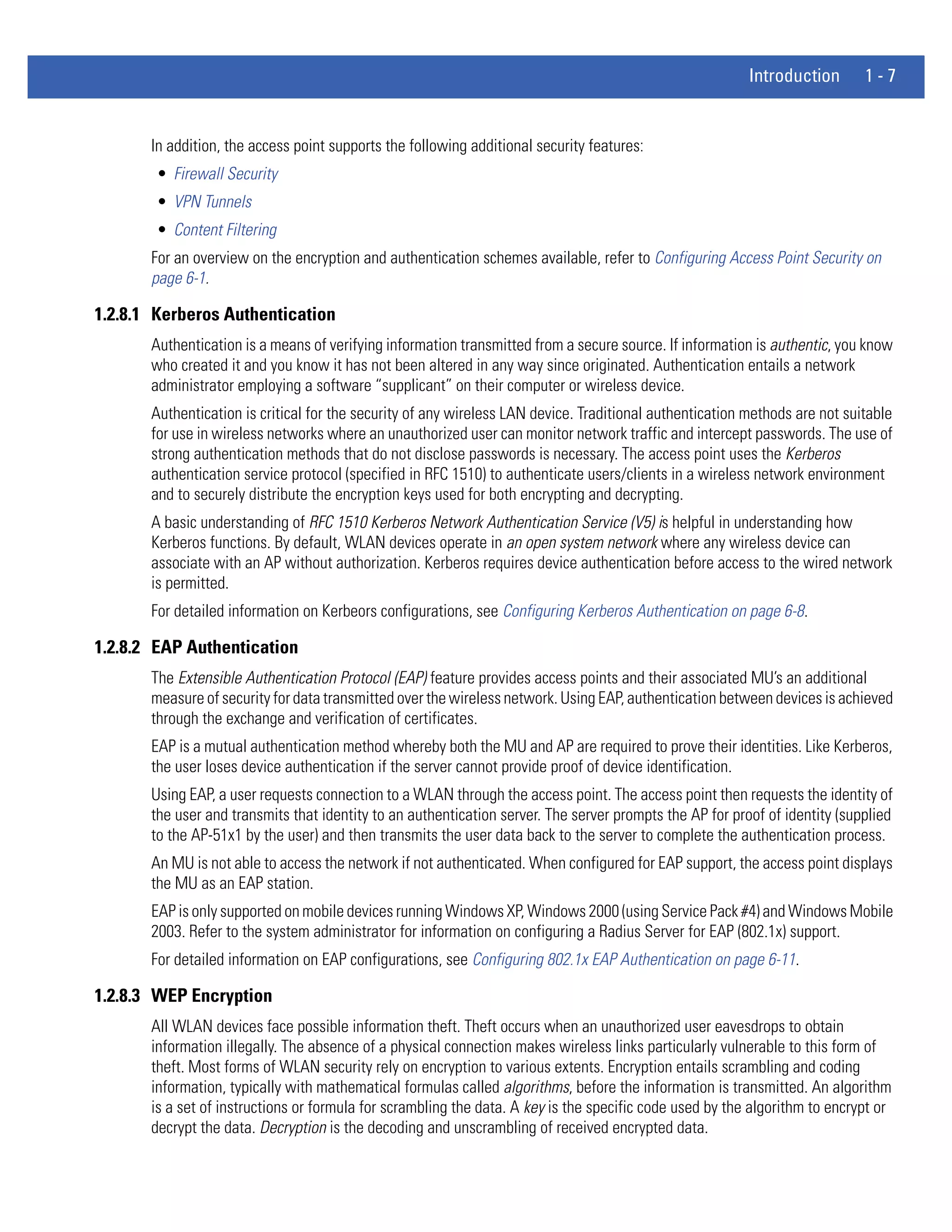 Introduction       1-7


       In addition, the access point supports the following additional security features:
        • Firewall Security
        • VPN Tunnels
        • Content Filtering
       For an overview on the encryption and authentication schemes available, refer to Configuring Access Point Security on
       page 6-1.

1.2.8.1 Kerberos Authentication
       Authentication is a means of verifying information transmitted from a secure source. If information is authentic, you know
       who created it and you know it has not been altered in any way since originated. Authentication entails a network
       administrator employing a software “supplicant” on their computer or wireless device.
       Authentication is critical for the security of any wireless LAN device. Traditional authentication methods are not suitable
       for use in wireless networks where an unauthorized user can monitor network traffic and intercept passwords. The use of
       strong authentication methods that do not disclose passwords is necessary. The access point uses the Kerberos
       authentication service protocol (specified in RFC 1510) to authenticate users/clients in a wireless network environment
       and to securely distribute the encryption keys used for both encrypting and decrypting.
       A basic understanding of RFC 1510 Kerberos Network Authentication Service (V5) is helpful in understanding how
       Kerberos functions. By default, WLAN devices operate in an open system network where any wireless device can
       associate with an AP without authorization. Kerberos requires device authentication before access to the wired network
       is permitted.
       For detailed information on Kerbeors configurations, see Configuring Kerberos Authentication on page 6-8.

1.2.8.2 EAP Authentication
       The Extensible Authentication Protocol (EAP) feature provides access points and their associated MU’s an additional
       measure of security for data transmitted over the wireless network. Using EAP, authentication between devices is achieved
       through the exchange and verification of certificates.
       EAP is a mutual authentication method whereby both the MU and AP are required to prove their identities. Like Kerberos,
       the user loses device authentication if the server cannot provide proof of device identification.
       Using EAP, a user requests connection to a WLAN through the access point. The access point then requests the identity of
       the user and transmits that identity to an authentication server. The server prompts the AP for proof of identity (supplied
       to the AP-51x1 by the user) and then transmits the user data back to the server to complete the authentication process.
       An MU is not able to access the network if not authenticated. When configured for EAP support, the access point displays
       the MU as an EAP station.
       EAP is only supported on mobile devices running Windows XP, Windows 2000 (using Service Pack #4) and Windows Mobile
       2003. Refer to the system administrator for information on configuring a Radius Server for EAP (802.1x) support.
       For detailed information on EAP configurations, see Configuring 802.1x EAP Authentication on page 6-11.

1.2.8.3 WEP Encryption
       All WLAN devices face possible information theft. Theft occurs when an unauthorized user eavesdrops to obtain
       information illegally. The absence of a physical connection makes wireless links particularly vulnerable to this form of
       theft. Most forms of WLAN security rely on encryption to various extents. Encryption entails scrambling and coding
       information, typically with mathematical formulas called algorithms, before the information is transmitted. An algorithm
       is a set of instructions or formula for scrambling the data. A key is the specific code used by the algorithm to encrypt or
       decrypt the data. Decryption is the decoding and unscrambling of received encrypted data.
 