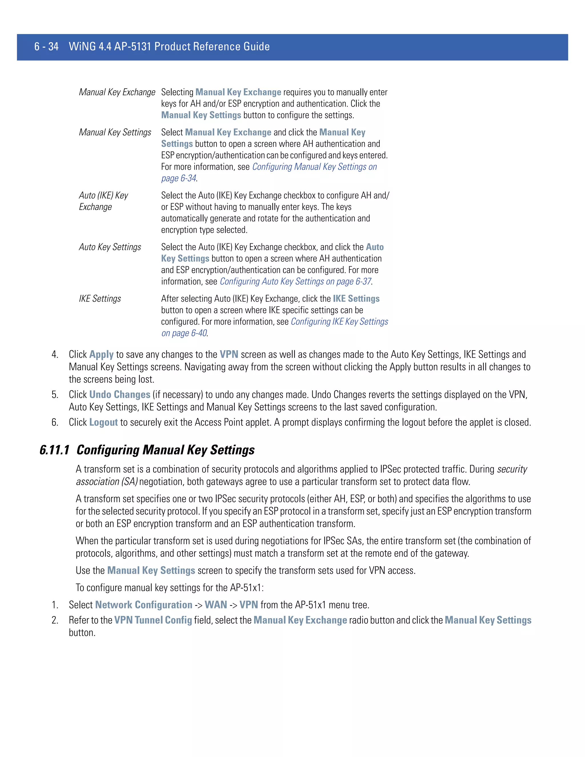 6 - 34 WiNG 4.4 AP-5131 Product Reference Guide


          Manual Key Exchange Selecting Manual Key Exchange requires you to manually enter
                              keys for AH and/or ESP encryption and authentication. Click the
                              Manual Key Settings button to configure the settings.
          Manual Key Settings   Select Manual Key Exchange and click the Manual Key
                                Settings button to open a screen where AH authentication and
                                ESP encryption/authentication can be configured and keys entered.
                                For more information, see Configuring Manual Key Settings on
                                page 6-34.
          Auto (IKE) Key        Select the Auto (IKE) Key Exchange checkbox to configure AH and/
          Exchange              or ESP without having to manually enter keys. The keys
                                automatically generate and rotate for the authentication and
                                encryption type selected.
          Auto Key Settings     Select the Auto (IKE) Key Exchange checkbox, and click the Auto
                                Key Settings button to open a screen where AH authentication
                                and ESP encryption/authentication can be configured. For more
                                information, see Configuring Auto Key Settings on page 6-37.
          IKE Settings          After selecting Auto (IKE) Key Exchange, click the IKE Settings
                                button to open a screen where IKE specific settings can be
                                configured. For more information, see Configuring IKE Key Settings
                                on page 6-40.

   4. Click Apply to save any changes to the VPN screen as well as changes made to the Auto Key Settings, IKE Settings and
      Manual Key Settings screens. Navigating away from the screen without clicking the Apply button results in all changes to
      the screens being lost.
   5. Click Undo Changes (if necessary) to undo any changes made. Undo Changes reverts the settings displayed on the VPN,
      Auto Key Settings, IKE Settings and Manual Key Settings screens to the last saved configuration.
   6. Click Logout to securely exit the Access Point applet. A prompt displays confirming the logout before the applet is closed.

6.11.1 Configuring Manual Key Settings
         A transform set is a combination of security protocols and algorithms applied to IPSec protected traffic. During security
         association (SA) negotiation, both gateways agree to use a particular transform set to protect data flow.
         A transform set specifies one or two IPSec security protocols (either AH, ESP, or both) and specifies the algorithms to use
         for the selected security protocol. If you specify an ESP protocol in a transform set, specify just an ESP encryption transform
         or both an ESP encryption transform and an ESP authentication transform.
         When the particular transform set is used during negotiations for IPSec SAs, the entire transform set (the combination of
         protocols, algorithms, and other settings) must match a transform set at the remote end of the gateway.
         Use the Manual Key Settings screen to specify the transform sets used for VPN access.
         To configure manual key settings for the AP-51x1:
   1. Select Network Configuration -> WAN -> VPN from the AP-51x1 menu tree.
   2. Refer to the VPN Tunnel Config field, select the Manual Key Exchange radio button and click the Manual Key Settings
      button.
 