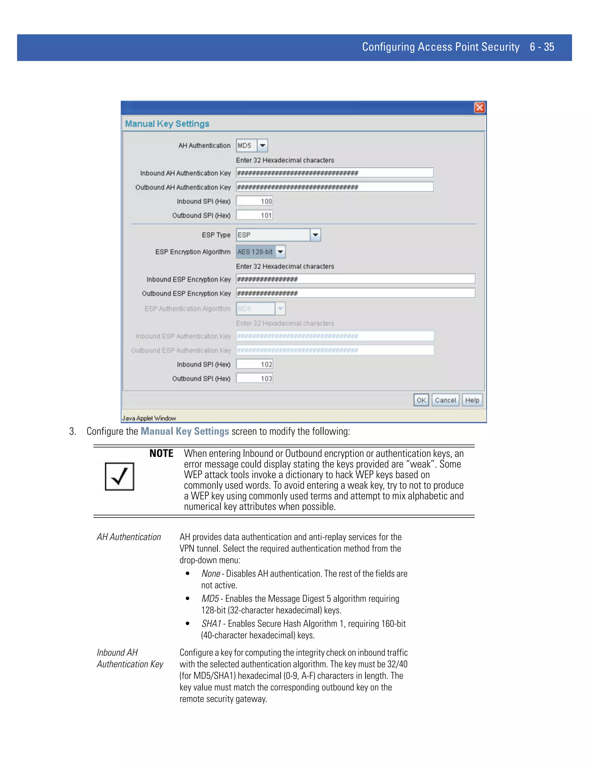 Configuring Access Point Security 6 - 35




3. Configure the Manual Key Settings screen to modify the following:

                    NOTE    When entering Inbound or Outbound encryption or authentication keys, an
                            error message could display stating the keys provided are “weak”. Some
                            WEP attack tools invoke a dictionary to hack WEP keys based on
                            commonly used words. To avoid entering a weak key, try to not to produce
                            a WEP key using commonly used terms and attempt to mix alphabetic and
                            numerical key attributes when possible.

      AH Authentication    AH provides data authentication and anti-replay services for the
                           VPN tunnel. Select the required authentication method from the
                           drop-down menu:
                            • None - Disables AH authentication. The rest of the fields are
                                 not active.
                            • MD5 - Enables the Message Digest 5 algorithm requiring
                                 128-bit (32-character hexadecimal) keys.
                            • SHA1 - Enables Secure Hash Algorithm 1, requiring 160-bit
                                 (40-character hexadecimal) keys.
      Inbound AH           Configure a key for computing the integrity check on inbound traffic
      Authentication Key   with the selected authentication algorithm. The key must be 32/40
                           (for MD5/SHA1) hexadecimal (0-9, A-F) characters in length. The
                           key value must match the corresponding outbound key on the
                           remote security gateway.
 