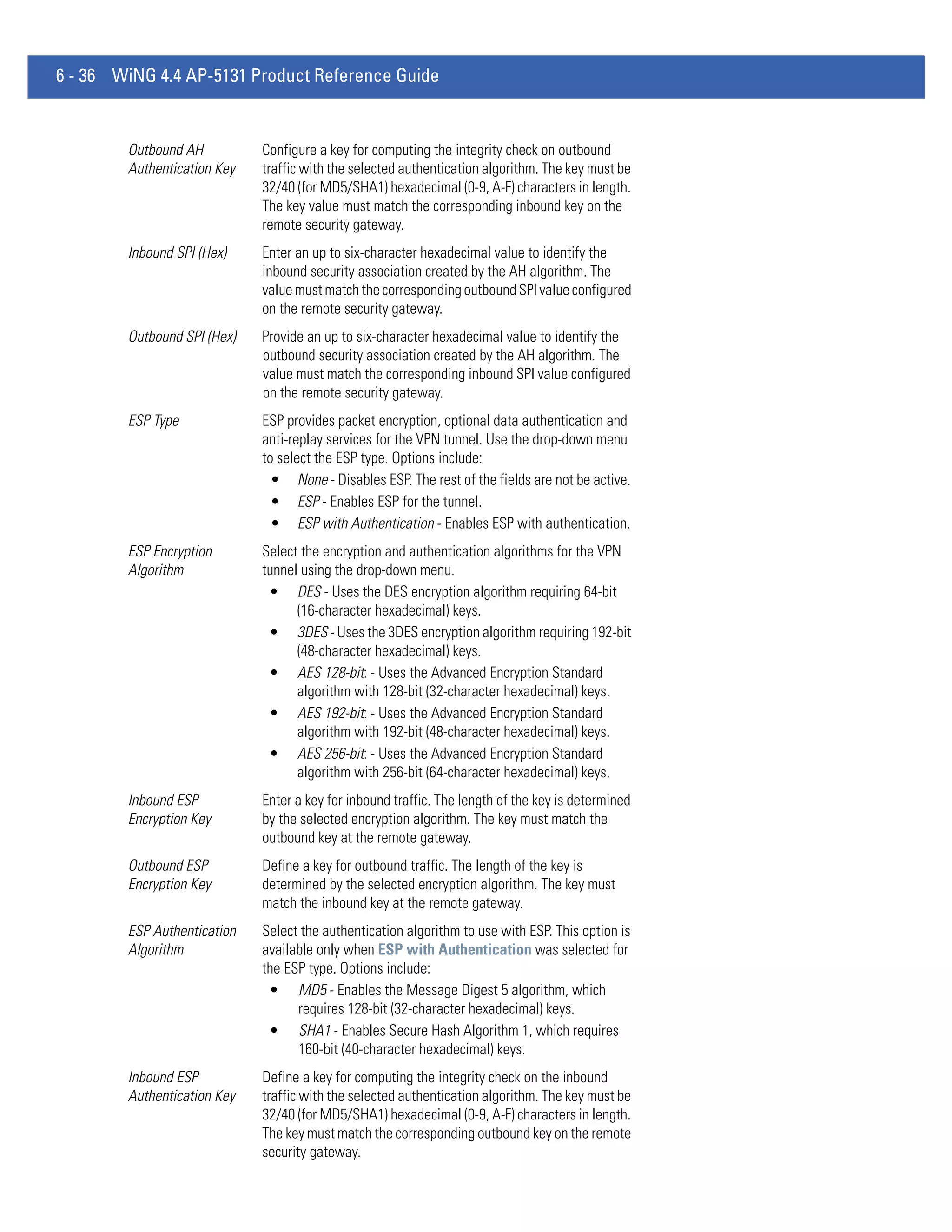 6 - 36 WiNG 4.4 AP-5131 Product Reference Guide


        Outbound AH          Configure a key for computing the integrity check on outbound
        Authentication Key   traffic with the selected authentication algorithm. The key must be
                             32/40 (for MD5/SHA1) hexadecimal (0-9, A-F) characters in length.
                             The key value must match the corresponding inbound key on the
                             remote security gateway.
        Inbound SPI (Hex)    Enter an up to six-character hexadecimal value to identify the
                             inbound security association created by the AH algorithm. The
                             value must match the corresponding outbound SPI value configured
                             on the remote security gateway.
        Outbound SPI (Hex)   Provide an up to six-character hexadecimal value to identify the
                             outbound security association created by the AH algorithm. The
                             value must match the corresponding inbound SPI value configured
                             on the remote security gateway.
        ESP Type             ESP provides packet encryption, optional data authentication and
                             anti-replay services for the VPN tunnel. Use the drop-down menu
                             to select the ESP type. Options include:
                               • None - Disables ESP. The rest of the fields are not be active.
                               • ESP - Enables ESP for the tunnel.
                               • ESP with Authentication - Enables ESP with authentication.
        ESP Encryption       Select the encryption and authentication algorithms for the VPN
        Algorithm            tunnel using the drop-down menu.
                              • DES - Uses the DES encryption algorithm requiring 64-bit
                                   (16-character hexadecimal) keys.
                              • 3DES - Uses the 3DES encryption algorithm requiring 192-bit
                                   (48-character hexadecimal) keys.
                              • AES 128-bit: - Uses the Advanced Encryption Standard
                                   algorithm with 128-bit (32-character hexadecimal) keys.
                              • AES 192-bit: - Uses the Advanced Encryption Standard
                                   algorithm with 192-bit (48-character hexadecimal) keys.
                              • AES 256-bit: - Uses the Advanced Encryption Standard
                                   algorithm with 256-bit (64-character hexadecimal) keys.
        Inbound ESP          Enter a key for inbound traffic. The length of the key is determined
        Encryption Key       by the selected encryption algorithm. The key must match the
                             outbound key at the remote gateway.
        Outbound ESP         Define a key for outbound traffic. The length of the key is
        Encryption Key       determined by the selected encryption algorithm. The key must
                             match the inbound key at the remote gateway.
        ESP Authentication   Select the authentication algorithm to use with ESP. This option is
        Algorithm            available only when ESP with Authentication was selected for
                             the ESP type. Options include:
                              • MD5 - Enables the Message Digest 5 algorithm, which
                                   requires 128-bit (32-character hexadecimal) keys.
                              • SHA1 - Enables Secure Hash Algorithm 1, which requires
                                   160-bit (40-character hexadecimal) keys.
        Inbound ESP          Define a key for computing the integrity check on the inbound
        Authentication Key   traffic with the selected authentication algorithm. The key must be
                             32/40 (for MD5/SHA1) hexadecimal (0-9, A-F) characters in length.
                             The key must match the corresponding outbound key on the remote
                             security gateway.
 