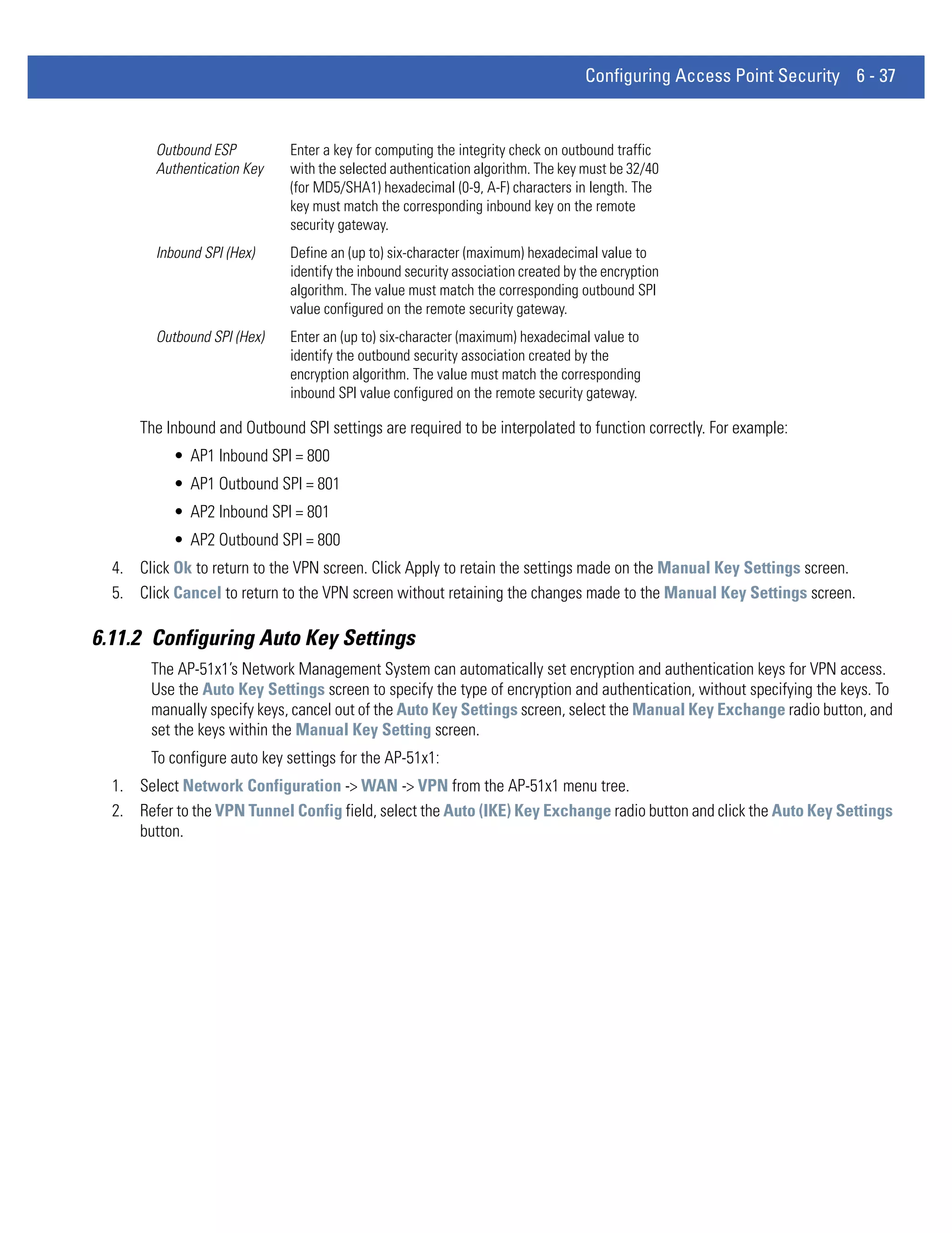 Configuring Access Point Security 6 - 37


        Outbound ESP          Enter a key for computing the integrity check on outbound traffic
        Authentication Key    with the selected authentication algorithm. The key must be 32/40
                              (for MD5/SHA1) hexadecimal (0-9, A-F) characters in length. The
                              key must match the corresponding inbound key on the remote
                              security gateway.
        Inbound SPI (Hex)     Define an (up to) six-character (maximum) hexadecimal value to
                              identify the inbound security association created by the encryption
                              algorithm. The value must match the corresponding outbound SPI
                              value configured on the remote security gateway.
        Outbound SPI (Hex)    Enter an (up to) six-character (maximum) hexadecimal value to
                              identify the outbound security association created by the
                              encryption algorithm. The value must match the corresponding
                              inbound SPI value configured on the remote security gateway.

      The Inbound and Outbound SPI settings are required to be interpolated to function correctly. For example:
           • AP1 Inbound SPI = 800
           • AP1 Outbound SPI = 801
           • AP2 Inbound SPI = 801
           • AP2 Outbound SPI = 800
  4. Click Ok to return to the VPN screen. Click Apply to retain the settings made on the Manual Key Settings screen.
  5. Click Cancel to return to the VPN screen without retaining the changes made to the Manual Key Settings screen.

6.11.2 Configuring Auto Key Settings
        The AP-51x1’s Network Management System can automatically set encryption and authentication keys for VPN access.
        Use the Auto Key Settings screen to specify the type of encryption and authentication, without specifying the keys. To
        manually specify keys, cancel out of the Auto Key Settings screen, select the Manual Key Exchange radio button, and
        set the keys within the Manual Key Setting screen.
        To configure auto key settings for the AP-51x1:
  1. Select Network Configuration -> WAN -> VPN from the AP-51x1 menu tree.
  2. Refer to the VPN Tunnel Config field, select the Auto (IKE) Key Exchange radio button and click the Auto Key Settings
     button.
 