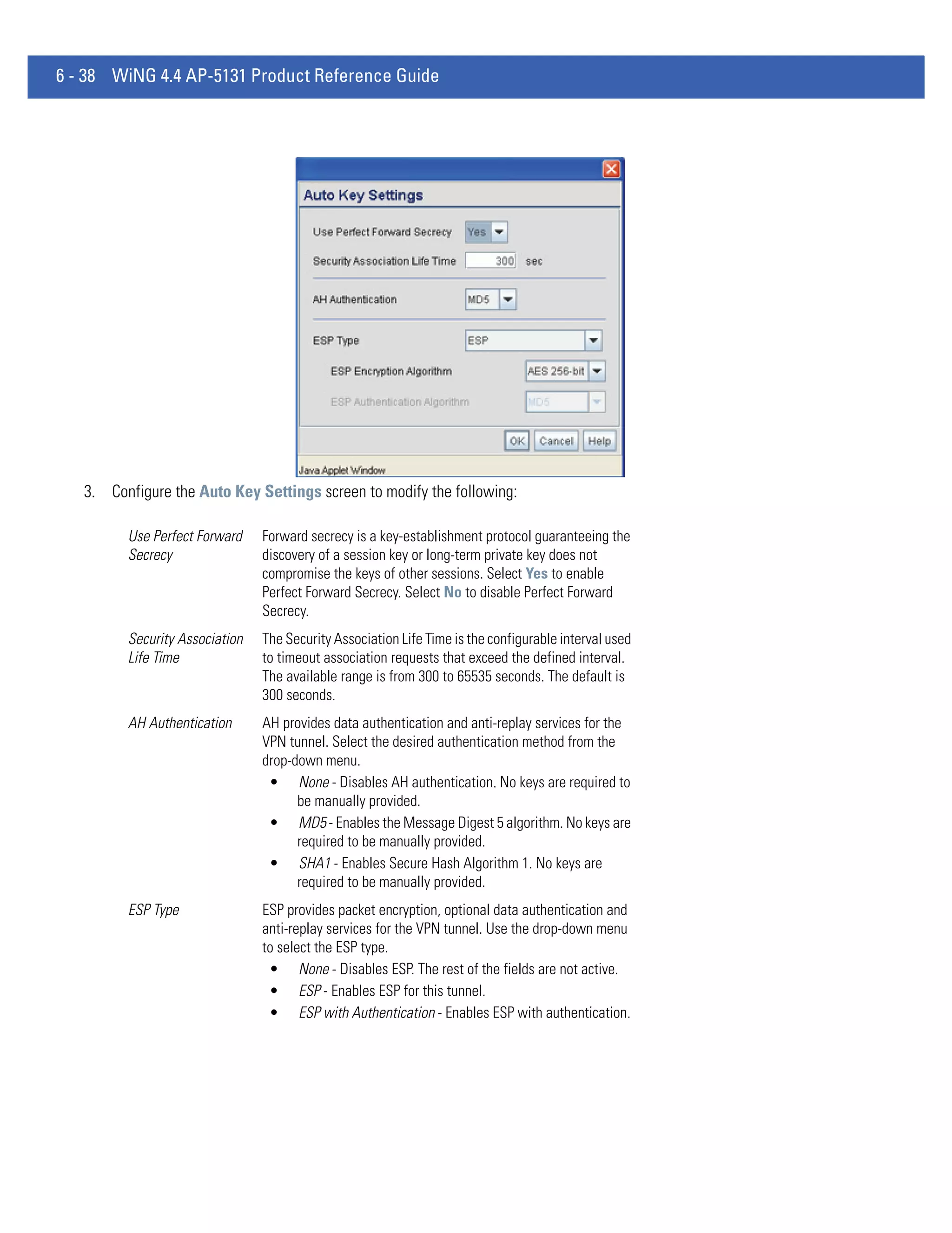 6 - 38 WiNG 4.4 AP-5131 Product Reference Guide




   3. Configure the Auto Key Settings screen to modify the following:

         Use Perfect Forward    Forward secrecy is a key-establishment protocol guaranteeing the
         Secrecy                discovery of a session key or long-term private key does not
                                compromise the keys of other sessions. Select Yes to enable
                                Perfect Forward Secrecy. Select No to disable Perfect Forward
                                Secrecy.
         Security Association   The Security Association Life Time is the configurable interval used
         Life Time              to timeout association requests that exceed the defined interval.
                                The available range is from 300 to 65535 seconds. The default is
                                300 seconds.
         AH Authentication      AH provides data authentication and anti-replay services for the
                                VPN tunnel. Select the desired authentication method from the
                                drop-down menu.
                                 • None - Disables AH authentication. No keys are required to
                                      be manually provided.
                                 • MD5 - Enables the Message Digest 5 algorithm. No keys are
                                      required to be manually provided.
                                 • SHA1 - Enables Secure Hash Algorithm 1. No keys are
                                      required to be manually provided.
         ESP Type               ESP provides packet encryption, optional data authentication and
                                anti-replay services for the VPN tunnel. Use the drop-down menu
                                to select the ESP type.
                                 • None - Disables ESP. The rest of the fields are not active.
                                 • ESP - Enables ESP for this tunnel.
                                 • ESP with Authentication - Enables ESP with authentication.
 