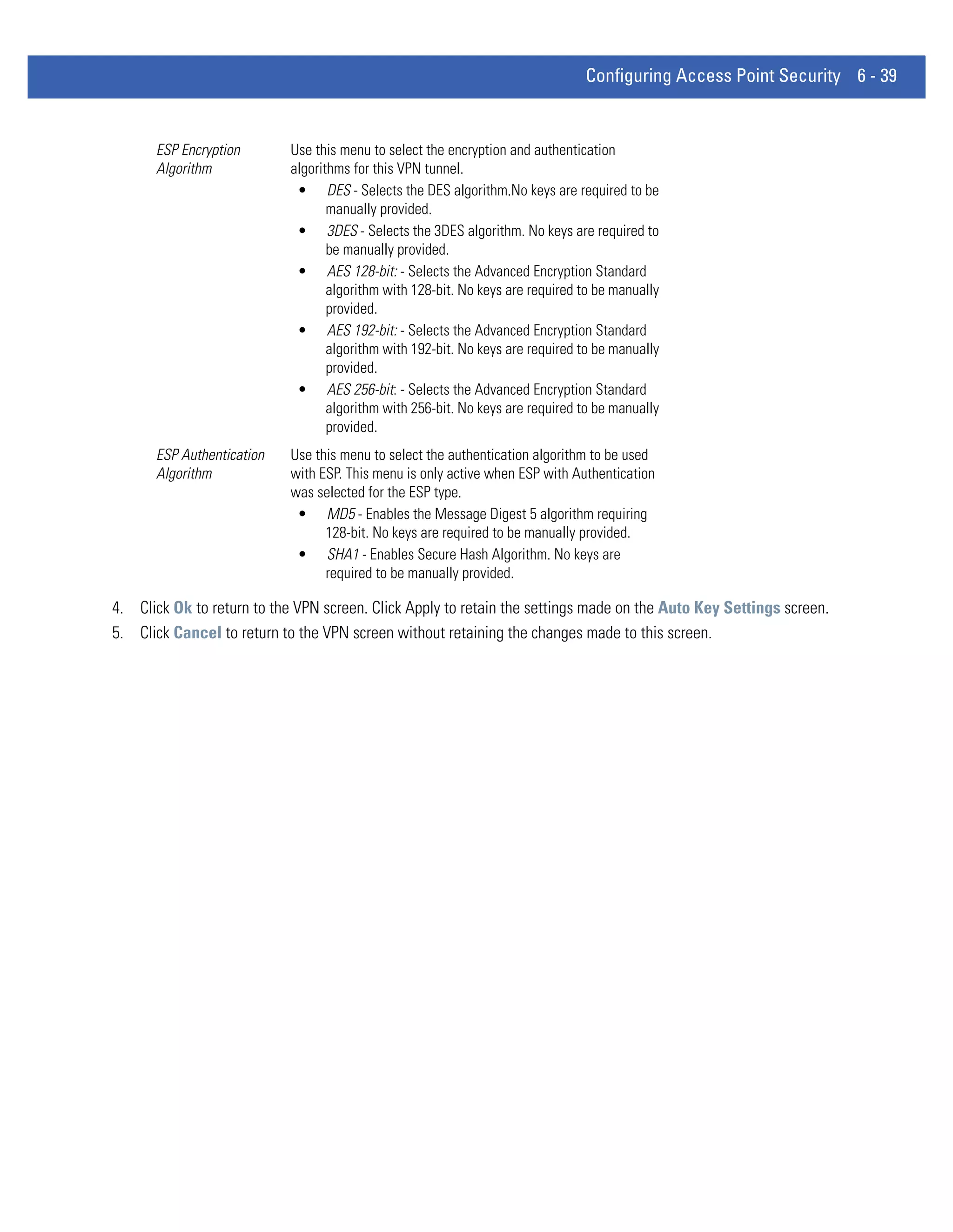 Configuring Access Point Security 6 - 39


      ESP Encryption        Use this menu to select the encryption and authentication
      Algorithm             algorithms for this VPN tunnel.
                             • DES - Selects the DES algorithm.No keys are required to be
                                   manually provided.
                             • 3DES - Selects the 3DES algorithm. No keys are required to
                                   be manually provided.
                             • AES 128-bit: - Selects the Advanced Encryption Standard
                                   algorithm with 128-bit. No keys are required to be manually
                                   provided.
                             • AES 192-bit: - Selects the Advanced Encryption Standard
                                   algorithm with 192-bit. No keys are required to be manually
                                   provided.
                             • AES 256-bit: - Selects the Advanced Encryption Standard
                                   algorithm with 256-bit. No keys are required to be manually
                                   provided.
      ESP Authentication    Use this menu to select the authentication algorithm to be used
      Algorithm             with ESP. This menu is only active when ESP with Authentication
                            was selected for the ESP type.
                             • MD5 - Enables the Message Digest 5 algorithm requiring
                                  128-bit. No keys are required to be manually provided.
                             • SHA1 - Enables Secure Hash Algorithm. No keys are
                                  required to be manually provided.

4. Click Ok to return to the VPN screen. Click Apply to retain the settings made on the Auto Key Settings screen.
5. Click Cancel to return to the VPN screen without retaining the changes made to this screen.
 