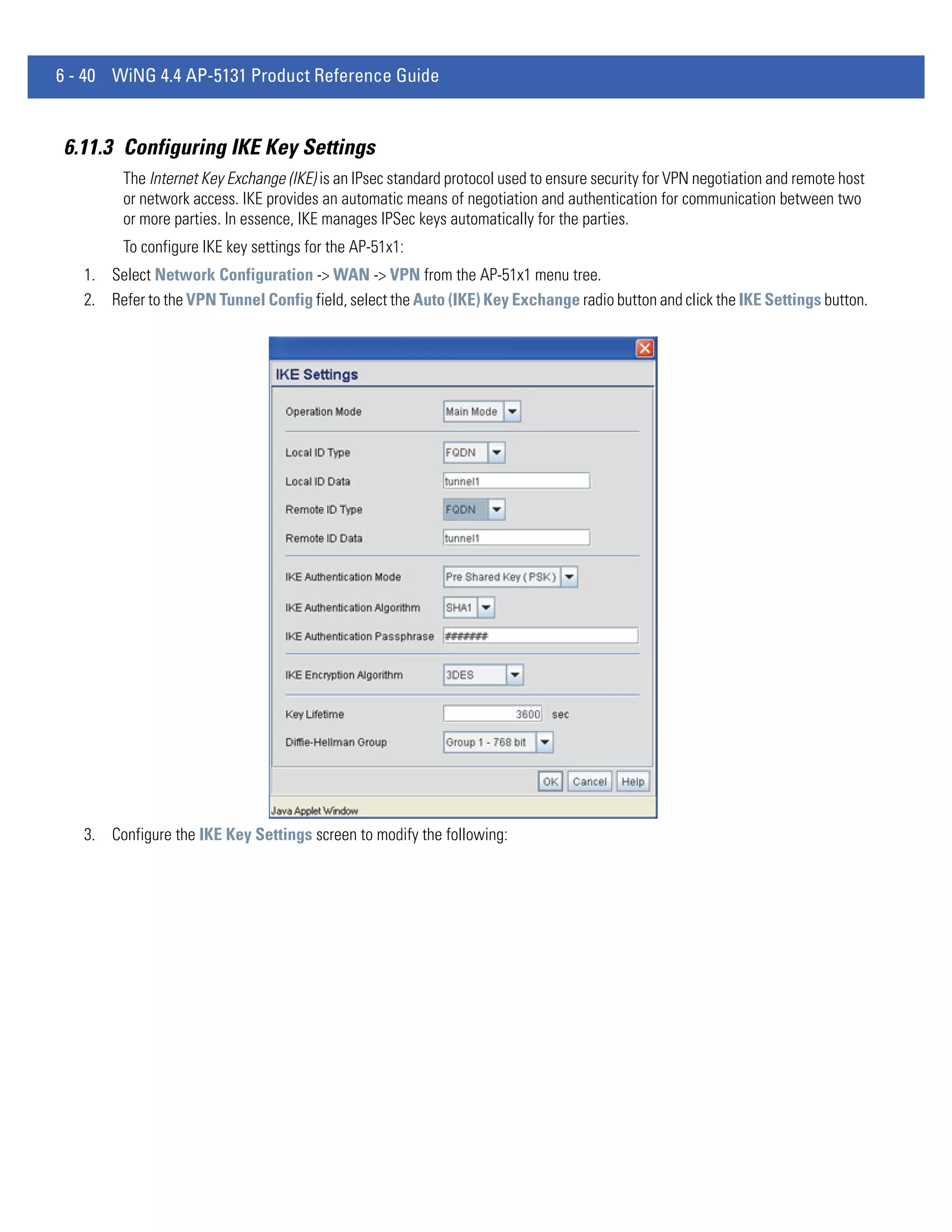 6 - 40 WiNG 4.4 AP-5131 Product Reference Guide


6.11.3 Configuring IKE Key Settings
         The Internet Key Exchange (IKE) is an IPsec standard protocol used to ensure security for VPN negotiation and remote host
         or network access. IKE provides an automatic means of negotiation and authentication for communication between two
         or more parties. In essence, IKE manages IPSec keys automatically for the parties.
         To configure IKE key settings for the AP-51x1:
   1. Select Network Configuration -> WAN -> VPN from the AP-51x1 menu tree.
   2. Refer to the VPN Tunnel Config field, select the Auto (IKE) Key Exchange radio button and click the IKE Settings button.




   3. Configure the IKE Key Settings screen to modify the following:
 