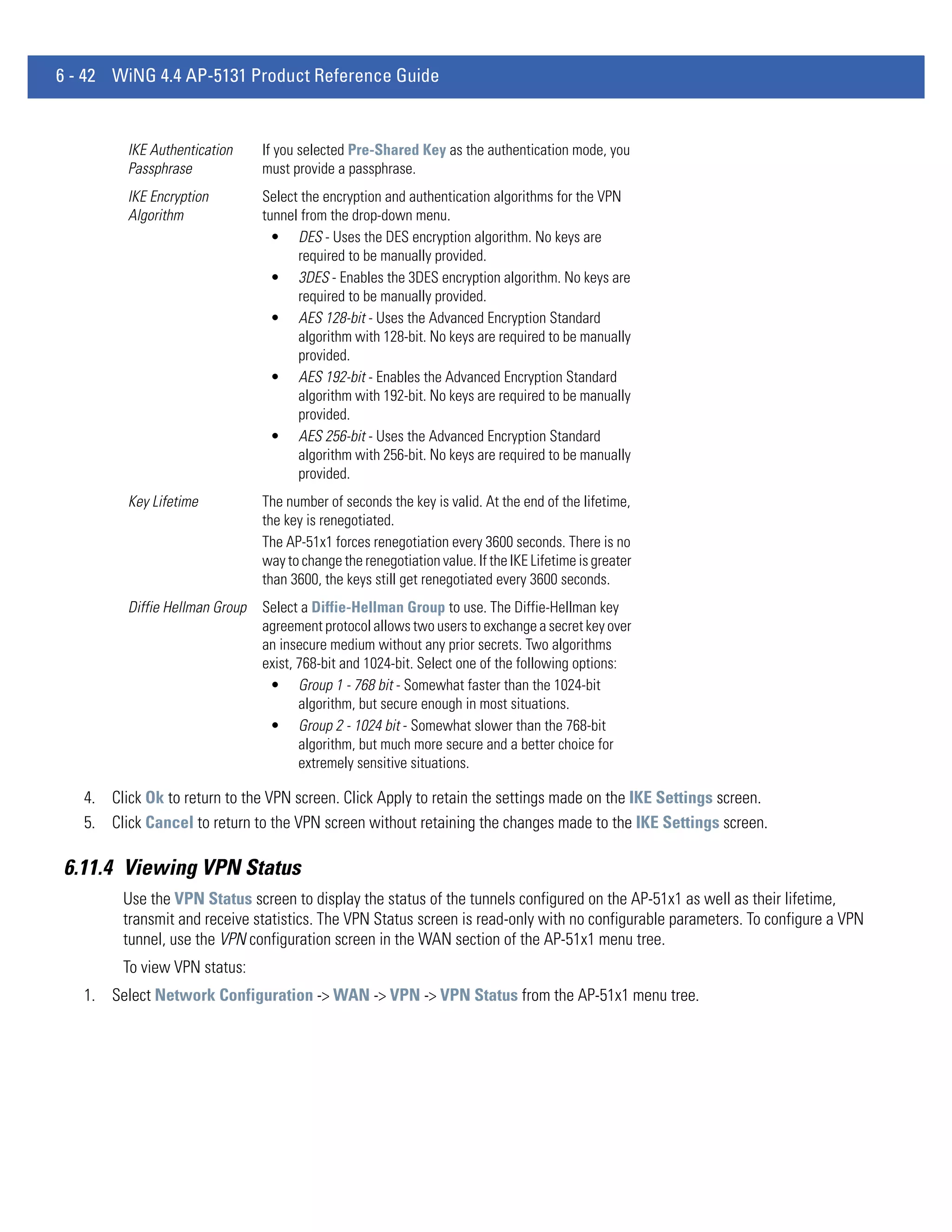 6 - 42 WiNG 4.4 AP-5131 Product Reference Guide


         IKE Authentication     If you selected Pre-Shared Key as the authentication mode, you
         Passphrase             must provide a passphrase.
         IKE Encryption         Select the encryption and authentication algorithms for the VPN
         Algorithm              tunnel from the drop-down menu.
                                  • DES - Uses the DES encryption algorithm. No keys are
                                      required to be manually provided.
                                  • 3DES - Enables the 3DES encryption algorithm. No keys are
                                      required to be manually provided.
                                  • AES 128-bit - Uses the Advanced Encryption Standard
                                      algorithm with 128-bit. No keys are required to be manually
                                      provided.
                                  • AES 192-bit - Enables the Advanced Encryption Standard
                                      algorithm with 192-bit. No keys are required to be manually
                                      provided.
                                  • AES 256-bit - Uses the Advanced Encryption Standard
                                      algorithm with 256-bit. No keys are required to be manually
                                      provided.
         Key Lifetime           The number of seconds the key is valid. At the end of the lifetime,
                                the key is renegotiated.
                                The AP-51x1 forces renegotiation every 3600 seconds. There is no
                                way to change the renegotiation value. If the IKE Lifetime is greater
                                than 3600, the keys still get renegotiated every 3600 seconds.
         Diffie Hellman Group   Select a Diffie-Hellman Group to use. The Diffie-Hellman key
                                agreement protocol allows two users to exchange a secret key over
                                an insecure medium without any prior secrets. Two algorithms
                                exist, 768-bit and 1024-bit. Select one of the following options:
                                 • Group 1 - 768 bit - Somewhat faster than the 1024-bit
                                       algorithm, but secure enough in most situations.
                                 • Group 2 - 1024 bit - Somewhat slower than the 768-bit
                                       algorithm, but much more secure and a better choice for
                                       extremely sensitive situations.

   4. Click Ok to return to the VPN screen. Click Apply to retain the settings made on the IKE Settings screen.
   5. Click Cancel to return to the VPN screen without retaining the changes made to the IKE Settings screen.

6.11.4 Viewing VPN Status
         Use the VPN Status screen to display the status of the tunnels configured on the AP-51x1 as well as their lifetime,
         transmit and receive statistics. The VPN Status screen is read-only with no configurable parameters. To configure a VPN
         tunnel, use the VPN configuration screen in the WAN section of the AP-51x1 menu tree.
         To view VPN status:
   1. Select Network Configuration -> WAN -> VPN -> VPN Status from the AP-51x1 menu tree.
 