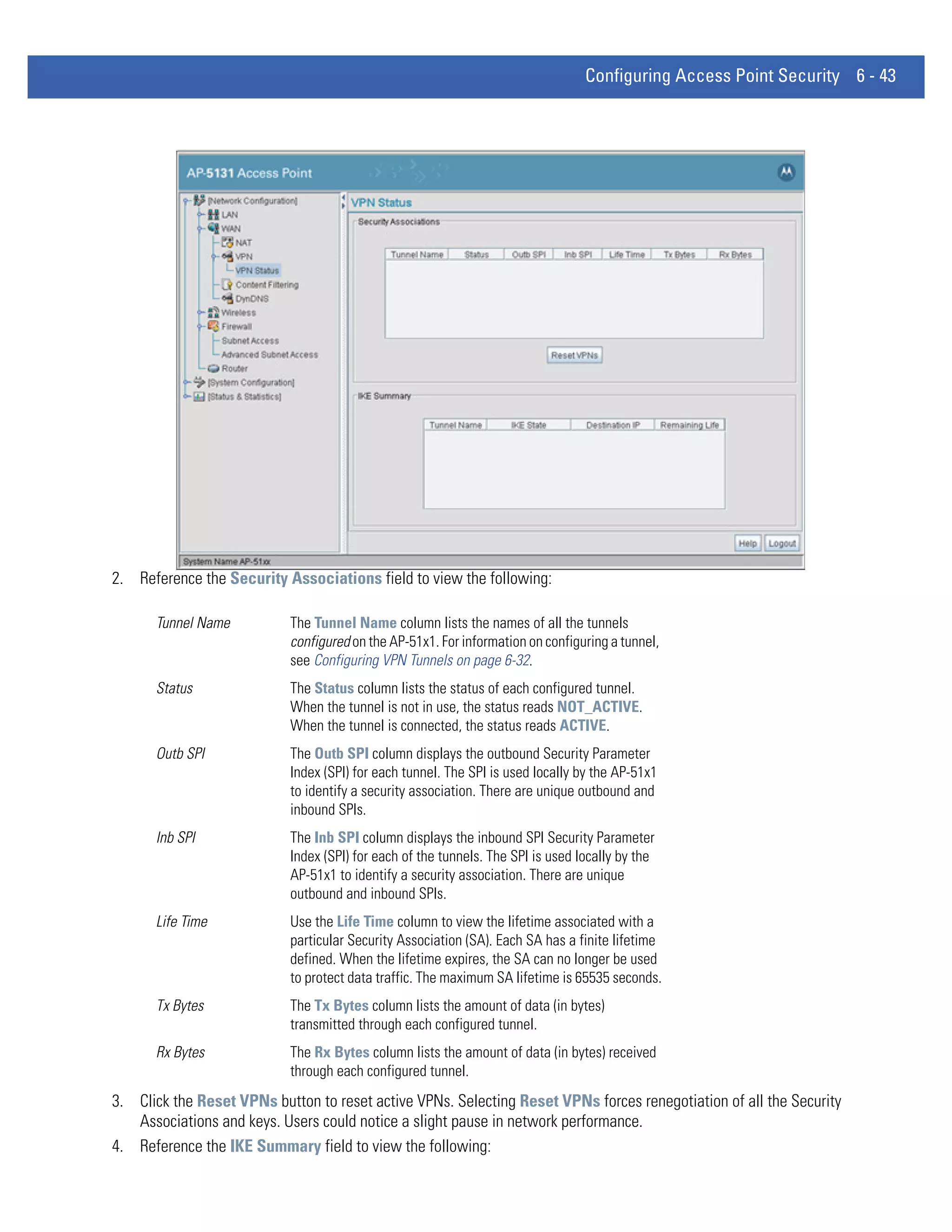 Configuring Access Point Security 6 - 43




2. Reference the Security Associations field to view the following:

      Tunnel Name          The Tunnel Name column lists the names of all the tunnels
                           configured on the AP-51x1. For information on configuring a tunnel,
                           see Configuring VPN Tunnels on page 6-32.
      Status               The Status column lists the status of each configured tunnel.
                           When the tunnel is not in use, the status reads NOT_ACTIVE.
                           When the tunnel is connected, the status reads ACTIVE.
      Outb SPI             The Outb SPI column displays the outbound Security Parameter
                           Index (SPI) for each tunnel. The SPI is used locally by the AP-51x1
                           to identify a security association. There are unique outbound and
                           inbound SPIs.
      Inb SPI              The Inb SPI column displays the inbound SPI Security Parameter
                           Index (SPI) for each of the tunnels. The SPI is used locally by the
                           AP-51x1 to identify a security association. There are unique
                           outbound and inbound SPIs.
      Life Time            Use the Life Time column to view the lifetime associated with a
                           particular Security Association (SA). Each SA has a finite lifetime
                           defined. When the lifetime expires, the SA can no longer be used
                           to protect data traffic. The maximum SA lifetime is 65535 seconds.
      Tx Bytes             The Tx Bytes column lists the amount of data (in bytes)
                           transmitted through each configured tunnel.
      Rx Bytes             The Rx Bytes column lists the amount of data (in bytes) received
                           through each configured tunnel.
3. Click the Reset VPNs button to reset active VPNs. Selecting Reset VPNs forces renegotiation of all the Security
   Associations and keys. Users could notice a slight pause in network performance.
4. Reference the IKE Summary field to view the following:
 
