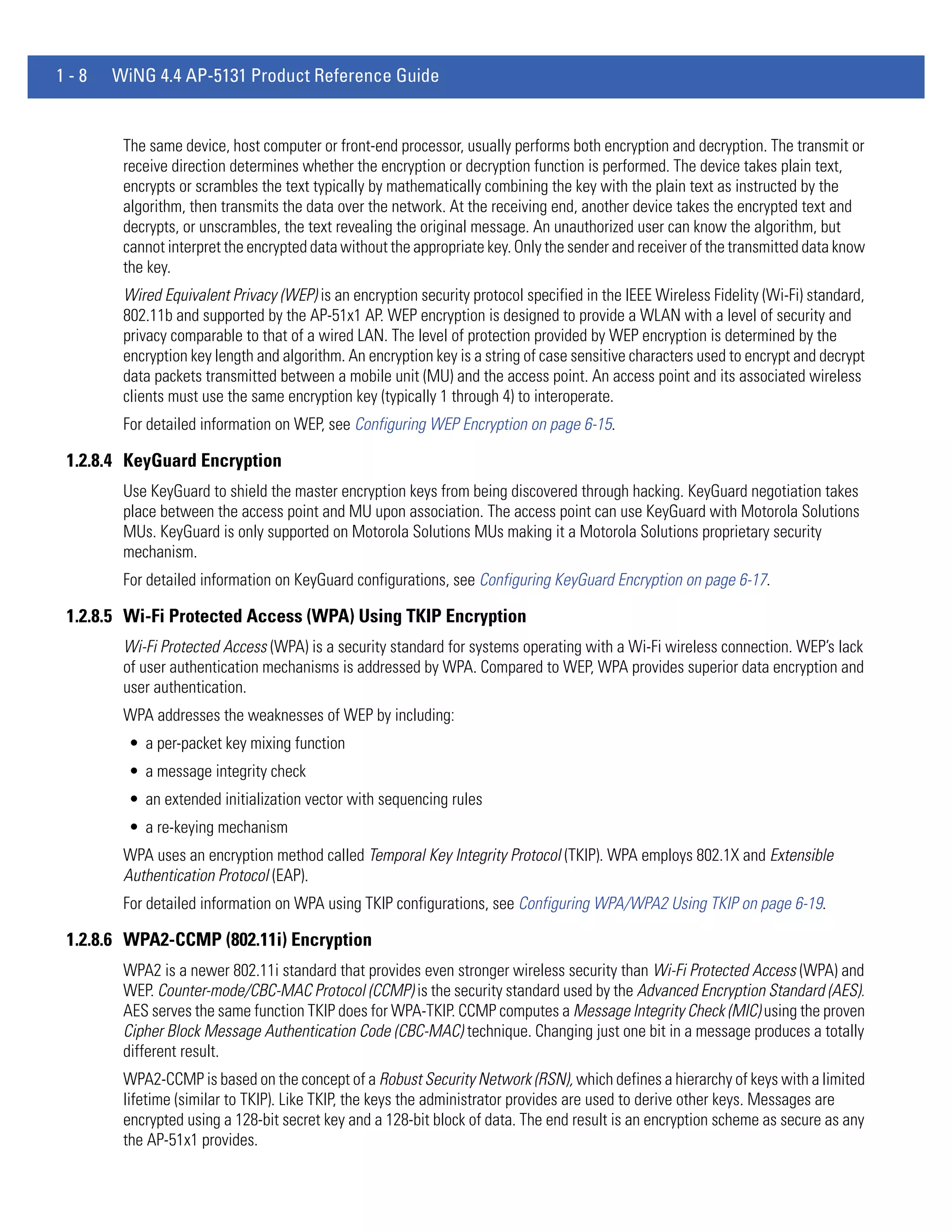 1-8   WiNG 4.4 AP-5131 Product Reference Guide


        The same device, host computer or front-end processor, usually performs both encryption and decryption. The transmit or
        receive direction determines whether the encryption or decryption function is performed. The device takes plain text,
        encrypts or scrambles the text typically by mathematically combining the key with the plain text as instructed by the
        algorithm, then transmits the data over the network. At the receiving end, another device takes the encrypted text and
        decrypts, or unscrambles, the text revealing the original message. An unauthorized user can know the algorithm, but
        cannot interpret the encrypted data without the appropriate key. Only the sender and receiver of the transmitted data know
        the key.
        Wired Equivalent Privacy (WEP) is an encryption security protocol specified in the IEEE Wireless Fidelity (Wi-Fi) standard,
        802.11b and supported by the AP-51x1 AP. WEP encryption is designed to provide a WLAN with a level of security and
        privacy comparable to that of a wired LAN. The level of protection provided by WEP encryption is determined by the
        encryption key length and algorithm. An encryption key is a string of case sensitive characters used to encrypt and decrypt
        data packets transmitted between a mobile unit (MU) and the access point. An access point and its associated wireless
        clients must use the same encryption key (typically 1 through 4) to interoperate.
        For detailed information on WEP, see Configuring WEP Encryption on page 6-15.

 1.2.8.4 KeyGuard Encryption
        Use KeyGuard to shield the master encryption keys from being discovered through hacking. KeyGuard negotiation takes
        place between the access point and MU upon association. The access point can use KeyGuard with Motorola Solutions
        MUs. KeyGuard is only supported on Motorola Solutions MUs making it a Motorola Solutions proprietary security
        mechanism.
        For detailed information on KeyGuard configurations, see Configuring KeyGuard Encryption on page 6-17.

 1.2.8.5 Wi-Fi Protected Access (WPA) Using TKIP Encryption
        Wi-Fi Protected Access (WPA) is a security standard for systems operating with a Wi-Fi wireless connection. WEP’s lack
        of user authentication mechanisms is addressed by WPA. Compared to WEP, WPA provides superior data encryption and
        user authentication.
        WPA addresses the weaknesses of WEP by including:
        • a per-packet key mixing function
        • a message integrity check
        • an extended initialization vector with sequencing rules
        • a re-keying mechanism
        WPA uses an encryption method called Temporal Key Integrity Protocol (TKIP). WPA employs 802.1X and Extensible
        Authentication Protocol (EAP).
        For detailed information on WPA using TKIP configurations, see Configuring WPA/WPA2 Using TKIP on page 6-19.

 1.2.8.6 WPA2-CCMP (802.11i) Encryption
        WPA2 is a newer 802.11i standard that provides even stronger wireless security than Wi-Fi Protected Access (WPA) and
        WEP. Counter-mode/CBC-MAC Protocol (CCMP) is the security standard used by the Advanced Encryption Standard (AES).
        AES serves the same function TKIP does for WPA-TKIP. CCMP computes a Message Integrity Check (MIC) using the proven
        Cipher Block Message Authentication Code (CBC-MAC) technique. Changing just one bit in a message produces a totally
        different result.
        WPA2-CCMP is based on the concept of a Robust Security Network (RSN), which defines a hierarchy of keys with a limited
        lifetime (similar to TKIP). Like TKIP, the keys the administrator provides are used to derive other keys. Messages are
        encrypted using a 128-bit secret key and a 128-bit block of data. The end result is an encryption scheme as secure as any
        the AP-51x1 provides.
 