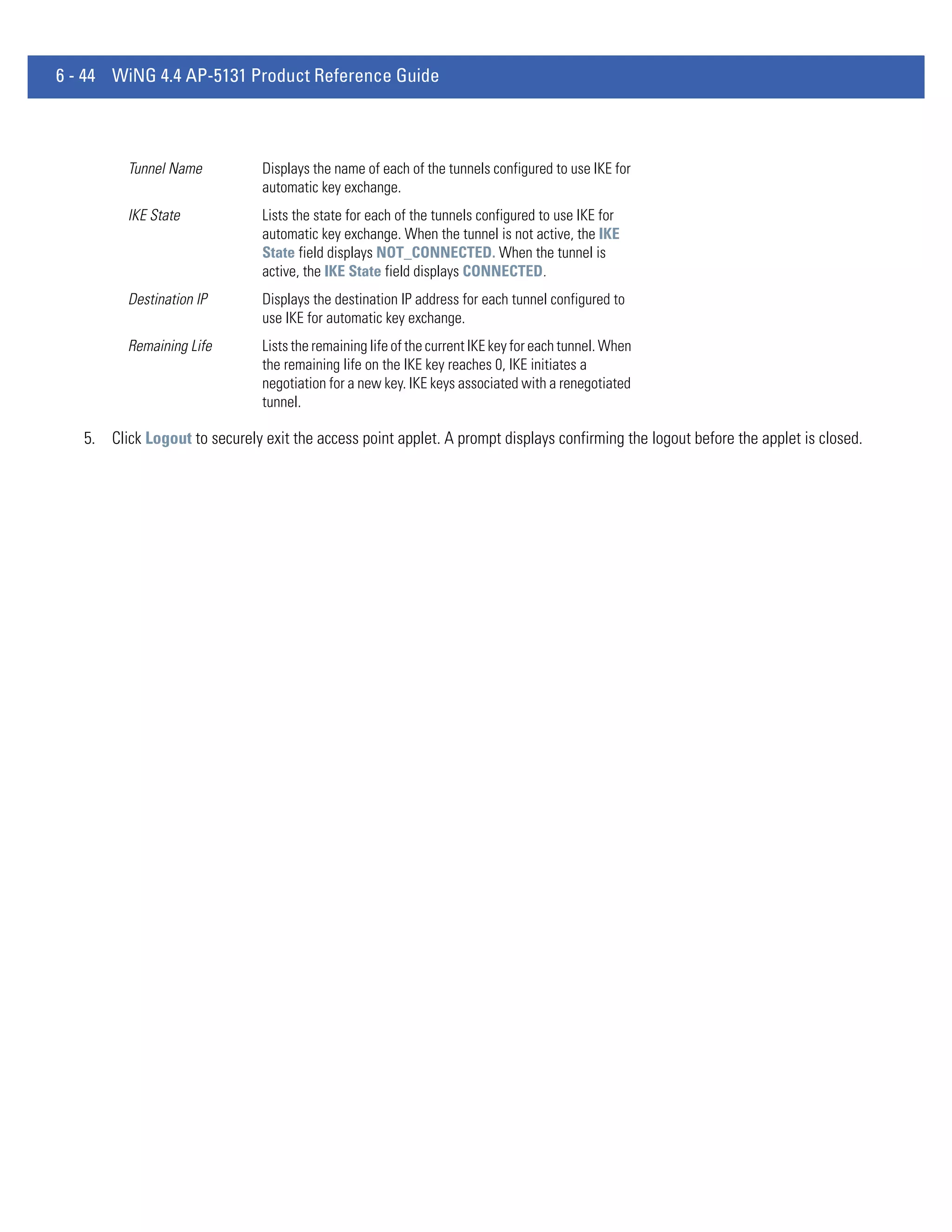 6 - 44 WiNG 4.4 AP-5131 Product Reference Guide



          Tunnel Name          Displays the name of each of the tunnels configured to use IKE for
                               automatic key exchange.
          IKE State            Lists the state for each of the tunnels configured to use IKE for
                               automatic key exchange. When the tunnel is not active, the IKE
                               State field displays NOT_CONNECTED. When the tunnel is
                               active, the IKE State field displays CONNECTED.
          Destination IP       Displays the destination IP address for each tunnel configured to
                               use IKE for automatic key exchange.
          Remaining Life       Lists the remaining life of the current IKE key for each tunnel. When
                               the remaining life on the IKE key reaches 0, IKE initiates a
                               negotiation for a new key. IKE keys associated with a renegotiated
                               tunnel.

   5. Click Logout to securely exit the access point applet. A prompt displays confirming the logout before the applet is closed.
 