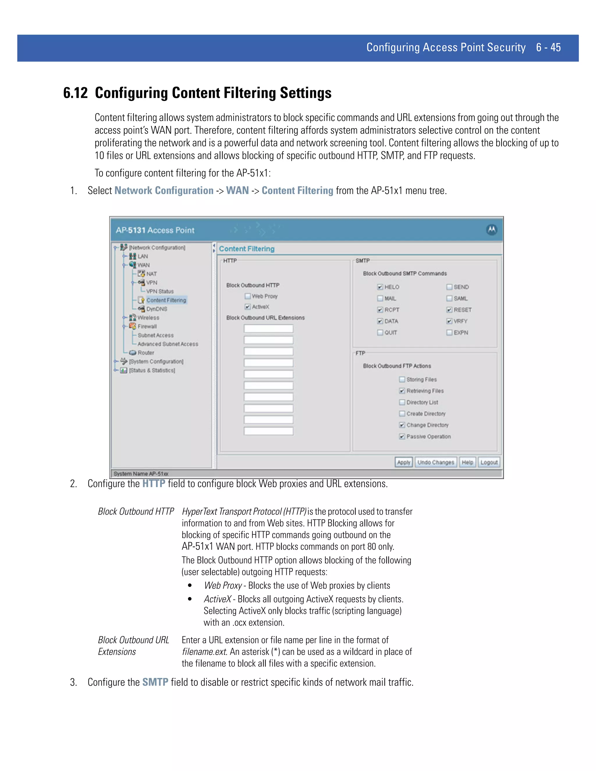 Configuring Access Point Security 6 - 45



6.12 Configuring Content Filtering Settings
       Content filtering allows system administrators to block specific commands and URL extensions from going out through the
       access point’s WAN port. Therefore, content filtering affords system administrators selective control on the content
       proliferating the network and is a powerful data and network screening tool. Content filtering allows the blocking of up to
       10 files or URL extensions and allows blocking of specific outbound HTTP, SMTP, and FTP requests.
       To configure content filtering for the AP-51x1:
 1. Select Network Configuration -> WAN -> Content Filtering from the AP-51x1 menu tree.




 2. Configure the HTTP field to configure block Web proxies and URL extensions.

        Block Outbound HTTP HyperText Transport Protocol (HTTP) is the protocol used to transfer
                            information to and from Web sites. HTTP Blocking allows for
                            blocking of specific HTTP commands going outbound on the
                            AP-51x1 WAN port. HTTP blocks commands on port 80 only.
                            The Block Outbound HTTP option allows blocking of the following
                            (user selectable) outgoing HTTP requests:
                              • Web Proxy - Blocks the use of Web proxies by clients
                              • ActiveX - Blocks all outgoing ActiveX requests by clients.
                                   Selecting ActiveX only blocks traffic (scripting language)
                                   with an .ocx extension.
        Block Outbound URL     Enter a URL extension or file name per line in the format of
        Extensions             filename.ext. An asterisk (*) can be used as a wildcard in place of
                               the filename to block all files with a specific extension.
 3. Configure the SMTP field to disable or restrict specific kinds of network mail traffic.
 