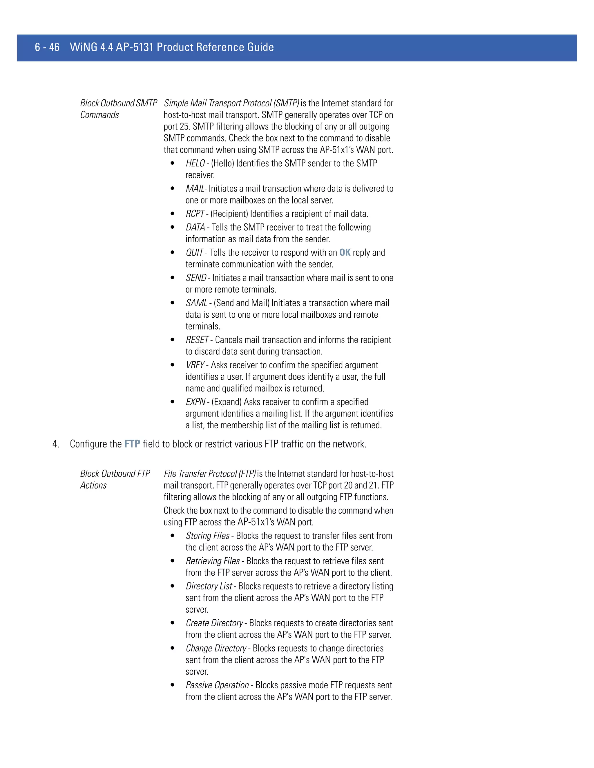 6 - 46 WiNG 4.4 AP-5131 Product Reference Guide



          Block Outbound SMTP Simple Mail Transport Protocol (SMTP) is the Internet standard for
          Commands            host-to-host mail transport. SMTP generally operates over TCP on
                              port 25. SMTP filtering allows the blocking of any or all outgoing
                              SMTP commands. Check the box next to the command to disable
                              that command when using SMTP across the AP-51x1’s WAN port.
                                • HELO - (Hello) Identifies the SMTP sender to the SMTP
                                    receiver.
                                • MAIL- Initiates a mail transaction where data is delivered to
                                    one or more mailboxes on the local server.
                                • RCPT - (Recipient) Identifies a recipient of mail data.
                                • DATA - Tells the SMTP receiver to treat the following
                                    information as mail data from the sender.
                                • QUIT - Tells the receiver to respond with an OK reply and
                                    terminate communication with the sender.
                                • SEND - Initiates a mail transaction where mail is sent to one
                                    or more remote terminals.
                                • SAML - (Send and Mail) Initiates a transaction where mail
                                    data is sent to one or more local mailboxes and remote
                                    terminals.
                                • RESET - Cancels mail transaction and informs the recipient
                                    to discard data sent during transaction.
                                • VRFY - Asks receiver to confirm the specified argument
                                    identifies a user. If argument does identify a user, the full
                                    name and qualified mailbox is returned.
                                • EXPN - (Expand) Asks receiver to confirm a specified
                                    argument identifies a mailing list. If the argument identifies
                                    a list, the membership list of the mailing list is returned.
   4. Configure the FTP field to block or restrict various FTP traffic on the network.

          Block Outbound FTP     File Transfer Protocol (FTP) is the Internet standard for host-to-host
          Actions                mail transport. FTP generally operates over TCP port 20 and 21. FTP
                                 filtering allows the blocking of any or all outgoing FTP functions.
                                 Check the box next to the command to disable the command when
                                 using FTP across the AP-51x1’s WAN port.
                                   • Storing Files - Blocks the request to transfer files sent from
                                         the client across the AP’s WAN port to the FTP server.
                                   • Retrieving Files - Blocks the request to retrieve files sent
                                         from the FTP server across the AP’s WAN port to the client.
                                   • Directory List - Blocks requests to retrieve a directory listing
                                         sent from the client across the AP’s WAN port to the FTP
                                         server.
                                   • Create Directory - Blocks requests to create directories sent
                                         from the client across the AP’s WAN port to the FTP server.
                                   • Change Directory - Blocks requests to change directories
                                         sent from the client across the AP's WAN port to the FTP
                                         server.
                                   • Passive Operation - Blocks passive mode FTP requests sent
                                         from the client across the AP's WAN port to the FTP server.
 