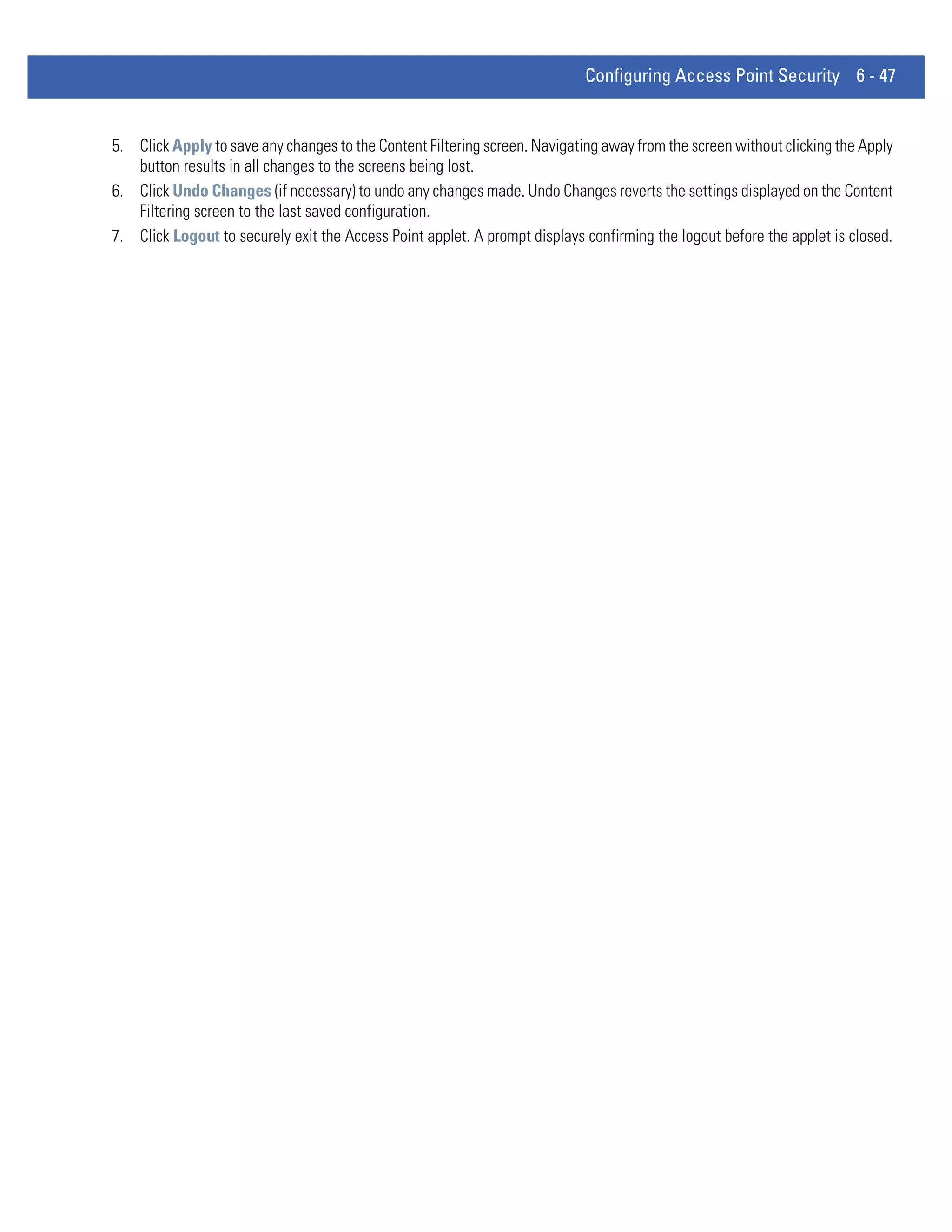Configuring Access Point Security 6 - 47


5. Click Apply to save any changes to the Content Filtering screen. Navigating away from the screen without clicking the Apply
   button results in all changes to the screens being lost.
6. Click Undo Changes (if necessary) to undo any changes made. Undo Changes reverts the settings displayed on the Content
   Filtering screen to the last saved configuration.
7. Click Logout to securely exit the Access Point applet. A prompt displays confirming the logout before the applet is closed.
 