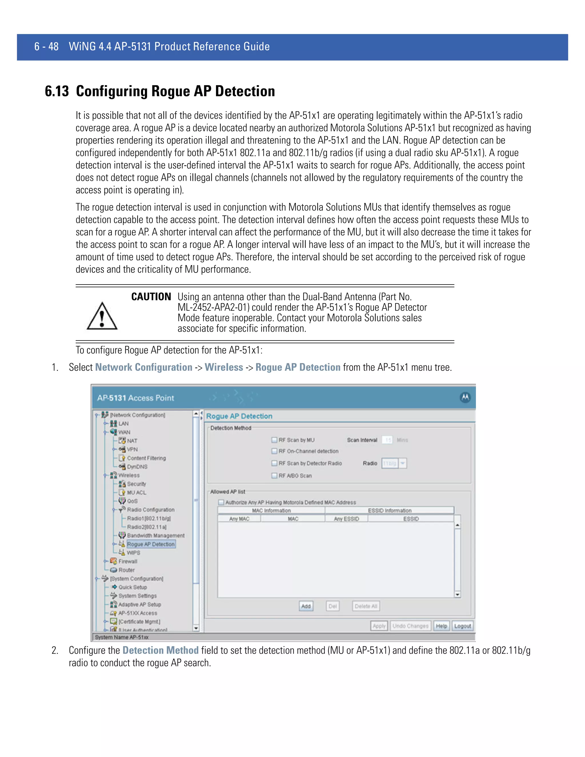 6 - 48 WiNG 4.4 AP-5131 Product Reference Guide



  6.13 Configuring Rogue AP Detection
        It is possible that not all of the devices identified by the AP-51x1 are operating legitimately within the AP-51x1’s radio
        coverage area. A rogue AP is a device located nearby an authorized Motorola Solutions AP-51x1 but recognized as having
        properties rendering its operation illegal and threatening to the AP-51x1 and the LAN. Rogue AP detection can be
        configured independently for both AP-51x1 802.11a and 802.11b/g radios (if using a dual radio sku AP-51x1). A rogue
        detection interval is the user-defined interval the AP-51x1 waits to search for rogue APs. Additionally, the access point
        does not detect rogue APs on illegal channels (channels not allowed by the regulatory requirements of the country the
        access point is operating in).
        The rogue detection interval is used in conjunction with Motorola Solutions MUs that identify themselves as rogue
        detection capable to the access point. The detection interval defines how often the access point requests these MUs to
        scan for a rogue AP. A shorter interval can affect the performance of the MU, but it will also decrease the time it takes for
        the access point to scan for a rogue AP. A longer interval will have less of an impact to the MU’s, but it will increase the
        amount of time used to detect rogue APs. Therefore, the interval should be set according to the perceived risk of rogue
        devices and the criticality of MU performance.

                       CAUTION Using an antenna other than the Dual-Band Antenna (Part No.
                               ML-2452-APA2-01) could render the AP-51x1’s Rogue AP Detector
                               Mode feature inoperable. Contact your Motorola Solutions sales
                               associate for specific information.

        To configure Rogue AP detection for the AP-51x1:
   1. Select Network Configuration -> Wireless -> Rogue AP Detection from the AP-51x1 menu tree.




   2. Configure the Detection Method field to set the detection method (MU or AP-51x1) and define the 802.11a or 802.11b/g
      radio to conduct the rogue AP search.
 