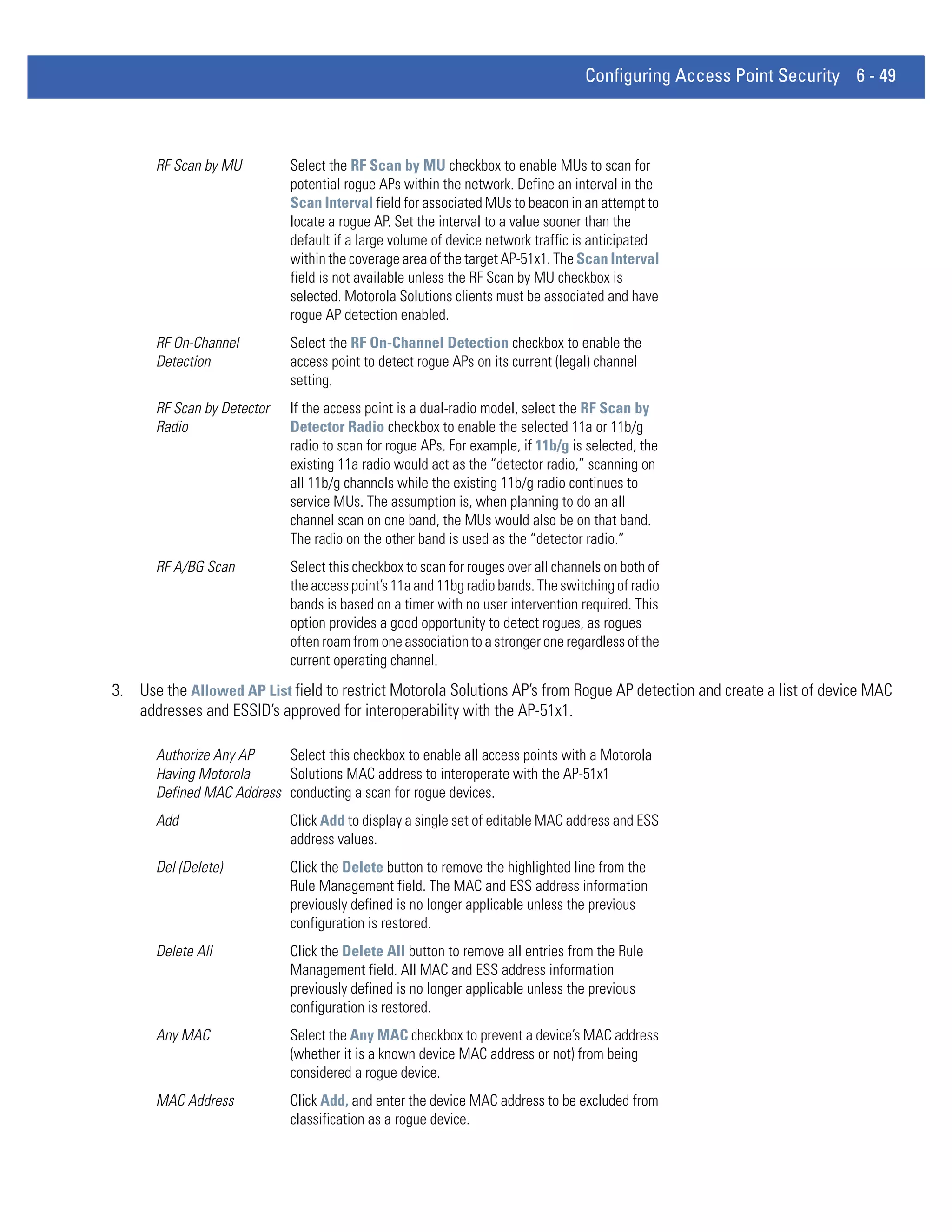 Configuring Access Point Security 6 - 49



      RF Scan by MU         Select the RF Scan by MU checkbox to enable MUs to scan for
                            potential rogue APs within the network. Define an interval in the
                            Scan Interval field for associated MUs to beacon in an attempt to
                            locate a rogue AP. Set the interval to a value sooner than the
                            default if a large volume of device network traffic is anticipated
                            within the coverage area of the target AP-51x1. The Scan Interval
                            field is not available unless the RF Scan by MU checkbox is
                            selected. Motorola Solutions clients must be associated and have
                            rogue AP detection enabled.
      RF On-Channel         Select the RF On-Channel Detection checkbox to enable the
      Detection             access point to detect rogue APs on its current (legal) channel
                            setting.
      RF Scan by Detector   If the access point is a dual-radio model, select the RF Scan by
      Radio                 Detector Radio checkbox to enable the selected 11a or 11b/g
                            radio to scan for rogue APs. For example, if 11b/g is selected, the
                            existing 11a radio would act as the “detector radio,” scanning on
                            all 11b/g channels while the existing 11b/g radio continues to
                            service MUs. The assumption is, when planning to do an all
                            channel scan on one band, the MUs would also be on that band.
                            The radio on the other band is used as the “detector radio.”
      RF A/BG Scan          Select this checkbox to scan for rouges over all channels on both of
                            the access point’s 11a and 11bg radio bands. The switching of radio
                            bands is based on a timer with no user intervention required. This
                            option provides a good opportunity to detect rogues, as rogues
                            often roam from one association to a stronger one regardless of the
                            current operating channel.
3. Use the Allowed AP List field to restrict Motorola Solutions AP’s from Rogue AP detection and create a list of device MAC
   addresses and ESSID’s approved for interoperability with the AP-51x1.

      Authorize Any AP    Select this checkbox to enable all access points with a Motorola
      Having Motorola     Solutions MAC address to interoperate with the AP-51x1
      Defined MAC Address conducting a scan for rogue devices.
      Add                   Click Add to display a single set of editable MAC address and ESS
                            address values.
      Del (Delete)          Click the Delete button to remove the highlighted line from the
                            Rule Management field. The MAC and ESS address information
                            previously defined is no longer applicable unless the previous
                            configuration is restored.
      Delete All            Click the Delete All button to remove all entries from the Rule
                            Management field. All MAC and ESS address information
                            previously defined is no longer applicable unless the previous
                            configuration is restored.
      Any MAC               Select the Any MAC checkbox to prevent a device’s MAC address
                            (whether it is a known device MAC address or not) from being
                            considered a rogue device.
      MAC Address           Click Add, and enter the device MAC address to be excluded from
                            classification as a rogue device.
 