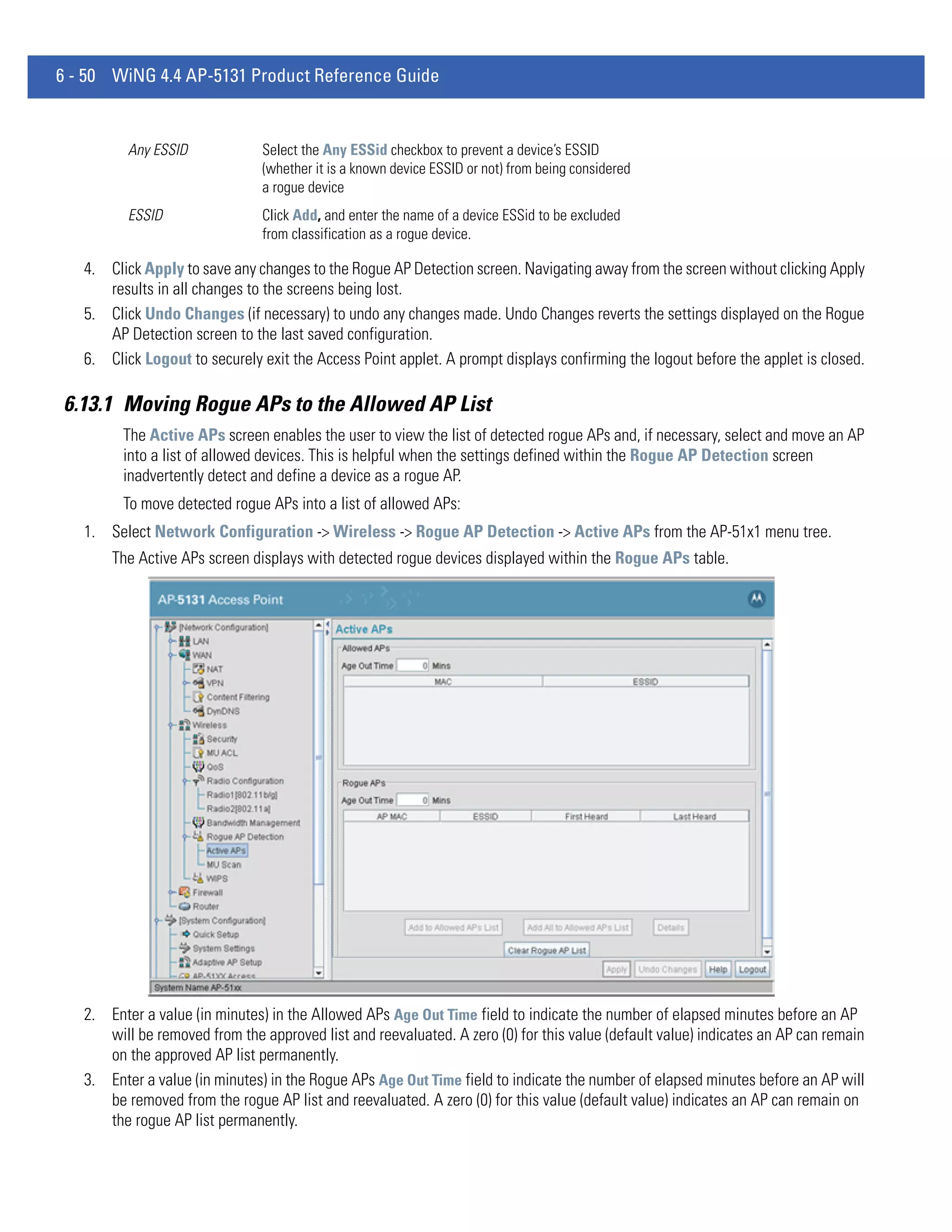6 - 50 WiNG 4.4 AP-5131 Product Reference Guide


          Any ESSID             Select the Any ESSid checkbox to prevent a device’s ESSID
                                (whether it is a known device ESSID or not) from being considered
                                a rogue device
          ESSID                 Click Add, and enter the name of a device ESSid to be excluded
                                from classification as a rogue device.

   4. Click Apply to save any changes to the Rogue AP Detection screen. Navigating away from the screen without clicking Apply
      results in all changes to the screens being lost.
   5. Click Undo Changes (if necessary) to undo any changes made. Undo Changes reverts the settings displayed on the Rogue
      AP Detection screen to the last saved configuration.
   6. Click Logout to securely exit the Access Point applet. A prompt displays confirming the logout before the applet is closed.

6.13.1 Moving Rogue APs to the Allowed AP List
         The Active APs screen enables the user to view the list of detected rogue APs and, if necessary, select and move an AP
         into a list of allowed devices. This is helpful when the settings defined within the Rogue AP Detection screen
         inadvertently detect and define a device as a rogue AP.
         To move detected rogue APs into a list of allowed APs:
   1. Select Network Configuration -> Wireless -> Rogue AP Detection -> Active APs from the AP-51x1 menu tree.
       The Active APs screen displays with detected rogue devices displayed within the Rogue APs table.




   2. Enter a value (in minutes) in the Allowed APs Age Out Time field to indicate the number of elapsed minutes before an AP
      will be removed from the approved list and reevaluated. A zero (0) for this value (default value) indicates an AP can remain
      on the approved AP list permanently.
   3. Enter a value (in minutes) in the Rogue APs Age Out Time field to indicate the number of elapsed minutes before an AP will
      be removed from the rogue AP list and reevaluated. A zero (0) for this value (default value) indicates an AP can remain on
      the rogue AP list permanently.
 