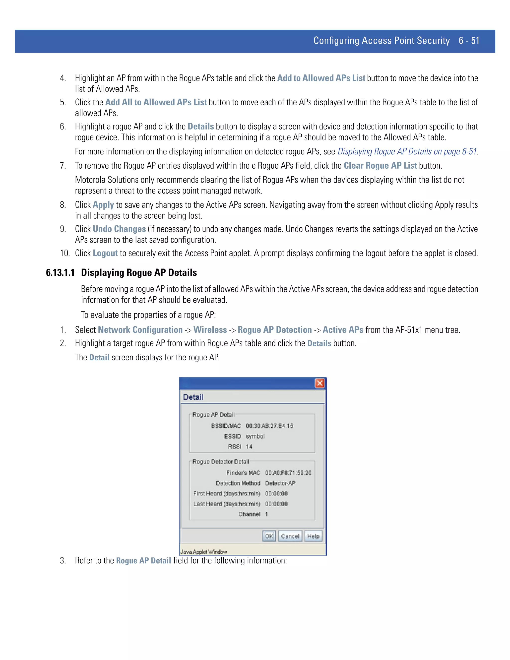 Configuring Access Point Security 6 - 51


   4. Highlight an AP from within the Rogue APs table and click the Add to Allowed APs List button to move the device into the
      list of Allowed APs.
   5. Click the Add All to Allowed APs List button to move each of the APs displayed within the Rogue APs table to the list of
      allowed APs.
   6. Highlight a rogue AP and click the Details button to display a screen with device and detection information specific to that
      rogue device. This information is helpful in determining if a rogue AP should be moved to the Allowed APs table.
       For more information on the displaying information on detected rogue APs, see Displaying Rogue AP Details on page 6-51.
   7. To remove the Rogue AP entries displayed within the e Rogue APs field, click the Clear Rogue AP List button.
       Motorola Solutions only recommends clearing the list of Rogue APs when the devices displaying within the list do not
       represent a threat to the access point managed network.
   8. Click Apply to save any changes to the Active APs screen. Navigating away from the screen without clicking Apply results
       in all changes to the screen being lost.
   9. Click Undo Changes (if necessary) to undo any changes made. Undo Changes reverts the settings displayed on the Active
       APs screen to the last saved configuration.
   10. Click Logout to securely exit the Access Point applet. A prompt displays confirming the logout before the applet is closed.

6.13.1.1 Displaying Rogue AP Details
         Before moving a rogue AP into the list of allowed APs within the Active APs screen, the device address and rogue detection
         information for that AP should be evaluated.
         To evaluate the properties of a rogue AP:
   1. Select Network Configuration -> Wireless -> Rogue AP Detection -> Active APs from the AP-51x1 menu tree.
   2. Highlight a target rogue AP from within Rogue APs table and click the Details button.
       The Detail screen displays for the rogue AP.




   3. Refer to the Rogue AP Detail field for the following information:
 