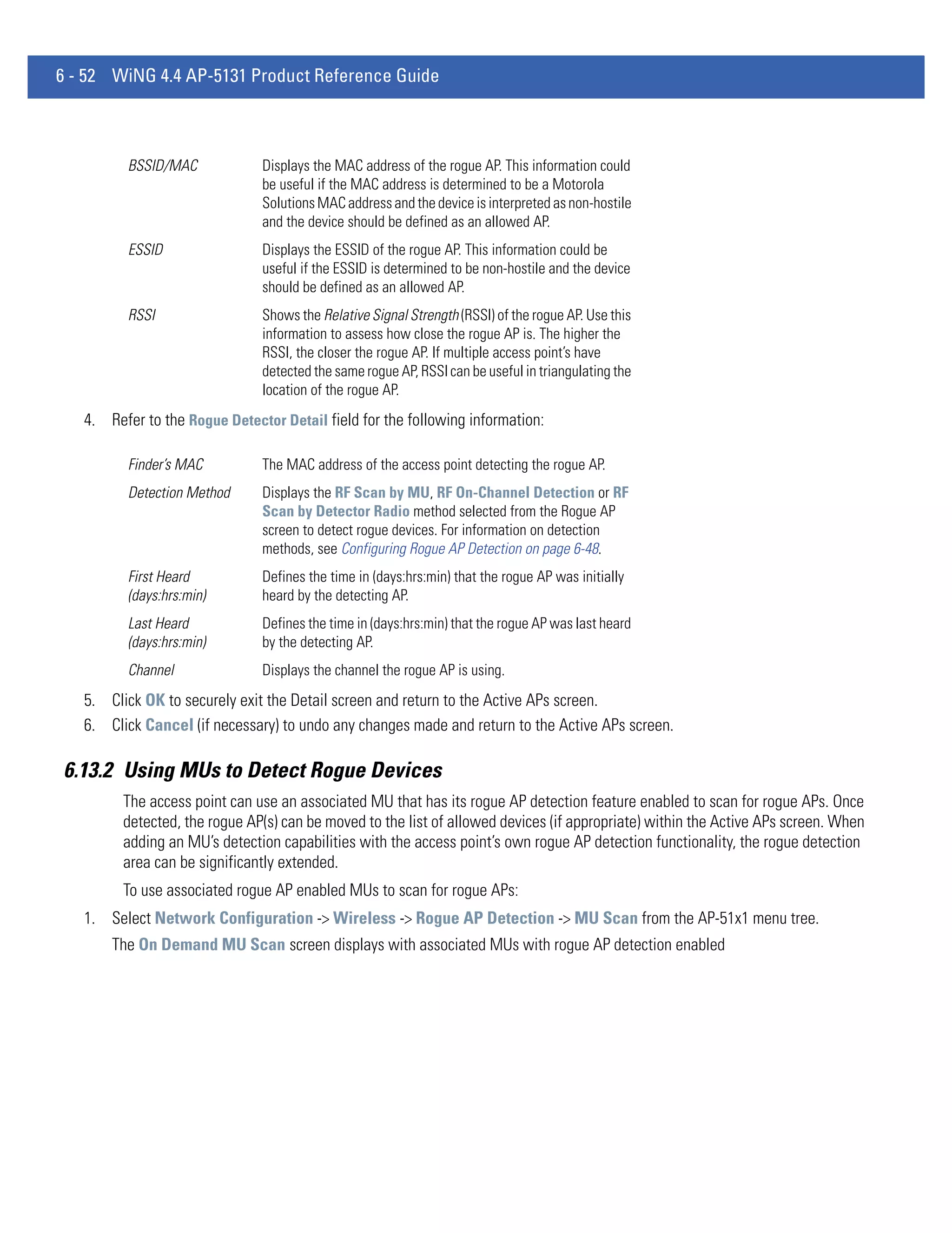 6 - 52 WiNG 4.4 AP-5131 Product Reference Guide



          BSSID/MAC            Displays the MAC address of the rogue AP. This information could
                               be useful if the MAC address is determined to be a Motorola
                               Solutions MAC address and the device is interpreted as non-hostile
                               and the device should be defined as an allowed AP.
          ESSID                Displays the ESSID of the rogue AP. This information could be
                               useful if the ESSID is determined to be non-hostile and the device
                               should be defined as an allowed AP.
          RSSI                 Shows the Relative Signal Strength (RSSI) of the rogue AP. Use this
                               information to assess how close the rogue AP is. The higher the
                               RSSI, the closer the rogue AP. If multiple access point’s have
                               detected the same rogue AP, RSSI can be useful in triangulating the
                               location of the rogue AP.
   4. Refer to the Rogue Detector Detail field for the following information:

          Finder’s MAC         The MAC address of the access point detecting the rogue AP.
          Detection Method     Displays the RF Scan by MU, RF On-Channel Detection or RF
                               Scan by Detector Radio method selected from the Rogue AP
                               screen to detect rogue devices. For information on detection
                               methods, see Configuring Rogue AP Detection on page 6-48.
          First Heard          Defines the time in (days:hrs:min) that the rogue AP was initially
          (days:hrs:min)       heard by the detecting AP.
          Last Heard           Defines the time in (days:hrs:min) that the rogue AP was last heard
          (days:hrs:min)       by the detecting AP.
          Channel              Displays the channel the rogue AP is using.
   5. Click OK to securely exit the Detail screen and return to the Active APs screen.
   6. Click Cancel (if necessary) to undo any changes made and return to the Active APs screen.

6.13.2 Using MUs to Detect Rogue Devices
         The access point can use an associated MU that has its rogue AP detection feature enabled to scan for rogue APs. Once
         detected, the rogue AP(s) can be moved to the list of allowed devices (if appropriate) within the Active APs screen. When
         adding an MU’s detection capabilities with the access point’s own rogue AP detection functionality, the rogue detection
         area can be significantly extended.
         To use associated rogue AP enabled MUs to scan for rogue APs:
   1. Select Network Configuration -> Wireless -> Rogue AP Detection -> MU Scan from the AP-51x1 menu tree.
       The On Demand MU Scan screen displays with associated MUs with rogue AP detection enabled
 