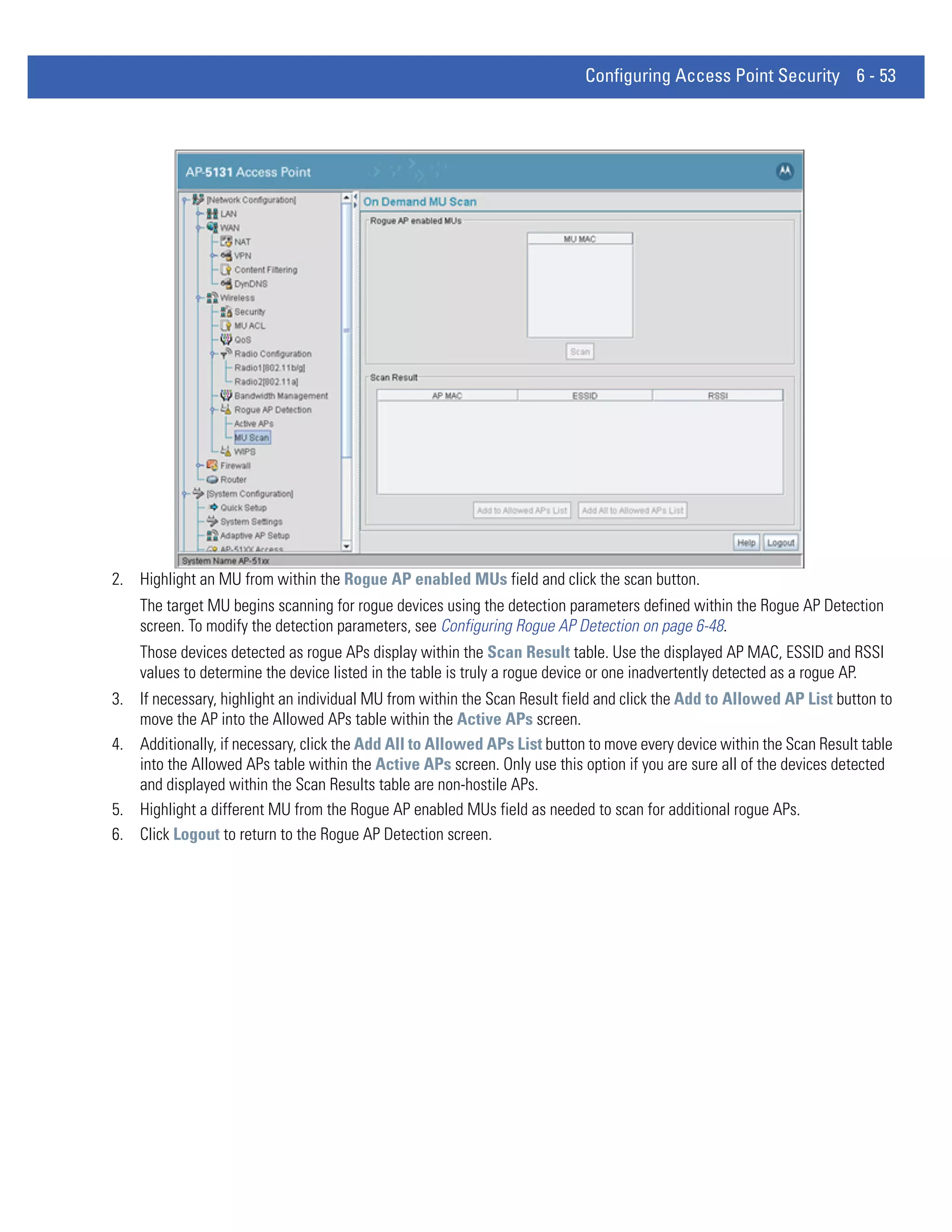 Configuring Access Point Security 6 - 53




2. Highlight an MU from within the Rogue AP enabled MUs field and click the scan button.
    The target MU begins scanning for rogue devices using the detection parameters defined within the Rogue AP Detection
    screen. To modify the detection parameters, see Configuring Rogue AP Detection on page 6-48.
    Those devices detected as rogue APs display within the Scan Result table. Use the displayed AP MAC, ESSID and RSSI
    values to determine the device listed in the table is truly a rogue device or one inadvertently detected as a rogue AP.
3. If necessary, highlight an individual MU from within the Scan Result field and click the Add to Allowed AP List button to
   move the AP into the Allowed APs table within the Active APs screen.
4. Additionally, if necessary, click the Add All to Allowed APs List button to move every device within the Scan Result table
   into the Allowed APs table within the Active APs screen. Only use this option if you are sure all of the devices detected
   and displayed within the Scan Results table are non-hostile APs.
5. Highlight a different MU from the Rogue AP enabled MUs field as needed to scan for additional rogue APs.
6. Click Logout to return to the Rogue AP Detection screen.
 