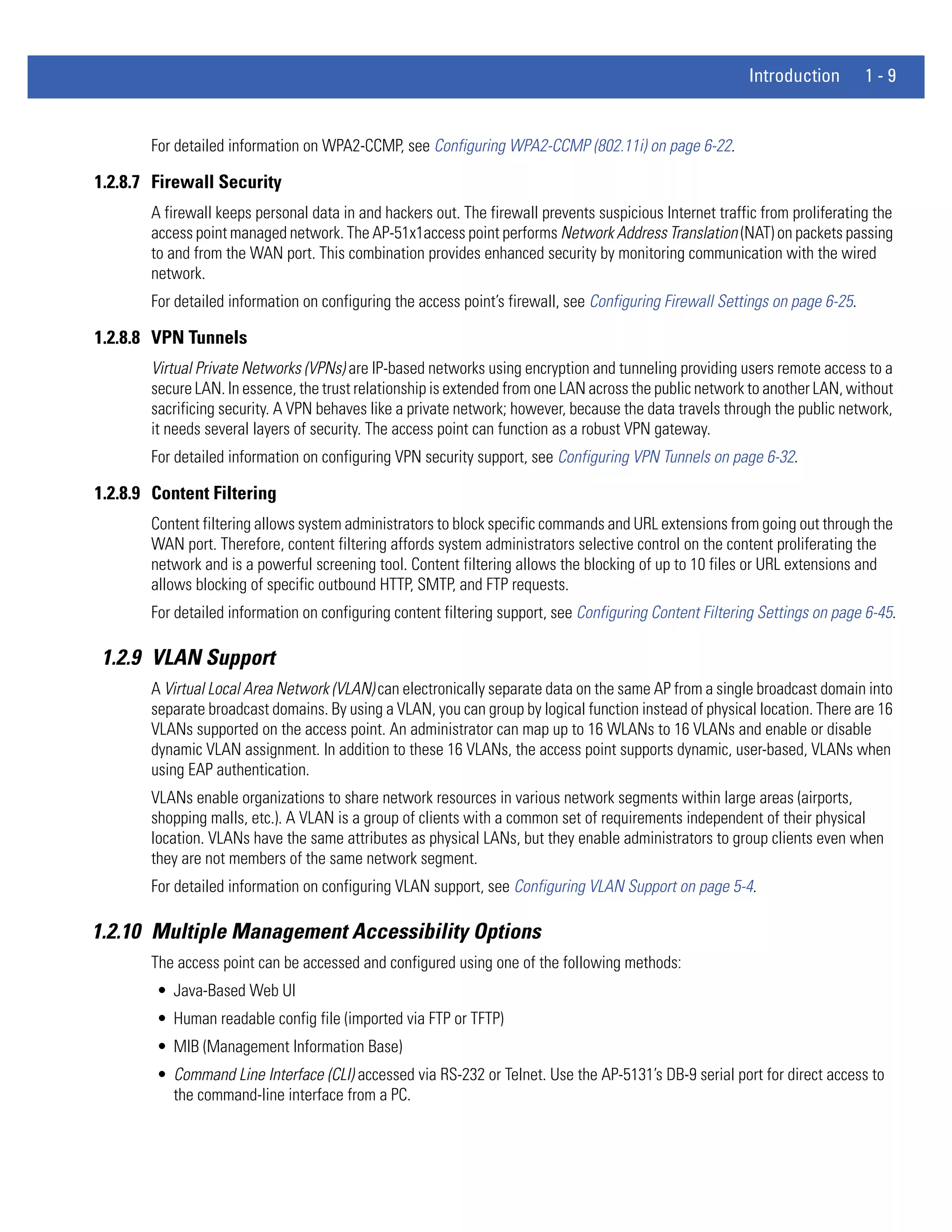 Introduction        1-9


       For detailed information on WPA2-CCMP, see Configuring WPA2-CCMP (802.11i) on page 6-22.

1.2.8.7 Firewall Security
       A firewall keeps personal data in and hackers out. The firewall prevents suspicious Internet traffic from proliferating the
       access point managed network. The AP-51x1access point performs Network Address Translation (NAT) on packets passing
       to and from the WAN port. This combination provides enhanced security by monitoring communication with the wired
       network.
       For detailed information on configuring the access point’s firewall, see Configuring Firewall Settings on page 6-25.

1.2.8.8 VPN Tunnels
       Virtual Private Networks (VPNs) are IP-based networks using encryption and tunneling providing users remote access to a
       secure LAN. In essence, the trust relationship is extended from one LAN across the public network to another LAN, without
       sacrificing security. A VPN behaves like a private network; however, because the data travels through the public network,
       it needs several layers of security. The access point can function as a robust VPN gateway.
       For detailed information on configuring VPN security support, see Configuring VPN Tunnels on page 6-32.

1.2.8.9 Content Filtering
       Content filtering allows system administrators to block specific commands and URL extensions from going out through the
       WAN port. Therefore, content filtering affords system administrators selective control on the content proliferating the
       network and is a powerful screening tool. Content filtering allows the blocking of up to 10 files or URL extensions and
       allows blocking of specific outbound HTTP, SMTP, and FTP requests.
       For detailed information on configuring content filtering support, see Configuring Content Filtering Settings on page 6-45.

 1.2.9 VLAN Support
       A Virtual Local Area Network (VLAN) can electronically separate data on the same AP from a single broadcast domain into
       separate broadcast domains. By using a VLAN, you can group by logical function instead of physical location. There are 16
       VLANs supported on the access point. An administrator can map up to 16 WLANs to 16 VLANs and enable or disable
       dynamic VLAN assignment. In addition to these 16 VLANs, the access point supports dynamic, user-based, VLANs when
       using EAP authentication.
       VLANs enable organizations to share network resources in various network segments within large areas (airports,
       shopping malls, etc.). A VLAN is a group of clients with a common set of requirements independent of their physical
       location. VLANs have the same attributes as physical LANs, but they enable administrators to group clients even when
       they are not members of the same network segment.
       For detailed information on configuring VLAN support, see Configuring VLAN Support on page 5-4.

1.2.10 Multiple Management Accessibility Options
       The access point can be accessed and configured using one of the following methods:
        • Java-Based Web UI
        • Human readable config file (imported via FTP or TFTP)
        • MIB (Management Information Base)
        • Command Line Interface (CLI) accessed via RS-232 or Telnet. Use the AP-5131’s DB-9 serial port for direct access to
          the command-line interface from a PC.
 