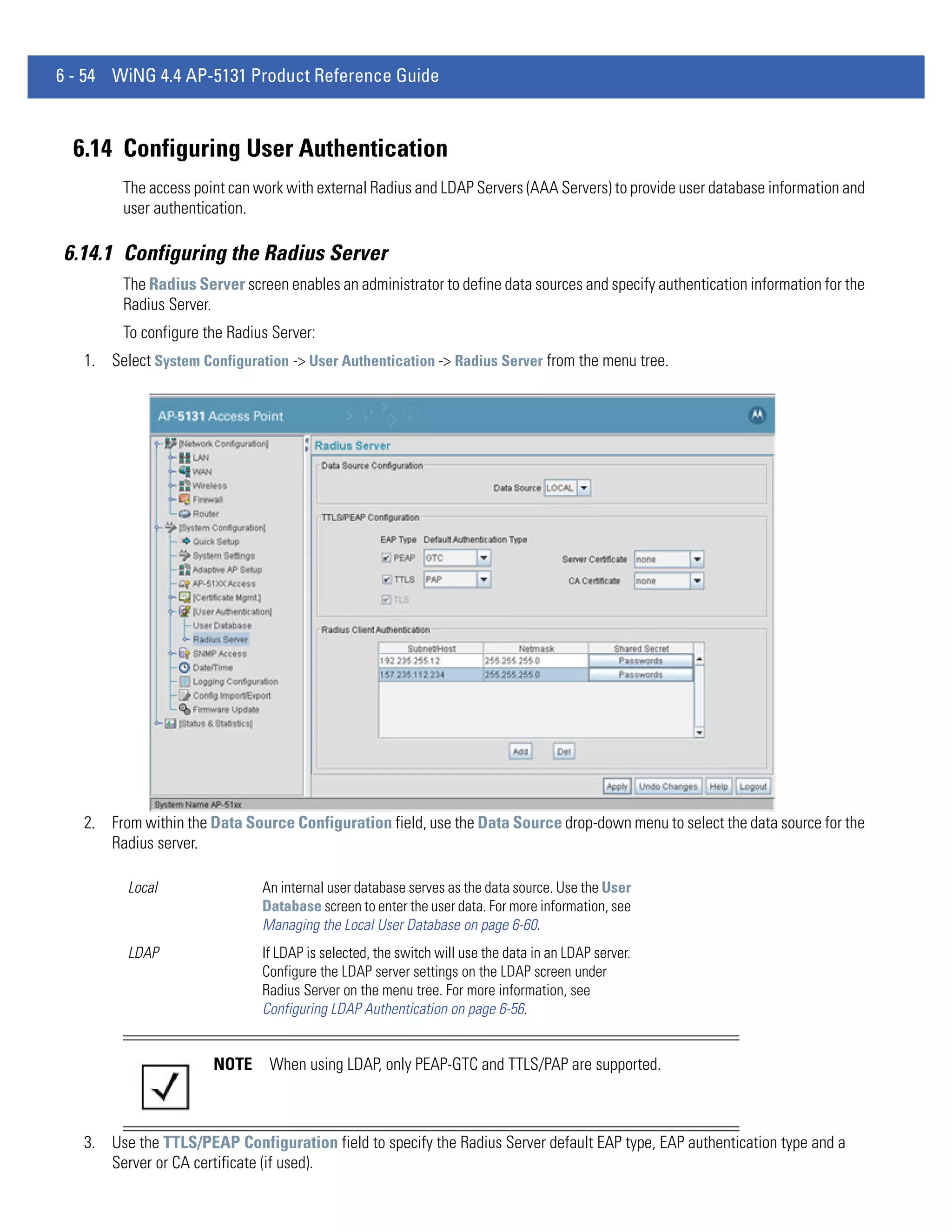 6 - 54 WiNG 4.4 AP-5131 Product Reference Guide



  6.14 Configuring User Authentication
         The access point can work with external Radius and LDAP Servers (AAA Servers) to provide user database information and
         user authentication.

6.14.1 Configuring the Radius Server
         The Radius Server screen enables an administrator to define data sources and specify authentication information for the
         Radius Server.
         To configure the Radius Server:
   1. Select System Configuration -> User Authentication -> Radius Server from the menu tree.




   2. From within the Data Source Configuration field, use the Data Source drop-down menu to select the data source for the
      Radius server.

         Local                 An internal user database serves as the data source. Use the User
                               Database screen to enter the user data. For more information, see
                               Managing the Local User Database on page 6-60.
         LDAP                  If LDAP is selected, the switch will use the data in an LDAP server.
                               Configure the LDAP server settings on the LDAP screen under
                               Radius Server on the menu tree. For more information, see
                               Configuring LDAP Authentication on page 6-56.


                       NOTE     When using LDAP, only PEAP-GTC and TTLS/PAP are supported.



   3. Use the TTLS/PEAP Configuration field to specify the Radius Server default EAP type, EAP authentication type and a
      Server or CA certificate (if used).
 