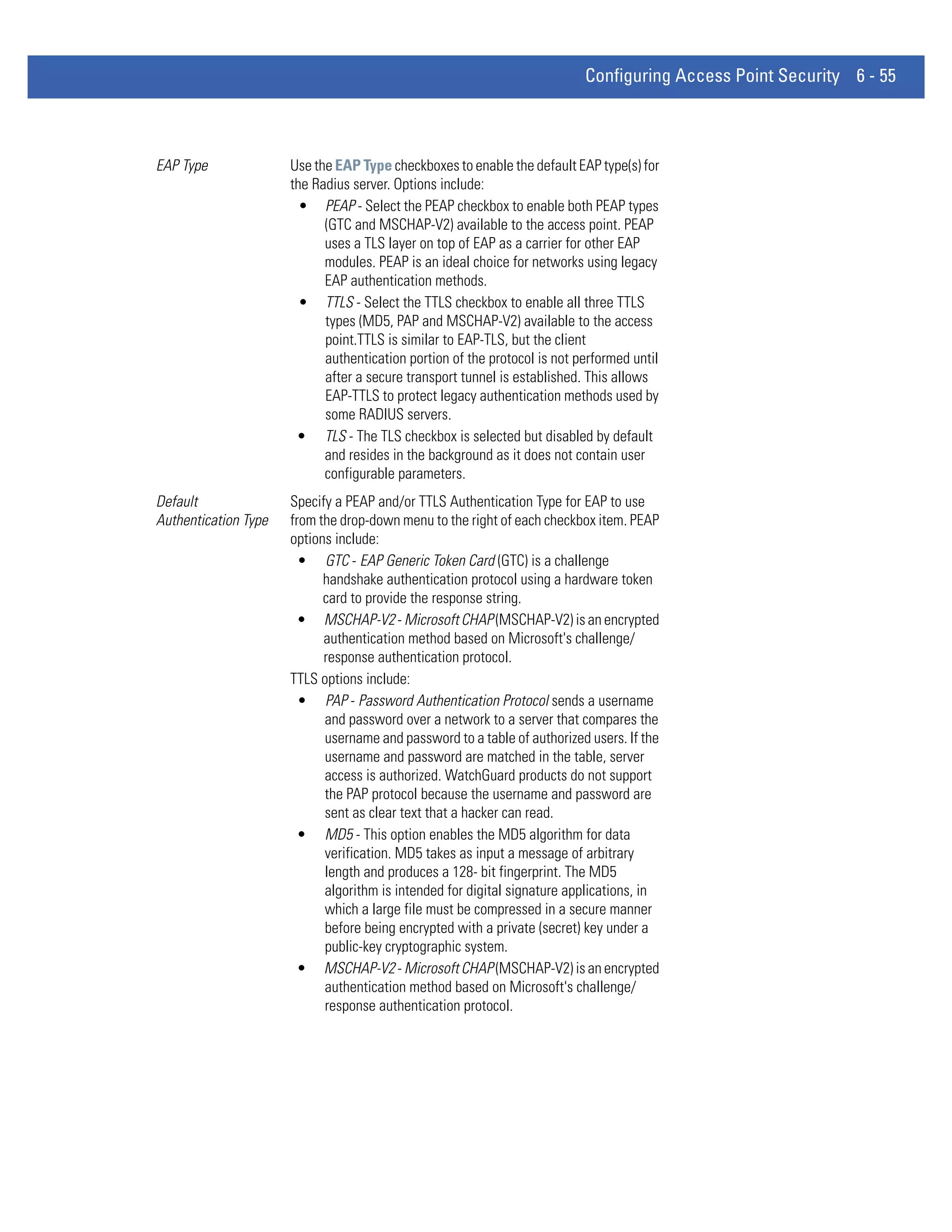 Configuring Access Point Security 6 - 55



EAP Type              Use the EAP Type checkboxes to enable the default EAP type(s) for
                      the Radius server. Options include:
                        • PEAP - Select the PEAP checkbox to enable both PEAP types
                            (GTC and MSCHAP-V2) available to the access point. PEAP
                            uses a TLS layer on top of EAP as a carrier for other EAP
                            modules. PEAP is an ideal choice for networks using legacy
                            EAP authentication methods.
                        • TTLS - Select the TTLS checkbox to enable all three TTLS
                            types (MD5, PAP and MSCHAP-V2) available to the access
                            point.TTLS is similar to EAP-TLS, but the client
                            authentication portion of the protocol is not performed until
                            after a secure transport tunnel is established. This allows
                            EAP-TTLS to protect legacy authentication methods used by
                            some RADIUS servers.
                       • TLS - The TLS checkbox is selected but disabled by default
                            and resides in the background as it does not contain user
                            configurable parameters.
Default               Specify a PEAP and/or TTLS Authentication Type for EAP to use
Authentication Type   from the drop-down menu to the right of each checkbox item. PEAP
                      options include:
                        • GTC - EAP Generic Token Card (GTC) is a challenge
                            handshake authentication protocol using a hardware token
                            card to provide the response string.
                        • MSCHAP-V2 - Microsoft CHAP (MSCHAP-V2) is an encrypted
                            authentication method based on Microsoft's challenge/
                            response authentication protocol.
                      TTLS options include:
                        • PAP - Password Authentication Protocol sends a username
                            and password over a network to a server that compares the
                            username and password to a table of authorized users. If the
                            username and password are matched in the table, server
                            access is authorized. WatchGuard products do not support
                            the PAP protocol because the username and password are
                            sent as clear text that a hacker can read.
                        • MD5 - This option enables the MD5 algorithm for data
                            verification. MD5 takes as input a message of arbitrary
                            length and produces a 128- bit fingerprint. The MD5
                            algorithm is intended for digital signature applications, in
                            which a large file must be compressed in a secure manner
                            before being encrypted with a private (secret) key under a
                            public-key cryptographic system.
                        • MSCHAP-V2 - Microsoft CHAP (MSCHAP-V2) is an encrypted
                            authentication method based on Microsoft's challenge/
                            response authentication protocol.
 
